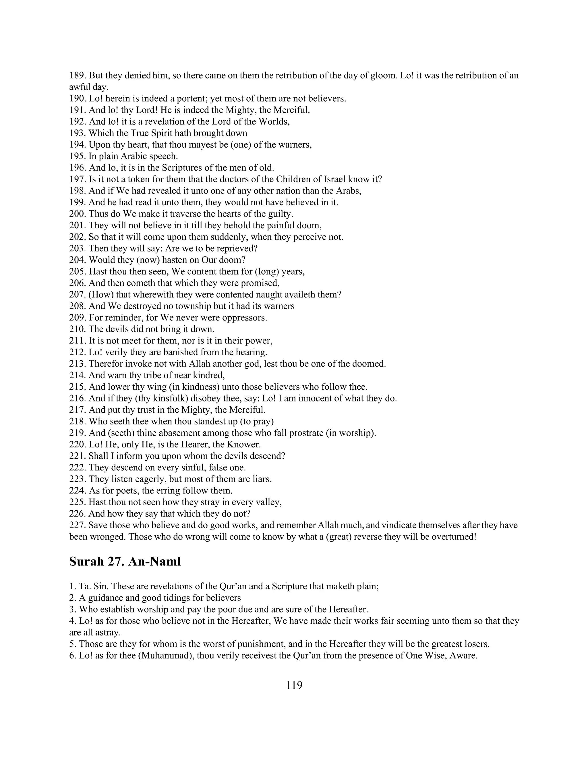 189. But they denied him, so there came on them the retribution of the day of gloom. Lo! it was the retribution of an 
awful day. 
190. Lo! herein is indeed a portent; yet most of them are not believers. 
191. And lo! thy Lord! He is indeed the Mighty, the Merciful. 
192. And lo! it is a revelation of the Lord of the Worlds, 
193. Which the True Spirit hath brought down 
194. Upon thy heart, that thou mayest be (one) of the warners, 
195. In plain Arabic speech. 
196. And lo, it is in the Scriptures of the men of old. 
197. Is it not a token for them that the doctors of the Children of Israel know it? 
198. And if We had revealed it unto one of any other nation than the Arabs, 
199. And he had read it unto them, they would not have believed in it. 
200. Thus do We make it traverse the hearts of the guilty. 
201. They will not believe in it till they behold the painful doom, 
202. So that it will come upon them suddenly, when they perceive not. 
203. Then they will say: Are we to be reprieved? 
204. Would they (now) hasten on Our doom? 
205. Hast thou then seen, We content them for (long) years, 
206. And then cometh that which they were promised, 
207. (How) that wherewith they were contented naught availeth them? 
208. And We destroyed no township but it had its warners 
209. For reminder, for We never were oppressors. 
210. The devils did not bring it down. 
211. It is not meet for them, nor is it in their power, 
212. Lo! verily they are banished from the hearing. 
213. Therefor invoke not with Allah another god, lest thou be one of the doomed. 
214. And warn thy tribe of near kindred, 
215. And lower thy wing (in kindness) unto those believers who follow thee. 
216. And if they (thy kinsfolk) disobey thee, say: Lo! I am innocent of what they do. 
217. And put thy trust in the Mighty, the Merciful. 
218. Who seeth thee when thou standest up (to pray) 
219. And (seeth) thine abasement among those who fall prostrate (in worship). 
220. Lo! He, only He, is the Hearer, the Knower. 
221. Shall I inform you upon whom the devils descend? 
222. They descend on every sinful, false one. 
223. They listen eagerly, but most of them are liars. 
224. As for poets, the erring follow them. 
225. Hast thou not seen how they stray in every valley, 
226. And how they say that which they do not? 
227. Save those who believe and do good works, and remember Allah much, and vindicate themselves after they have 
been wronged. Those who do wrong will come to know by what a (great) reverse they will be overturned! 
Surah 27. An-Naml 
1. Ta. Sin. These are revelations of the Qur’an and a Scripture that maketh plain; 
2. A guidance and good tidings for believers 
3. Who establish worship and pay the poor due and are sure of the Hereafter. 
4. Lo! as for those who believe not in the Hereafter, We have made their works fair seeming unto them so that they 
are all astray. 
5. Those are they for whom is the worst of punishment, and in the Hereafter they will be the greatest losers. 
6. Lo! as for thee (Muhammad), thou verily receivest the Qur’an from the presence of One Wise, Aware. 
119 
 