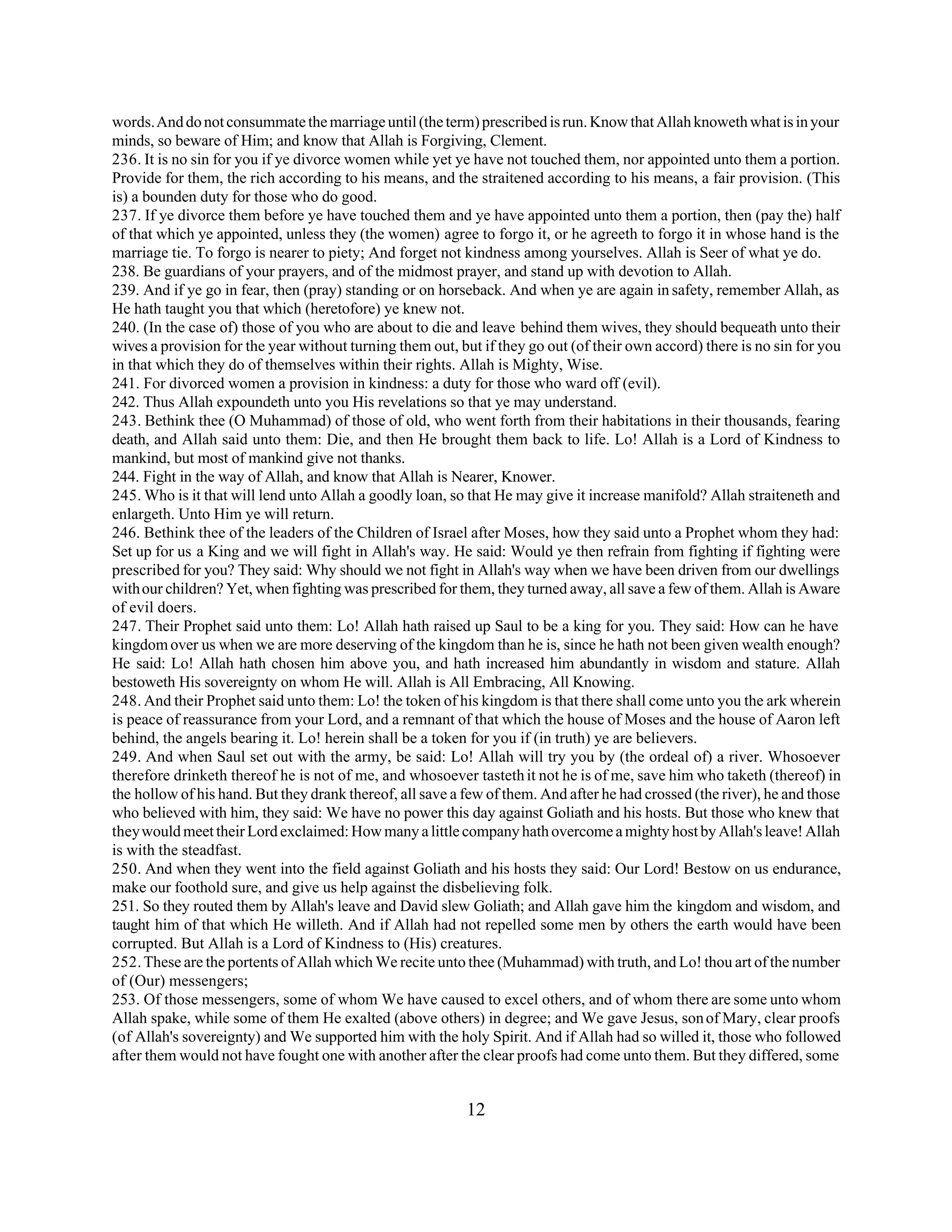words. And do not consummate the marriage until (the term) prescribed is run. Know that Allah knoweth what is in your 
minds, so beware of Him; and know that Allah is Forgiving, Clement. 
236. It is no sin for you if ye divorce women while yet ye have not touched them, nor appointed unto them a portion. 
Provide for them, the rich according to his means, and the straitened according to his means, a fair provision. (This 
is) a bounden duty for those who do good. 
237. If ye divorce them before ye have touched them and ye have appointed unto them a portion, then (pay the) half 
of that which ye appointed, unless they (the women) agree to forgo it, or he agreeth to forgo it in whose hand is the 
marriage tie. To forgo is nearer to piety; And forget not kindness among yourselves. Allah is Seer of what ye do. 
238. Be guardians of your prayers, and of the midmost prayer, and stand up with devotion to Allah. 
239. And if ye go in fear, then (pray) standing or on horseback. And when ye are again in safety, remember Allah, as 
He hath taught you that which (heretofore) ye knew not. 
240. (In the case of) those of you who are about to die and leave behind them wives, they should bequeath unto their 
wives a provision for the year without turning them out, but if they go out (of their own accord) there is no sin for you 
in that which they do of themselves within their rights. Allah is Mighty, Wise. 
241. For divorced women a provision in kindness: a duty for those who ward off (evil). 
242. Thus Allah expoundeth unto you His revelations so that ye may understand. 
243. Bethink thee (O Muhammad) of those of old, who went forth from their habitations in their thousands, fearing 
death, and Allah said unto them: Die, and then He brought them back to life. Lo! Allah is a Lord of Kindness to 
mankind, but most of mankind give not thanks. 
244. Fight in the way of Allah, and know that Allah is Nearer, Knower. 
245. Who is it that will lend unto Allah a goodly loan, so that He may give it increase manifold? Allah straiteneth and 
enlargeth. Unto Him ye will return. 
246. Bethink thee of the leaders of the Children of Israel after Moses, how they said unto a Prophet whom they had: 
Set up for us a King and we will fight in Allah's way. He said: Would ye then refrain from fighting if fighting were 
prescribed for you? They said: Why should we not fight in Allah's way when we have been driven from our dwellings 
with our children? Yet, when fighting was prescribed for them, they turned away, all save a few of them. Allah is Aware 
of evil doers. 
247. Their Prophet said unto them: Lo! Allah hath raised up Saul to be a king for you. They said: How can he have 
kingdom over us when we are more deserving of the kingdom than he is, since he hath not been given wealth enough? 
He said: Lo! Allah hath chosen him above you, and hath increased him abundantly in wisdom and stature. Allah 
bestoweth His sovereignty on whom He will. Allah is All Embracing, All Knowing. 
248. And their Prophet said unto them: Lo! the token of his kingdom is that there shall come unto you the ark wherein 
is peace of reassurance from your Lord, and a remnant of that which the house of Moses and the house of Aaron left 
behind, the angels bearing it. Lo! herein shall be a token for you if (in truth) ye are believers. 
249. And when Saul set out with the army, be said: Lo! Allah will try you by (the ordeal of) a river. Whosoever 
therefore drinketh thereof he is not of me, and whosoever tasteth it not he is of me, save him who taketh (thereof) in 
the hollow of his hand. But they drank thereof, all save a few of them. And after he had crossed (the river), he and those 
who believed with him, they said: We have no power this day against Goliath and his hosts. But those who knew that 
they would meet their Lord exclaimed: How many a little company hath overcome a mighty host by Allah's leave! Allah 
is with the steadfast. 
250. And when they went into the field against Goliath and his hosts they said: Our Lord! Bestow on us endurance, 
make our foothold sure, and give us help against the disbelieving folk. 
251. So they routed them by Allah's leave and David slew Goliath; and Allah gave him the kingdom and wisdom, and 
taught him of that which He willeth. And if Allah had not repelled some men by others the earth would have been 
corrupted. But Allah is a Lord of Kindness to (His) creatures. 
252. These are the portents of Allah which We recite unto thee (Muhammad) with truth, and Lo! thou art of the number 
of (Our) messengers; 
253. Of those messengers, some of whom We have caused to excel others, and of whom there are some unto whom 
Allah spake, while some of them He exalted (above others) in degree; and We gave Jesus, son of Mary, clear proofs 
(of Allah's sovereignty) and We supported him with the holy Spirit. And if Allah had so willed it, those who followed 
after them would not have fought one with another after the clear proofs had come unto them. But they differed, some 
12 
 