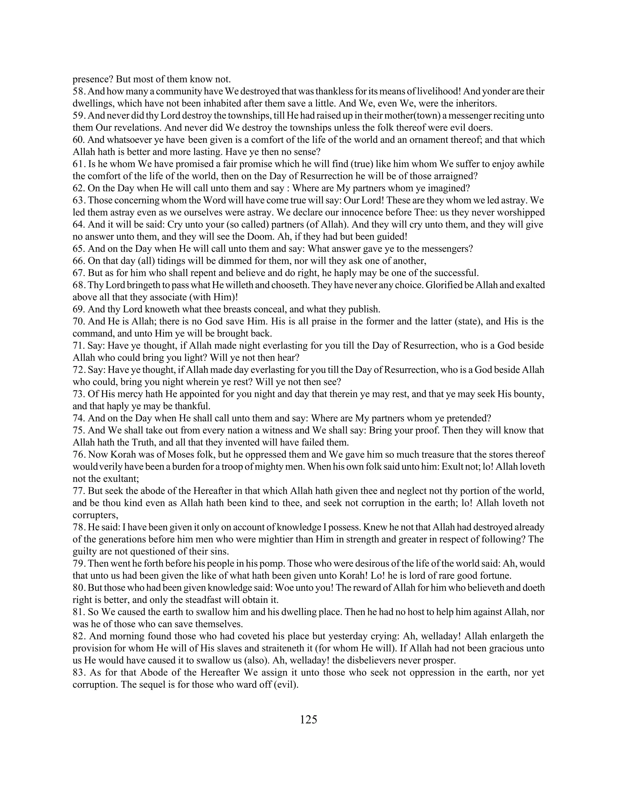 presence? But most of them know not. 
58. And how many a community have We destroyed that was thankless for its means of livelihood! And yonder are their 
dwellings, which have not been inhabited after them save a little. And We, even We, were the inheritors. 
59. And never did thy Lord destroy the townships, till He had raised up in their mother(town) a messenger reciting unto 
them Our revelations. And never did We destroy the townships unless the folk thereof were evil doers. 
60. And whatsoever ye have been given is a comfort of the life of the world and an ornament thereof; and that which 
Allah hath is better and more lasting. Have ye then no sense? 
61. Is he whom We have promised a fair promise which he will find (true) like him whom We suffer to enjoy awhile 
the comfort of the life of the world, then on the Day of Resurrection he will be of those arraigned? 
62. On the Day when He will call unto them and say : Where are My partners whom ye imagined? 
63. Those concerning whom the Word will have come true will say: Our Lord! These are they whom we led astray. We 
led them astray even as we ourselves were astray. We declare our innocence before Thee: us they never worshipped 
64. And it will be said: Cry unto your (so called) partners (of Allah). And they will cry unto them, and they will give 
no answer unto them, and they will see the Doom. Ah, if they had but been guided! 
65. And on the Day when He will call unto them and say: What answer gave ye to the messengers? 
66. On that day (all) tidings will be dimmed for them, nor will they ask one of another, 
67. But as for him who shall repent and believe and do right, he haply may be one of the successful. 
68. Thy Lord bringeth to pass what He willeth and chooseth. They have never any choice. Glorified be Allah and exalted 
above all that they associate (with Him)! 
69. And thy Lord knoweth what thee breasts conceal, and what they publish. 
70. And He is Allah; there is no God save Him. His is all praise in the former and the latter (state), and His is the 
command, and unto Him ye will be brought back. 
71. Say: Have ye thought, if Allah made night everlasting for you till the Day of Resurrection, who is a God beside 
Allah who could bring you light? Will ye not then hear? 
72. Say: Have ye thought, if Allah made day everlasting for you till the Day of Resurrection, who is a God beside Allah 
who could, bring you night wherein ye rest? Will ye not then see? 
73. Of His mercy hath He appointed for you night and day that therein ye may rest, and that ye may seek His bounty, 
and that haply ye may be thankful. 
74. And on the Day when He shall call unto them and say: Where are My partners whom ye pretended? 
75. And We shall take out from every nation a witness and We shall say: Bring your proof. Then they will know that 
Allah hath the Truth, and all that they invented will have failed them. 
76. Now Korah was of Moses folk, but he oppressed them and We gave him so much treasure that the stores thereof 
would verily have been a burden for a troop of mighty men. When his own folk said unto him: Exult not; lo! Allah loveth 
not the exultant; 
77. But seek the abode of the Hereafter in that which Allah hath given thee and neglect not thy portion of the world, 
and be thou kind even as Allah hath been kind to thee, and seek not corruption in the earth; lo! Allah loveth not 
corrupters, 
78. He said: I have been given it only on account of knowledge I possess. Knew he not that Allah had destroyed already 
of the generations before him men who were mightier than Him in strength and greater in respect of following? The 
guilty are not questioned of their sins. 
79. Then went he forth before his people in his pomp. Those who were desirous of the life of the world said: Ah, would 
that unto us had been given the like of what hath been given unto Korah! Lo! he is lord of rare good fortune. 
80. But those who had been given knowledge said: Woe unto you! The reward of Allah for him who believeth and doeth 
right is better, and only the steadfast will obtain it. 
81. So We caused the earth to swallow him and his dwelling place. Then he had no host to help him against Allah, nor 
was he of those who can save themselves. 
82. And morning found those who had coveted his place but yesterday crying: Ah, welladay! Allah enlargeth the 
provision for whom He will of His slaves and straiteneth it (for whom He will). If Allah had not been gracious unto 
us He would have caused it to swallow us (also). Ah, welladay! the disbelievers never prosper. 
83. As for that Abode of the Hereafter We assign it unto those who seek not oppression in the earth, nor yet 
corruption. The sequel is for those who ward off (evil). 
125 
 