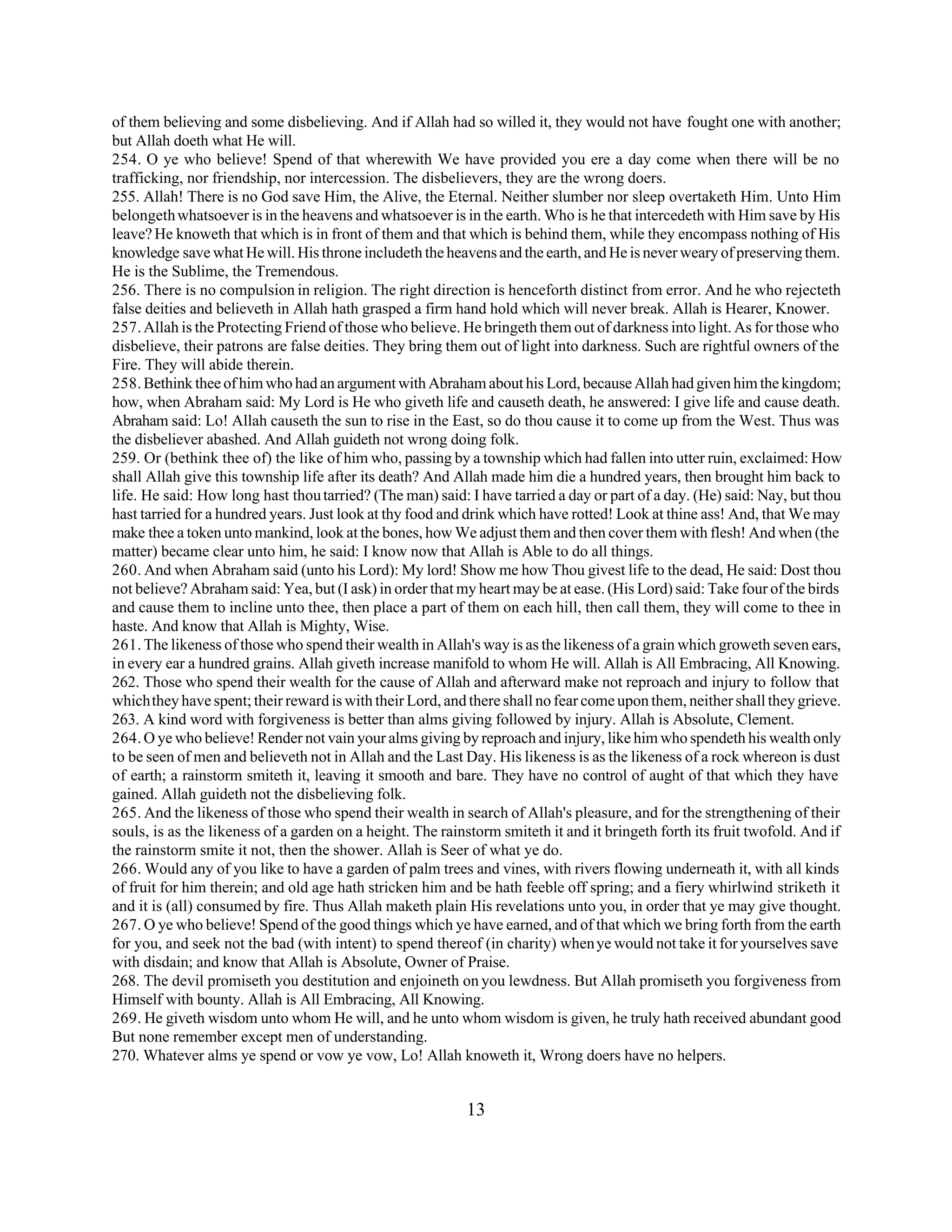 of them believing and some disbelieving. And if Allah had so willed it, they would not have fought one with another; 
but Allah doeth what He will. 
254. O ye who believe! Spend of that wherewith We have provided you ere a day come when there will be no 
trafficking, nor friendship, nor intercession. The disbelievers, they are the wrong doers. 
255. Allah! There is no God save Him, the Alive, the Eternal. Neither slumber nor sleep overtaketh Him. Unto Him 
belongeth whatsoever is in the heavens and whatsoever is in the earth. Who is he that intercedeth with Him save by His 
leave? He knoweth that which is in front of them and that which is behind them, while they encompass nothing of His 
knowledge save what He will. His throne includeth the heavens and the earth, and He is never weary of preserving them. 
He is the Sublime, the Tremendous. 
256. There is no compulsion in religion. The right direction is henceforth distinct from error. And he who rejecteth 
false deities and believeth in Allah hath grasped a firm hand hold which will never break. Allah is Hearer, Knower. 
257. Allah is the Protecting Friend of those who believe. He bringeth them out of darkness into light. As for those who 
disbelieve, their patrons are false deities. They bring them out of light into darkness. Such are rightful owners of the 
Fire. They will abide therein. 
258. Bethink thee of him who had an argument with Abraham about his Lord, because Allah had given him the kingdom; 
how, when Abraham said: My Lord is He who giveth life and causeth death, he answered: I give life and cause death. 
Abraham said: Lo! Allah causeth the sun to rise in the East, so do thou cause it to come up from the West. Thus was 
the disbeliever abashed. And Allah guideth not wrong doing folk. 
259. Or (bethink thee of) the like of him who, passing by a township which had fallen into utter ruin, exclaimed: How 
shall Allah give this township life after its death? And Allah made him die a hundred years, then brought him back to 
life. He said: How long hast thou tarried? (The man) said: I have tarried a day or part of a day. (He) said: Nay, but thou 
hast tarried for a hundred years. Just look at thy food and drink which have rotted! Look at thine ass! And, that We may 
make thee a token unto mankind, look at the bones, how We adjust them and then cover them with flesh! And when (the 
matter) became clear unto him, he said: I know now that Allah is Able to do all things. 
260. And when Abraham said (unto his Lord): My lord! Show me how Thou givest life to the dead, He said: Dost thou 
not believe? Abraham said: Yea, but (I ask) in order that my heart may be at ease. (His Lord) said: Take four of the birds 
and cause them to incline unto thee, then place a part of them on each hill, then call them, they will come to thee in 
haste. And know that Allah is Mighty, Wise. 
261. The likeness of those who spend their wealth in Allah's way is as the likeness of a grain which groweth seven ears, 
in every ear a hundred grains. Allah giveth increase manifold to whom He will. Allah is All Embracing, All Knowing. 
262. Those who spend their wealth for the cause of Allah and afterward make not reproach and injury to follow that 
which they have spent; their reward is with their Lord, and there shall no fear come upon them, neither shall they grieve. 
263. A kind word with forgiveness is better than alms giving followed by injury. Allah is Absolute, Clement. 
264. O ye who believe! Render not vain your alms giving by reproach and injury, like him who spendeth his wealth only 
to be seen of men and believeth not in Allah and the Last Day. His likeness is as the likeness of a rock whereon is dust 
of earth; a rainstorm smiteth it, leaving it smooth and bare. They have no control of aught of that which they have 
gained. Allah guideth not the disbelieving folk. 
265. And the likeness of those who spend their wealth in search of Allah's pleasure, and for the strengthening of their 
souls, is as the likeness of a garden on a height. The rainstorm smiteth it and it bringeth forth its fruit twofold. And if 
the rainstorm smite it not, then the shower. Allah is Seer of what ye do. 
266. Would any of you like to have a garden of palm trees and vines, with rivers flowing underneath it, with all kinds 
of fruit for him therein; and old age hath stricken him and be hath feeble off spring; and a fiery whirlwind striketh it 
and it is (all) consumed by fire. Thus Allah maketh plain His revelations unto you, in order that ye may give thought. 
267. O ye who believe! Spend of the good things which ye have earned, and of that which we bring forth from the earth 
for you, and seek not the bad (with intent) to spend thereof (in charity) when ye would not take it for yourselves save 
with disdain; and know that Allah is Absolute, Owner of Praise. 
268. The devil promiseth you destitution and enjoineth on you lewdness. But Allah promiseth you forgiveness from 
Himself with bounty. Allah is All Embracing, All Knowing. 
269. He giveth wisdom unto whom He will, and he unto whom wisdom is given, he truly hath received abundant good 
But none remember except men of understanding. 
270. Whatever alms ye spend or vow ye vow, Lo! Allah knoweth it, Wrong doers have no helpers. 
13 
 