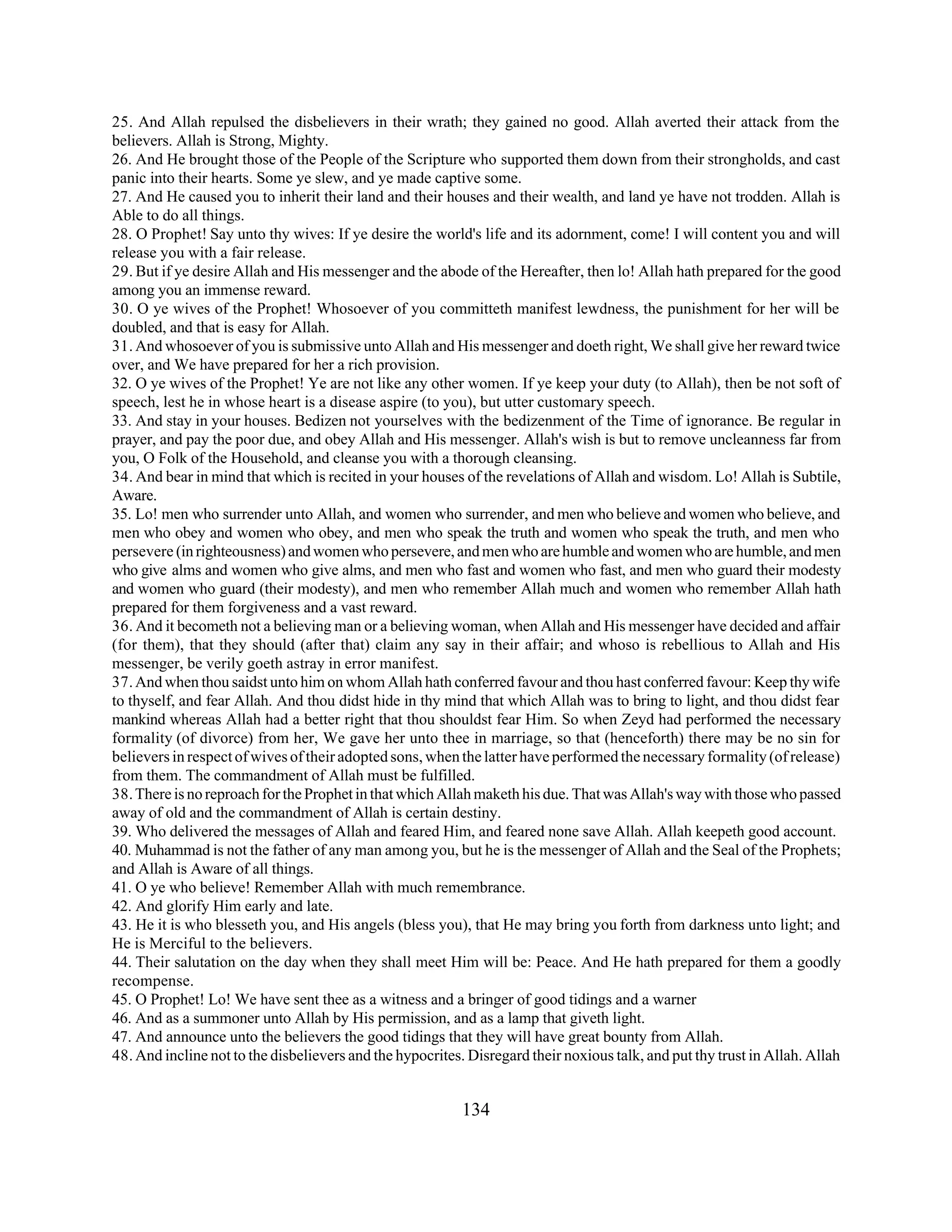 25. And Allah repulsed the disbelievers in their wrath; they gained no good. Allah averted their attack from the 
believers. Allah is Strong, Mighty. 
26. And He brought those of the People of the Scripture who supported them down from their strongholds, and cast 
panic into their hearts. Some ye slew, and ye made captive some. 
27. And He caused you to inherit their land and their houses and their wealth, and land ye have not trodden. Allah is 
Able to do all things. 
28. O Prophet! Say unto thy wives: If ye desire the world's life and its adornment, come! I will content you and will 
release you with a fair release. 
29. But if ye desire Allah and His messenger and the abode of the Hereafter, then lo! Allah hath prepared for the good 
among you an immense reward. 
30. O ye wives of the Prophet! Whosoever of you committeth manifest lewdness, the punishment for her will be 
doubled, and that is easy for Allah. 
31. And whosoever of you is submissive unto Allah and His messenger and doeth right, We shall give her reward twice 
over, and We have prepared for her a rich provision. 
32. O ye wives of the Prophet! Ye are not like any other women. If ye keep your duty (to Allah), then be not soft of 
speech, lest he in whose heart is a disease aspire (to you), but utter customary speech. 
33. And stay in your houses. Bedizen not yourselves with the bedizenment of the Time of ignorance. Be regular in 
prayer, and pay the poor due, and obey Allah and His messenger. Allah's wish is but to remove uncleanness far from 
you, O Folk of the Household, and cleanse you with a thorough cleansing. 
34. And bear in mind that which is recited in your houses of the revelations of Allah and wisdom. Lo! Allah is Subtile, 
Aware. 
35. Lo! men who surrender unto Allah, and women who surrender, and men who believe and women who believe, and 
men who obey and women who obey, and men who speak the truth and women who speak the truth, and men who 
persevere (in righteousness) and women who persevere, and men who are humble and women who are humble, and men 
who give alms and women who give alms, and men who fast and women who fast, and men who guard their modesty 
and women who guard (their modesty), and men who remember Allah much and women who remember Allah hath 
prepared for them forgiveness and a vast reward. 
36. And it becometh not a believing man or a believing woman, when Allah and His messenger have decided and affair 
(for them), that they should (after that) claim any say in their affair; and whoso is rebellious to Allah and His 
messenger, be verily goeth astray in error manifest. 
37. And when thou saidst unto him on whom Allah hath conferred favour and thou hast conferred favour: Keep thy wife 
to thyself, and fear Allah. And thou didst hide in thy mind that which Allah was to bring to light, and thou didst fear 
mankind whereas Allah had a better right that thou shouldst fear Him. So when Zeyd had performed the necessary 
formality (of divorce) from her, We gave her unto thee in marriage, so that (henceforth) there may be no sin for 
believers in respect of wives of their adopted sons, when the latter have performed the necessary formality (of release) 
from them. The commandment of Allah must be fulfilled. 
38. There is no reproach for the Prophet in that which Allah maketh his due. That was Allah's way with those who passed 
away of old and the commandment of Allah is certain destiny. 
39. Who delivered the messages of Allah and feared Him, and feared none save Allah. Allah keepeth good account. 
40. Muhammad is not the father of any man among you, but he is the messenger of Allah and the Seal of the Prophets; 
and Allah is Aware of all things. 
41. O ye who believe! Remember Allah with much remembrance. 
42. And glorify Him early and late. 
43. He it is who blesseth you, and His angels (bless you), that He may bring you forth from darkness unto light; and 
He is Merciful to the believers. 
44. Their salutation on the day when they shall meet Him will be: Peace. And He hath prepared for them a goodly 
recompense. 
45. O Prophet! Lo! We have sent thee as a witness and a bringer of good tidings and a warner 
46. And as a summoner unto Allah by His permission, and as a lamp that giveth light. 
47. And announce unto the believers the good tidings that they will have great bounty from Allah. 
48. And incline not to the disbelievers and the hypocrites. Disregard their noxious talk, and put thy trust in Allah. Allah 
134 
 