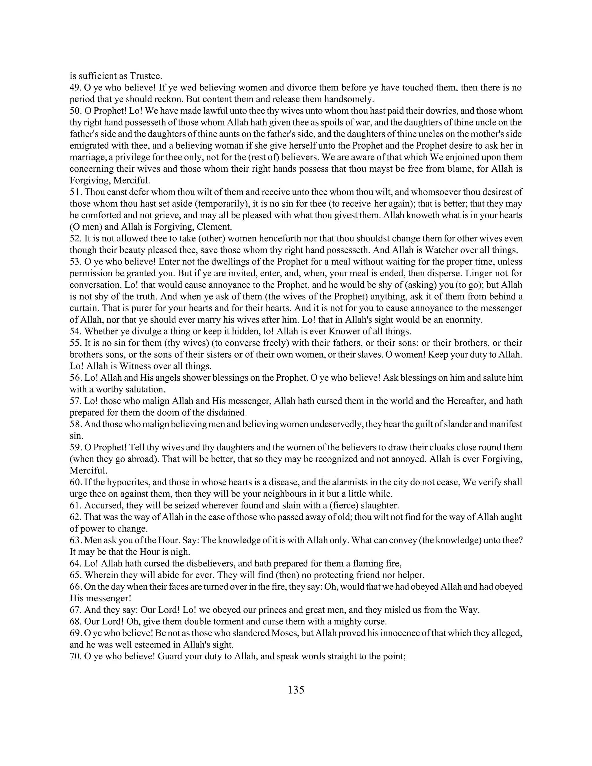 is sufficient as Trustee. 
49. O ye who believe! If ye wed believing women and divorce them before ye have touched them, then there is no 
period that ye should reckon. But content them and release them handsomely. 
50. O Prophet! Lo! We have made lawful unto thee thy wives unto whom thou hast paid their dowries, and those whom 
thy right hand possesseth of those whom Allah hath given thee as spoils of war, and the daughters of thine uncle on the 
father's side and the daughters of thine aunts on the father's side, and the daughters of thine uncles on the mother's side 
emigrated with thee, and a believing woman if she give herself unto the Prophet and the Prophet desire to ask her in 
marriage, a privilege for thee only, not for the (rest of) believers. We are aware of that which We enjoined upon them 
concerning their wives and those whom their right hands possess that thou mayst be free from blame, for Allah is 
Forgiving, Merciful. 
51. Thou canst defer whom thou wilt of them and receive unto thee whom thou wilt, and whomsoever thou desirest of 
those whom thou hast set aside (temporarily), it is no sin for thee (to receive her again); that is better; that they may 
be comforted and not grieve, and may all be pleased with what thou givest them. Allah knoweth what is in your hearts 
(O men) and Allah is Forgiving, Clement. 
52. It is not allowed thee to take (other) women henceforth nor that thou shouldst change them for other wives even 
though their beauty pleased thee, save those whom thy right hand possesseth. And Allah is Watcher over all things. 
53. O ye who believe! Enter not the dwellings of the Prophet for a meal without waiting for the proper time, unless 
permission be granted you. But if ye are invited, enter, and, when, your meal is ended, then disperse. Linger not for 
conversation. Lo! that would cause annoyance to the Prophet, and he would be shy of (asking) you (to go); but Allah 
is not shy of the truth. And when ye ask of them (the wives of the Prophet) anything, ask it of them from behind a 
curtain. That is purer for your hearts and for their hearts. And it is not for you to cause annoyance to the messenger 
of Allah, nor that ye should ever marry his wives after him. Lo! that in Allah's sight would be an enormity. 
54. Whether ye divulge a thing or keep it hidden, lo! Allah is ever Knower of all things. 
55. It is no sin for them (thy wives) (to converse freely) with their fathers, or their sons: or their brothers, or their 
brothers sons, or the sons of their sisters or of their own women, or their slaves. O women! Keep your duty to Allah. 
Lo! Allah is Witness over all things. 
56. Lo! Allah and His angels shower blessings on the Prophet. O ye who believe! Ask blessings on him and salute him 
with a worthy salutation. 
57. Lo! those who malign Allah and His messenger, Allah hath cursed them in the world and the Hereafter, and hath 
prepared for them the doom of the disdained. 
58. And those who malign believing men and believing women undeservedly, they bear the guilt of slander and manifest 
sin. 
59. O Prophet! Tell thy wives and thy daughters and the women of the believers to draw their cloaks close round them 
(when they go abroad). That will be better, that so they may be recognized and not annoyed. Allah is ever Forgiving, 
Merciful. 
60. If the hypocrites, and those in whose hearts is a disease, and the alarmists in the city do not cease, We verify shall 
urge thee on against them, then they will be your neighbours in it but a little while. 
61. Accursed, they will be seized wherever found and slain with a (fierce) slaughter. 
62. That was the way of Allah in the case of those who passed away of old; thou wilt not find for the way of Allah aught 
of power to change. 
63. Men ask you of the Hour. Say: The knowledge of it is with Allah only. What can convey (the knowledge) unto thee? 
It may be that the Hour is nigh. 
64. Lo! Allah hath cursed the disbelievers, and hath prepared for them a flaming fire, 
65. Wherein they will abide for ever. They will find (then) no protecting friend nor helper. 
66. On the day when their faces are turned over in the fire, they say: Oh, would that we had obeyed Allah and had obeyed 
His messenger! 
67. And they say: Our Lord! Lo! we obeyed our princes and great men, and they misled us from the Way. 
68. Our Lord! Oh, give them double torment and curse them with a mighty curse. 
69. O ye who believe! Be not as those who slandered Moses, but Allah proved his innocence of that which they alleged, 
and he was well esteemed in Allah's sight. 
70. O ye who believe! Guard your duty to Allah, and speak words straight to the point; 
135 
 