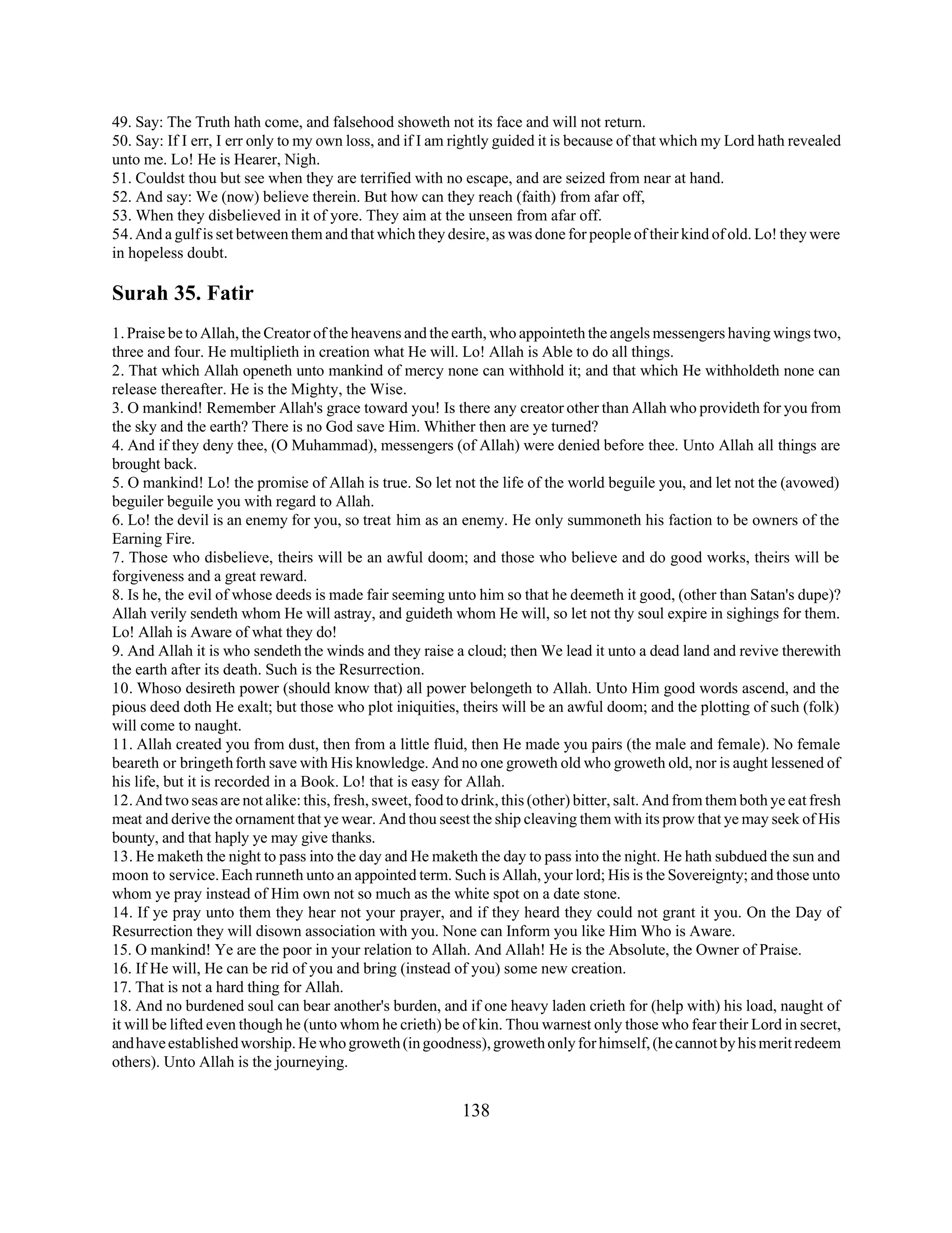 49. Say: The Truth hath come, and falsehood showeth not its face and will not return. 
50. Say: If I err, I err only to my own loss, and if I am rightly guided it is because of that which my Lord hath revealed 
unto me. Lo! He is Hearer, Nigh. 
51. Couldst thou but see when they are terrified with no escape, and are seized from near at hand. 
52. And say: We (now) believe therein. But how can they reach (faith) from afar off, 
53. When they disbelieved in it of yore. They aim at the unseen from afar off. 
54. And a gulf is set between them and that which they desire, as was done for people of their kind of old. Lo! they were 
in hopeless doubt. 
Surah 35. Fatir 
1. Praise be to Allah, the Creator of the heavens and the earth, who appointeth the angels messengers having wings two, 
three and four. He multiplieth in creation what He will. Lo! Allah is Able to do all things. 
2. That which Allah openeth unto mankind of mercy none can withhold it; and that which He withholdeth none can 
release thereafter. He is the Mighty, the Wise. 
3. O mankind! Remember Allah's grace toward you! Is there any creator other than Allah who provideth for you from 
the sky and the earth? There is no God save Him. Whither then are ye turned? 
4. And if they deny thee, (O Muhammad), messengers (of Allah) were denied before thee. Unto Allah all things are 
brought back. 
5. O mankind! Lo! the promise of Allah is true. So let not the life of the world beguile you, and let not the (avowed) 
beguiler beguile you with regard to Allah. 
6. Lo! the devil is an enemy for you, so treat him as an enemy. He only summoneth his faction to be owners of the 
Earning Fire. 
7. Those who disbelieve, theirs will be an awful doom; and those who believe and do good works, theirs will be 
forgiveness and a great reward. 
8. Is he, the evil of whose deeds is made fair seeming unto him so that he deemeth it good, (other than Satan's dupe)? 
Allah verily sendeth whom He will astray, and guideth whom He will, so let not thy soul expire in sighings for them. 
Lo! Allah is Aware of what they do! 
9. And Allah it is who sendeth the winds and they raise a cloud; then We lead it unto a dead land and revive therewith 
the earth after its death. Such is the Resurrection. 
10. Whoso desireth power (should know that) all power belongeth to Allah. Unto Him good words ascend, and the 
pious deed doth He exalt; but those who plot iniquities, theirs will be an awful doom; and the plotting of such (folk) 
will come to naught. 
11. Allah created you from dust, then from a little fluid, then He made you pairs (the male and female). No female 
beareth or bringeth forth save with His knowledge. And no one groweth old who groweth old, nor is aught lessened of 
his life, but it is recorded in a Book. Lo! that is easy for Allah. 
12. And two seas are not alike: this, fresh, sweet, food to drink, this (other) bitter, salt. And from them both ye eat fresh 
meat and derive the ornament that ye wear. And thou seest the ship cleaving them with its prow that ye may seek of His 
bounty, and that haply ye may give thanks. 
13. He maketh the night to pass into the day and He maketh the day to pass into the night. He hath subdued the sun and 
moon to service. Each runneth unto an appointed term. Such is Allah, your lord; His is the Sovereignty; and those unto 
whom ye pray instead of Him own not so much as the white spot on a date stone. 
14. If ye pray unto them they hear not your prayer, and if they heard they could not grant it you. On the Day of 
Resurrection they will disown association with you. None can Inform you like Him Who is Aware. 
15. O mankind! Ye are the poor in your relation to Allah. And Allah! He is the Absolute, the Owner of Praise. 
16. If He will, He can be rid of you and bring (instead of you) some new creation. 
17. That is not a hard thing for Allah. 
18. And no burdened soul can bear another's burden, and if one heavy laden crieth for (help with) his load, naught of 
it will be lifted even though he (unto whom he crieth) be of kin. Thou warnest only those who fear their Lord in secret, 
and have established worship. He who groweth (in goodness), groweth only for himself, (he cannot by his merit redeem 
others). Unto Allah is the journeying. 
138 
 