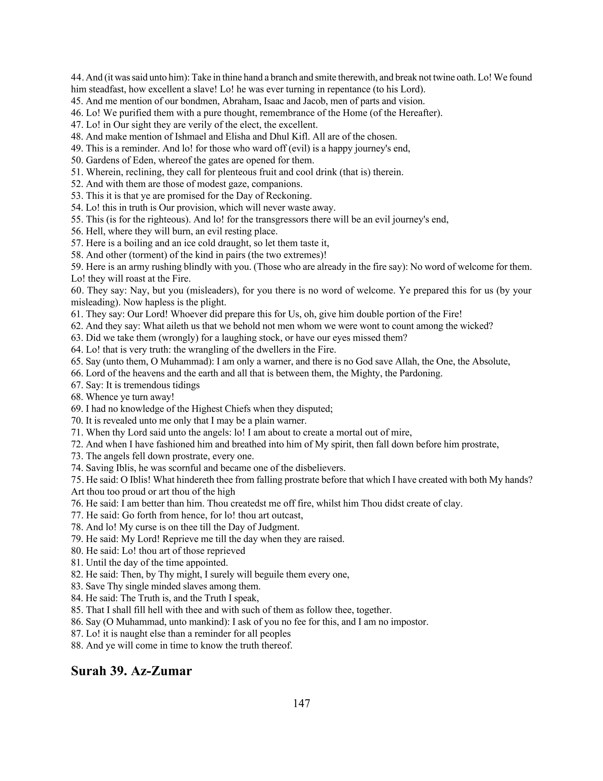 44. And (it was said unto him): Take in thine hand a branch and smite therewith, and break not twine oath. Lo! We found 
him steadfast, how excellent a slave! Lo! he was ever turning in repentance (to his Lord). 
45. And me mention of our bondmen, Abraham, Isaac and Jacob, men of parts and vision. 
46. Lo! We purified them with a pure thought, remembrance of the Home (of the Hereafter). 
47. Lo! in Our sight they are verily of the elect, the excellent. 
48. And make mention of Ishmael and Elisha and Dhul Kifl. All are of the chosen. 
49. This is a reminder. And lo! for those who ward off (evil) is a happy journey's end, 
50. Gardens of Eden, whereof the gates are opened for them. 
51. Wherein, reclining, they call for plenteous fruit and cool drink (that is) therein. 
52. And with them are those of modest gaze, companions. 
53. This it is that ye are promised for the Day of Reckoning. 
54. Lo! this in truth is Our provision, which will never waste away. 
55. This (is for the righteous). And lo! for the transgressors there will be an evil journey's end, 
56. Hell, where they will burn, an evil resting place. 
57. Here is a boiling and an ice cold draught, so let them taste it, 
58. And other (torment) of the kind in pairs (the two extremes)! 
59. Here is an army rushing blindly with you. (Those who are already in the fire say): No word of welcome for them. 
Lo! they will roast at the Fire. 
60. They say: Nay, but you (misleaders), for you there is no word of welcome. Ye prepared this for us (by your 
misleading). Now hapless is the plight. 
61. They say: Our Lord! Whoever did prepare this for Us, oh, give him double portion of the Fire! 
62. And they say: What aileth us that we behold not men whom we were wont to count among the wicked? 
63. Did we take them (wrongly) for a laughing stock, or have our eyes missed them? 
64. Lo! that is very truth: the wrangling of the dwellers in the Fire. 
65. Say (unto them, O Muhammad): I am only a warner, and there is no God save Allah, the One, the Absolute, 
66. Lord of the heavens and the earth and all that is between them, the Mighty, the Pardoning. 
67. Say: It is tremendous tidings 
68. Whence ye turn away! 
69. I had no knowledge of the Highest Chiefs when they disputed; 
70. It is revealed unto me only that I may be a plain warner. 
71. When thy Lord said unto the angels: lo! I am about to create a mortal out of mire, 
72. And when I have fashioned him and breathed into him of My spirit, then fall down before him prostrate, 
73. The angels fell down prostrate, every one. 
74. Saving Iblis, he was scornful and became one of the disbelievers. 
75. He said: O Iblis! What hindereth thee from falling prostrate before that which I have created with both My hands? 
Art thou too proud or art thou of the high 
76. He said: I am better than him. Thou createdst me off fire, whilst him Thou didst create of clay. 
77. He said: Go forth from hence, for lo! thou art outcast, 
78. And lo! My curse is on thee till the Day of Judgment. 
79. He said: My Lord! Reprieve me till the day when they are raised. 
80. He said: Lo! thou art of those reprieved 
81. Until the day of the time appointed. 
82. He said: Then, by Thy might, I surely will beguile them every one, 
83. Save Thy single minded slaves among them. 
84. He said: The Truth is, and the Truth I speak, 
85. That I shall fill hell with thee and with such of them as follow thee, together. 
86. Say (O Muhammad, unto mankind): I ask of you no fee for this, and I am no impostor. 
87. Lo! it is naught else than a reminder for all peoples 
88. And ye will come in time to know the truth thereof. 
Surah 39. Az-Zumar 
147 
 