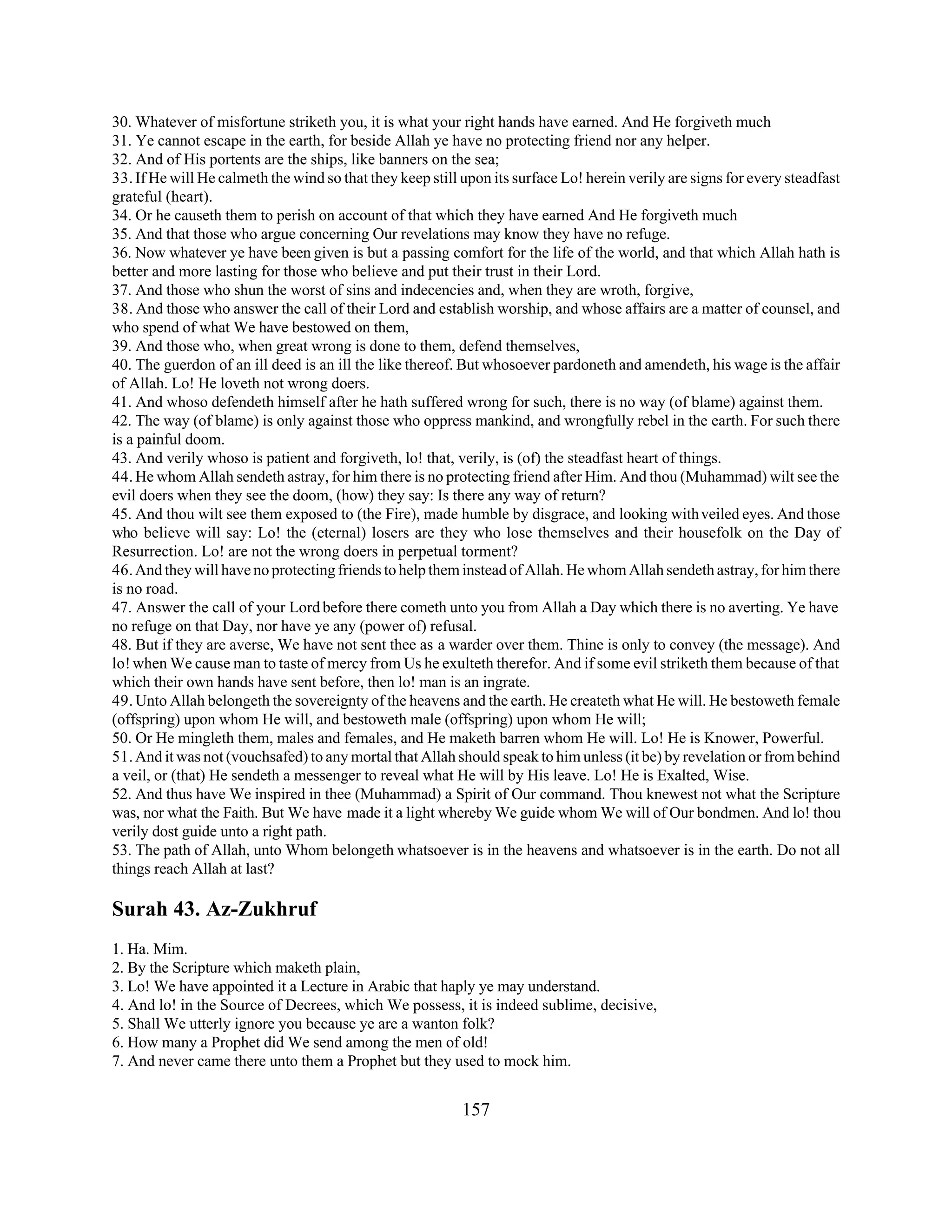 30. Whatever of misfortune striketh you, it is what your right hands have earned. And He forgiveth much 
31. Ye cannot escape in the earth, for beside Allah ye have no protecting friend nor any helper. 
32. And of His portents are the ships, like banners on the sea; 
33. If He will He calmeth the wind so that they keep still upon its surface Lo! herein verily are signs for every steadfast 
grateful (heart). 
34. Or he causeth them to perish on account of that which they have earned And He forgiveth much 
35. And that those who argue concerning Our revelations may know they have no refuge. 
36. Now whatever ye have been given is but a passing comfort for the life of the world, and that which Allah hath is 
better and more lasting for those who believe and put their trust in their Lord. 
37. And those who shun the worst of sins and indecencies and, when they are wroth, forgive, 
38. And those who answer the call of their Lord and establish worship, and whose affairs are a matter of counsel, and 
who spend of what We have bestowed on them, 
39. And those who, when great wrong is done to them, defend themselves, 
40. The guerdon of an ill deed is an ill the like thereof. But whosoever pardoneth and amendeth, his wage is the affair 
of Allah. Lo! He loveth not wrong doers. 
41. And whoso defendeth himself after he hath suffered wrong for such, there is no way (of blame) against them. 
42. The way (of blame) is only against those who oppress mankind, and wrongfully rebel in the earth. For such there 
is a painful doom. 
43. And verily whoso is patient and forgiveth, lo! that, verily, is (of) the steadfast heart of things. 
44. He whom Allah sendeth astray, for him there is no protecting friend after Him. And thou (Muhammad) wilt see the 
evil doers when they see the doom, (how) they say: Is there any way of return? 
45. And thou wilt see them exposed to (the Fire), made humble by disgrace, and looking with veiled eyes. And those 
who believe will say: Lo! the (eternal) losers are they who lose themselves and their housefolk on the Day of 
Resurrection. Lo! are not the wrong doers in perpetual torment? 
46. And they will have no protecting friends to help them instead of Allah. He whom Allah sendeth astray, for him there 
is no road. 
47. Answer the call of your Lord before there cometh unto you from Allah a Day which there is no averting. Ye have 
no refuge on that Day, nor have ye any (power of) refusal. 
48. But if they are averse, We have not sent thee as a warder over them. Thine is only to convey (the message). And 
lo! when We cause man to taste of mercy from Us he exulteth therefor. And if some evil striketh them because of that 
which their own hands have sent before, then lo! man is an ingrate. 
49. Unto Allah belongeth the sovereignty of the heavens and the earth. He createth what He will. He bestoweth female 
(offspring) upon whom He will, and bestoweth male (offspring) upon whom He will; 
50. Or He mingleth them, males and females, and He maketh barren whom He will. Lo! He is Knower, Powerful. 
51. And it was not (vouchsafed) to any mortal that Allah should speak to him unless (it be) by revelation or from behind 
a veil, or (that) He sendeth a messenger to reveal what He will by His leave. Lo! He is Exalted, Wise. 
52. And thus have We inspired in thee (Muhammad) a Spirit of Our command. Thou knewest not what the Scripture 
was, nor what the Faith. But We have made it a light whereby We guide whom We will of Our bondmen. And lo! thou 
verily dost guide unto a right path. 
53. The path of Allah, unto Whom belongeth whatsoever is in the heavens and whatsoever is in the earth. Do not all 
things reach Allah at last? 
Surah 43. Az-Zukhruf 
1. Ha. Mim. 
2. By the Scripture which maketh plain, 
3. Lo! We have appointed it a Lecture in Arabic that haply ye may understand. 
4. And lo! in the Source of Decrees, which We possess, it is indeed sublime, decisive, 
5. Shall We utterly ignore you because ye are a wanton folk? 
6. How many a Prophet did We send among the men of old! 
7. And never came there unto them a Prophet but they used to mock him. 
157 
 