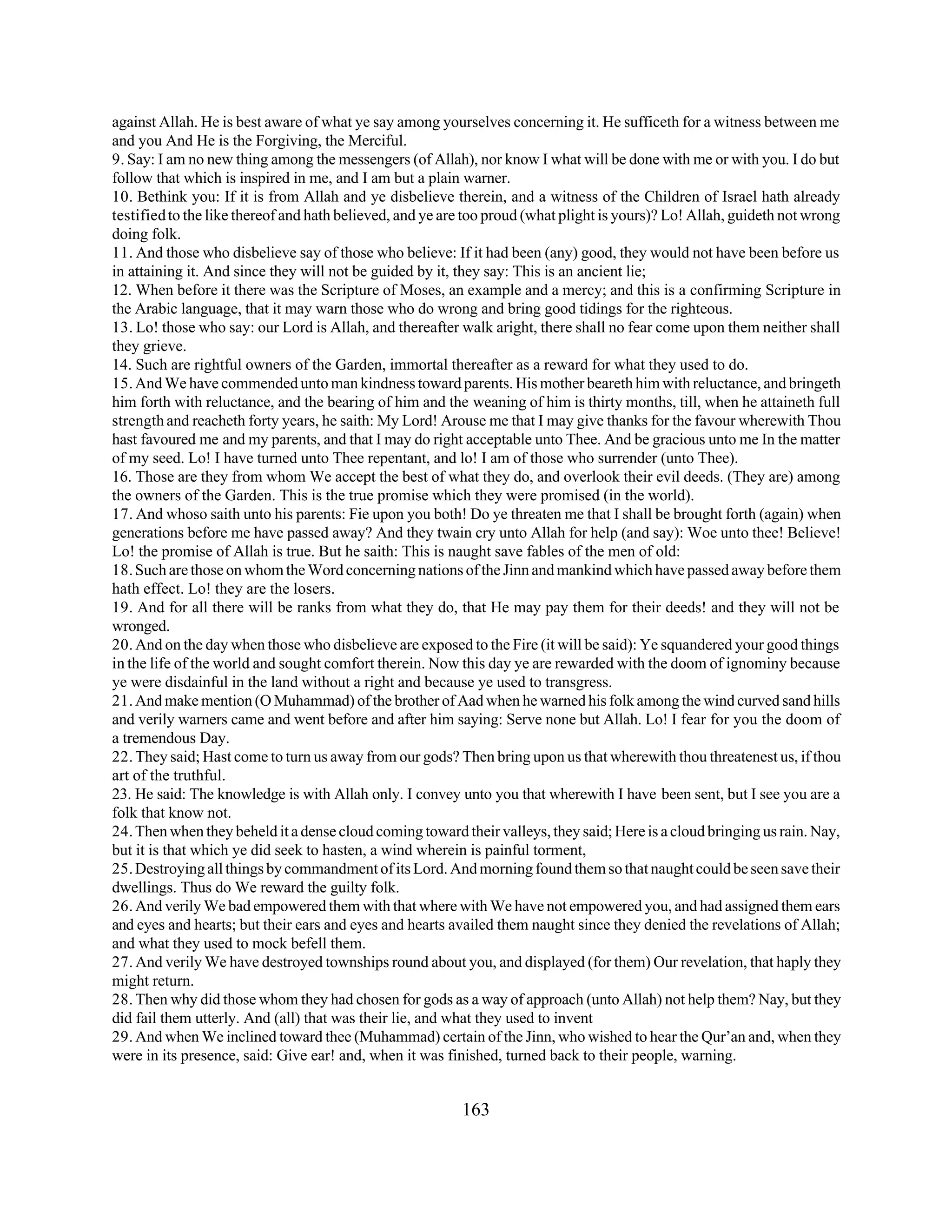 against Allah. He is best aware of what ye say among yourselves concerning it. He sufficeth for a witness between me 
and you And He is the Forgiving, the Merciful. 
9. Say: I am no new thing among the messengers (of Allah), nor know I what will be done with me or with you. I do but 
follow that which is inspired in me, and I am but a plain warner. 
10. Bethink you: If it is from Allah and ye disbelieve therein, and a witness of the Children of Israel hath already 
testified to the like thereof and hath believed, and ye are too proud (what plight is yours)? Lo! Allah, guideth not wrong 
doing folk. 
11. And those who disbelieve say of those who believe: If it had been (any) good, they would not have been before us 
in attaining it. And since they will not be guided by it, they say: This is an ancient lie; 
12. When before it there was the Scripture of Moses, an example and a mercy; and this is a confirming Scripture in 
the Arabic language, that it may warn those who do wrong and bring good tidings for the righteous. 
13. Lo! those who say: our Lord is Allah, and thereafter walk aright, there shall no fear come upon them neither shall 
they grieve. 
14. Such are rightful owners of the Garden, immortal thereafter as a reward for what they used to do. 
15. And We have commended unto man kindness toward parents. His mother beareth him with reluctance, and bringeth 
him forth with reluctance, and the bearing of him and the weaning of him is thirty months, till, when he attaineth full 
strength and reacheth forty years, he saith: My Lord! Arouse me that I may give thanks for the favour wherewith Thou 
hast favoured me and my parents, and that I may do right acceptable unto Thee. And be gracious unto me In the matter 
of my seed. Lo! I have turned unto Thee repentant, and lo! I am of those who surrender (unto Thee). 
16. Those are they from whom We accept the best of what they do, and overlook their evil deeds. (They are) among 
the owners of the Garden. This is the true promise which they were promised (in the world). 
17. And whoso saith unto his parents: Fie upon you both! Do ye threaten me that I shall be brought forth (again) when 
generations before me have passed away? And they twain cry unto Allah for help (and say): Woe unto thee! Believe! 
Lo! the promise of Allah is true. But he saith: This is naught save fables of the men of old: 
18. Such are those on whom the Word concerning nations of the Jinn and mankind which have passed away before them 
hath effect. Lo! they are the losers. 
19. And for all there will be ranks from what they do, that He may pay them for their deeds! and they will not be 
wronged. 
20. And on the day when those who disbelieve are exposed to the Fire (it will be said): Ye squandered your good things 
in the life of the world and sought comfort therein. Now this day ye are rewarded with the doom of ignominy because 
ye were disdainful in the land without a right and because ye used to transgress. 
21. And make mention (O Muhammad) of the brother of Aad when he warned his folk among the wind curved sand hills 
and verily warners came and went before and after him saying: Serve none but Allah. Lo! I fear for you the doom of 
a tremendous Day. 
22. They said; Hast come to turn us away from our gods? Then bring upon us that wherewith thou threatenest us, if thou 
art of the truthful. 
23. He said: The knowledge is with Allah only. I convey unto you that wherewith I have been sent, but I see you are a 
folk that know not. 
24. Then when they beheld it a dense cloud coming toward their valleys, they said; Here is a cloud bringing us rain. Nay, 
but it is that which ye did seek to hasten, a wind wherein is painful torment, 
25. Destroying all things by commandment of its Lord. And morning found them so that naught could be seen save their 
dwellings. Thus do We reward the guilty folk. 
26. And verily We bad empowered them with that where with We have not empowered you, and had assigned them ears 
and eyes and hearts; but their ears and eyes and hearts availed them naught since they denied the revelations of Allah; 
and what they used to mock befell them. 
27. And verily We have destroyed townships round about you, and displayed (for them) Our revelation, that haply they 
might return. 
28. Then why did those whom they had chosen for gods as a way of approach (unto Allah) not help them? Nay, but they 
did fail them utterly. And (all) that was their lie, and what they used to invent 
29. And when We inclined toward thee (Muhammad) certain of the Jinn, who wished to hear the Qur’an and, when they 
were in its presence, said: Give ear! and, when it was finished, turned back to their people, warning. 
163 
 