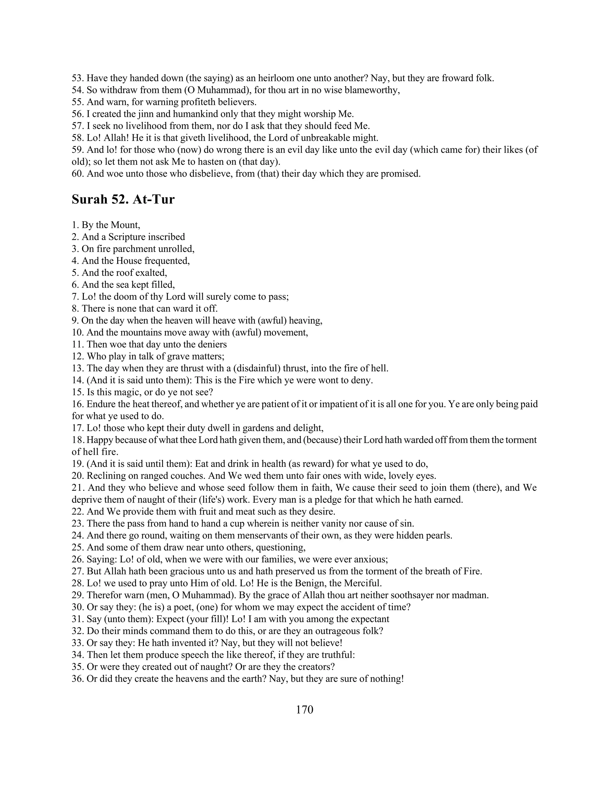 53. Have they handed down (the saying) as an heirloom one unto another? Nay, but they are froward folk. 
54. So withdraw from them (O Muhammad), for thou art in no wise blameworthy, 
55. And warn, for warning profiteth believers. 
56. I created the jinn and humankind only that they might worship Me. 
57. I seek no livelihood from them, nor do I ask that they should feed Me. 
58. Lo! Allah! He it is that giveth livelihood, the Lord of unbreakable might. 
59. And lo! for those who (now) do wrong there is an evil day like unto the evil day (which came for) their likes (of 
old); so let them not ask Me to hasten on (that day). 
60. And woe unto those who disbelieve, from (that) their day which they are promised. 
Surah 52. At-Tur 
1. By the Mount, 
2. And a Scripture inscribed 
3. On fire parchment unrolled, 
4. And the House frequented, 
5. And the roof exalted, 
6. And the sea kept filled, 
7. Lo! the doom of thy Lord will surely come to pass; 
8. There is none that can ward it off. 
9. On the day when the heaven will heave with (awful) heaving, 
10. And the mountains move away with (awful) movement, 
11. Then woe that day unto the deniers 
12. Who play in talk of grave matters; 
13. The day when they are thrust with a (disdainful) thrust, into the fire of hell. 
14. (And it is said unto them): This is the Fire which ye were wont to deny. 
15. Is this magic, or do ye not see? 
16. Endure the heat thereof, and whether ye are patient of it or impatient of it is all one for you. Ye are only being paid 
for what ye used to do. 
17. Lo! those who kept their duty dwell in gardens and delight, 
18. Happy because of what thee Lord hath given them, and (because) their Lord hath warded off from them the torment 
of hell fire. 
19. (And it is said until them): Eat and drink in health (as reward) for what ye used to do, 
20. Reclining on ranged couches. And We wed them unto fair ones with wide, lovely eyes. 
21. And they who believe and whose seed follow them in faith, We cause their seed to join them (there), and We 
deprive them of naught of their (life's) work. Every man is a pledge for that which he hath earned. 
22. And We provide them with fruit and meat such as they desire. 
23. There the pass from hand to hand a cup wherein is neither vanity nor cause of sin. 
24. And there go round, waiting on them menservants of their own, as they were hidden pearls. 
25. And some of them draw near unto others, questioning, 
26. Saying: Lo! of old, when we were with our families, we were ever anxious; 
27. But Allah hath been gracious unto us and hath preserved us from the torment of the breath of Fire. 
28. Lo! we used to pray unto Him of old. Lo! He is the Benign, the Merciful. 
29. Therefor warn (men, O Muhammad). By the grace of Allah thou art neither soothsayer nor madman. 
30. Or say they: (he is) a poet, (one) for whom we may expect the accident of time? 
31. Say (unto them): Expect (your fill)! Lo! I am with you among the expectant 
32. Do their minds command them to do this, or are they an outrageous folk? 
33. Or say they: He hath invented it? Nay, but they will not believe! 
34. Then let them produce speech the like thereof, if they are truthful: 
35. Or were they created out of naught? Or are they the creators? 
36. Or did they create the heavens and the earth? Nay, but they are sure of nothing! 
170 
 