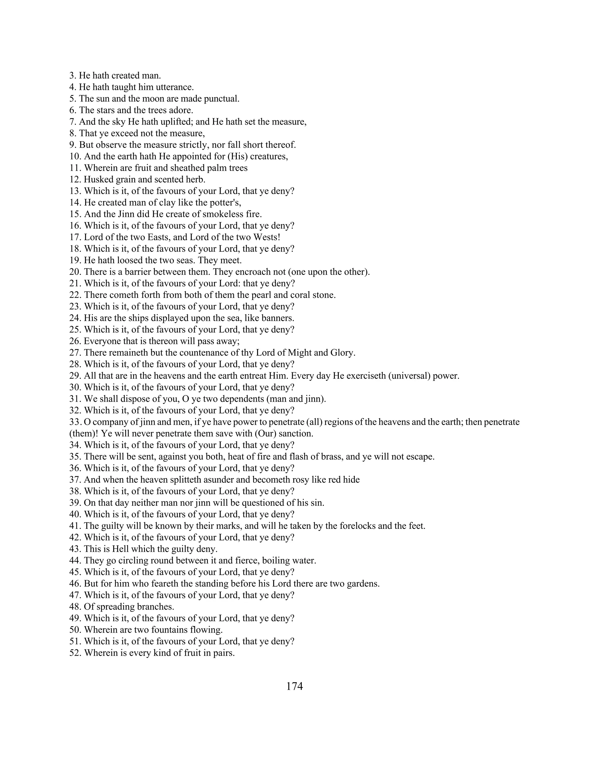 3. He hath created man. 
4. He hath taught him utterance. 
5. The sun and the moon are made punctual. 
6. The stars and the trees adore. 
7. And the sky He hath uplifted; and He hath set the measure, 
8. That ye exceed not the measure, 
9. But observe the measure strictly, nor fall short thereof. 
10. And the earth hath He appointed for (His) creatures, 
11. Wherein are fruit and sheathed palm trees 
12. Husked grain and scented herb. 
13. Which is it, of the favours of your Lord, that ye deny? 
14. He created man of clay like the potter's, 
15. And the Jinn did He create of smokeless fire. 
16. Which is it, of the favours of your Lord, that ye deny? 
17. Lord of the two Easts, and Lord of the two Wests! 
18. Which is it, of the favours of your Lord, that ye deny? 
19. He hath loosed the two seas. They meet. 
20. There is a barrier between them. They encroach not (one upon the other). 
21. Which is it, of the favours of your Lord: that ye deny? 
22. There cometh forth from both of them the pearl and coral stone. 
23. Which is it, of the favours of your Lord, that ye deny? 
24. His are the ships displayed upon the sea, like banners. 
25. Which is it, of the favours of your Lord, that ye deny? 
26. Everyone that is thereon will pass away; 
27. There remaineth but the countenance of thy Lord of Might and Glory. 
28. Which is it, of the favours of your Lord, that ye deny? 
29. All that are in the heavens and the earth entreat Him. Every day He exerciseth (universal) power. 
30. Which is it, of the favours of your Lord, that ye deny? 
31. We shall dispose of you, O ye two dependents (man and jinn). 
32. Which is it, of the favours of your Lord, that ye deny? 
33. O company of jinn and men, if ye have power to penetrate (all) regions of the heavens and the earth; then penetrate 
(them)! Ye will never penetrate them save with (Our) sanction. 
34. Which is it, of the favours of your Lord, that ye deny? 
35. There will be sent, against you both, heat of fire and flash of brass, and ye will not escape. 
36. Which is it, of the favours of your Lord, that ye deny? 
37. And when the heaven splitteth asunder and becometh rosy like red hide 
38. Which is it, of the favours of your Lord, that ye deny? 
39. On that day neither man nor jinn will be questioned of his sin. 
40. Which is it, of the favours of your Lord, that ye deny? 
41. The guilty will be known by their marks, and will he taken by the forelocks and the feet. 
42. Which is it, of the favours of your Lord, that ye deny? 
43. This is Hell which the guilty deny. 
44. They go circling round between it and fierce, boiling water. 
45. Which is it, of the favours of your Lord, that ye deny? 
46. But for him who feareth the standing before his Lord there are two gardens. 
47. Which is it, of the favours of your Lord, that ye deny? 
48. Of spreading branches. 
49. Which is it, of the favours of your Lord, that ye deny? 
50. Wherein are two fountains flowing. 
51. Which is it, of the favours of your Lord, that ye deny? 
52. Wherein is every kind of fruit in pairs. 
174 
 