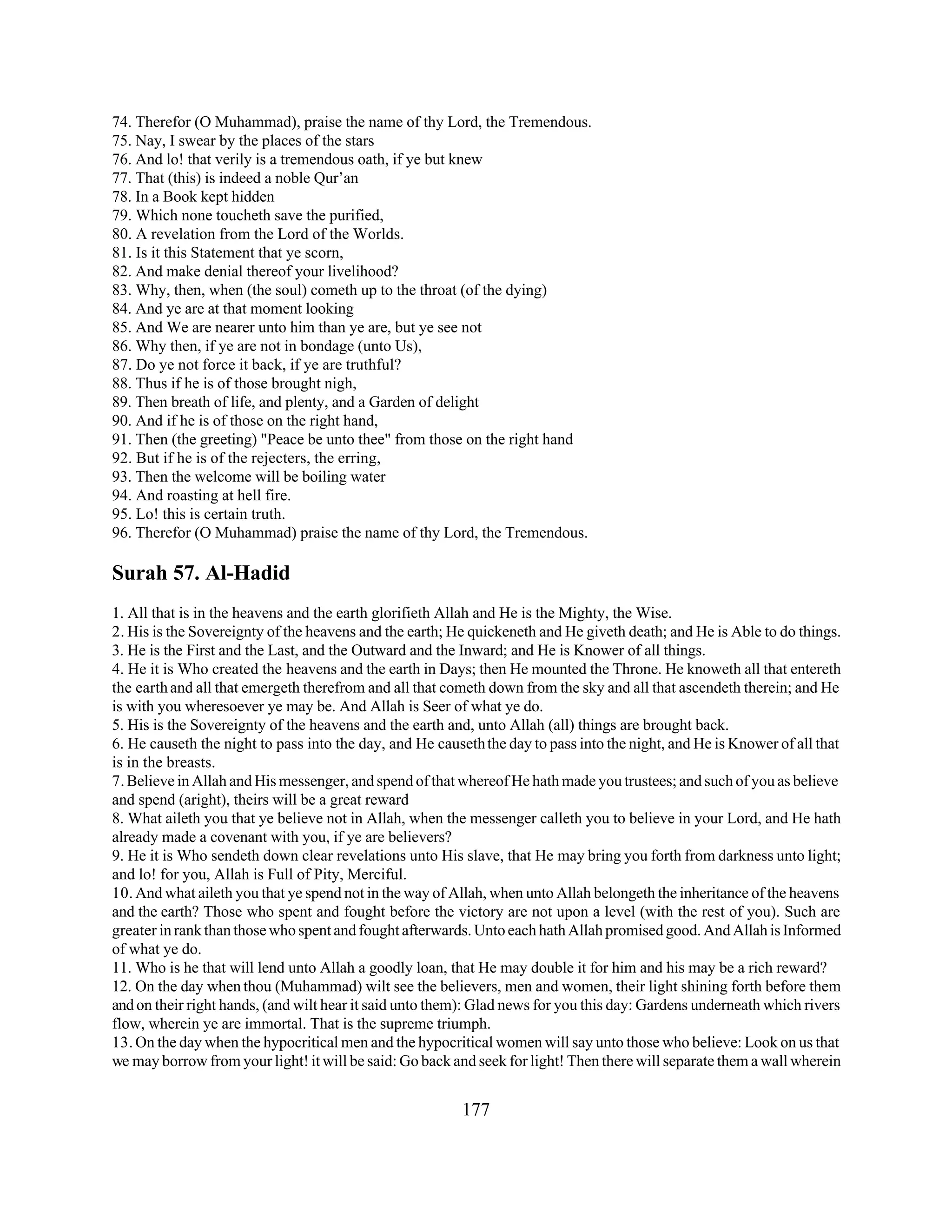 74. Therefor (O Muhammad), praise the name of thy Lord, the Tremendous. 
75. Nay, I swear by the places of the stars 
76. And lo! that verily is a tremendous oath, if ye but knew 
77. That (this) is indeed a noble Qur’an 
78. In a Book kept hidden 
79. Which none toucheth save the purified, 
80. A revelation from the Lord of the Worlds. 
81. Is it this Statement that ye scorn, 
82. And make denial thereof your livelihood? 
83. Why, then, when (the soul) cometh up to the throat (of the dying) 
84. And ye are at that moment looking 
85. And We are nearer unto him than ye are, but ye see not 
86. Why then, if ye are not in bondage (unto Us), 
87. Do ye not force it back, if ye are truthful? 
88. Thus if he is of those brought nigh, 
89. Then breath of life, and plenty, and a Garden of delight 
90. And if he is of those on the right hand, 
91. Then (the greeting) "Peace be unto thee" from those on the right hand 
92. But if he is of the rejecters, the erring, 
93. Then the welcome will be boiling water 
94. And roasting at hell fire. 
95. Lo! this is certain truth. 
96. Therefor (O Muhammad) praise the name of thy Lord, the Tremendous. 
Surah 57. Al-Hadid 
1. All that is in the heavens and the earth glorifieth Allah and He is the Mighty, the Wise. 
2. His is the Sovereignty of the heavens and the earth; He quickeneth and He giveth death; and He is Able to do things. 
3. He is the First and the Last, and the Outward and the Inward; and He is Knower of all things. 
4. He it is Who created the heavens and the earth in Days; then He mounted the Throne. He knoweth all that entereth 
the earth and all that emergeth therefrom and all that cometh down from the sky and all that ascendeth therein; and He 
is with you wheresoever ye may be. And Allah is Seer of what ye do. 
5. His is the Sovereignty of the heavens and the earth and, unto Allah (all) things are brought back. 
6. He causeth the night to pass into the day, and He causeth the day to pass into the night, and He is Knower of all that 
is in the breasts. 
7. Believe in Allah and His messenger, and spend of that whereof He hath made you trustees; and such of you as believe 
and spend (aright), theirs will be a great reward 
8. What aileth you that ye believe not in Allah, when the messenger calleth you to believe in your Lord, and He hath 
already made a covenant with you, if ye are believers? 
9. He it is Who sendeth down clear revelations unto His slave, that He may bring you forth from darkness unto light; 
and lo! for you, Allah is Full of Pity, Merciful. 
10. And what aileth you that ye spend not in the way of Allah, when unto Allah belongeth the inheritance of the heavens 
and the earth? Those who spent and fought before the victory are not upon a level (with the rest of you). Such are 
greater in rank than those who spent and fought afterwards. Unto each hath Allah promised good. And Allah is Informed 
of what ye do. 
11. Who is he that will lend unto Allah a goodly loan, that He may double it for him and his may be a rich reward? 
12. On the day when thou (Muhammad) wilt see the believers, men and women, their light shining forth before them 
and on their right hands, (and wilt hear it said unto them): Glad news for you this day: Gardens underneath which rivers 
flow, wherein ye are immortal. That is the supreme triumph. 
13. On the day when the hypocritical men and the hypocritical women will say unto those who believe: Look on us that 
we may borrow from your light! it will be said: Go back and seek for light! Then there will separate them a wall wherein 
177 
 