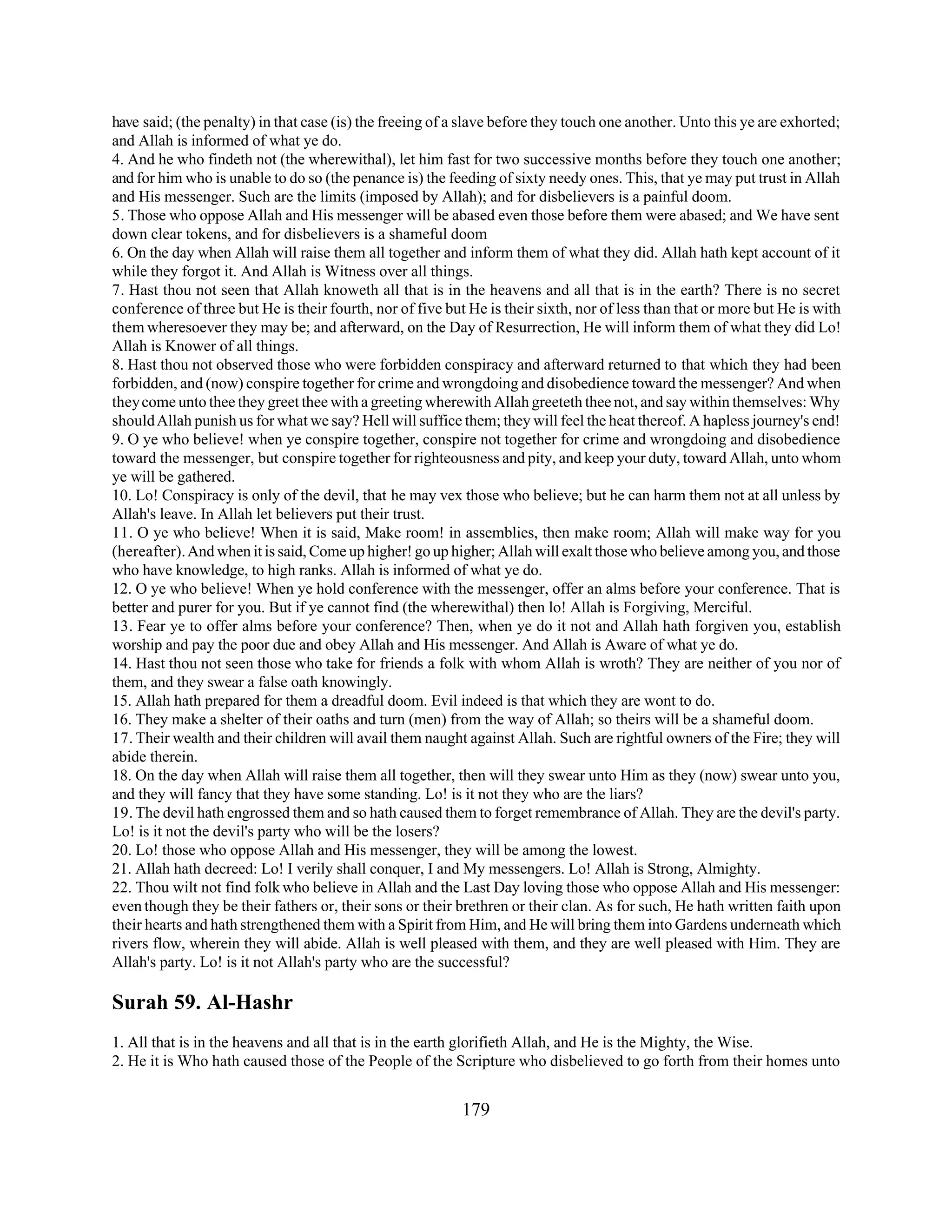 have said; (the penalty) in that case (is) the freeing of a slave before they touch one another. Unto this ye are exhorted; 
and Allah is informed of what ye do. 
4. And he who findeth not (the wherewithal), let him fast for two successive months before they touch one another; 
and for him who is unable to do so (the penance is) the feeding of sixty needy ones. This, that ye may put trust in Allah 
and His messenger. Such are the limits (imposed by Allah); and for disbelievers is a painful doom. 
5. Those who oppose Allah and His messenger will be abased even those before them were abased; and We have sent 
down clear tokens, and for disbelievers is a shameful doom 
6. On the day when Allah will raise them all together and inform them of what they did. Allah hath kept account of it 
while they forgot it. And Allah is Witness over all things. 
7. Hast thou not seen that Allah knoweth all that is in the heavens and all that is in the earth? There is no secret 
conference of three but He is their fourth, nor of five but He is their sixth, nor of less than that or more but He is with 
them wheresoever they may be; and afterward, on the Day of Resurrection, He will inform them of what they did Lo! 
Allah is Knower of all things. 
8. Hast thou not observed those who were forbidden conspiracy and afterward returned to that which they had been 
forbidden, and (now) conspire together for crime and wrongdoing and disobedience toward the messenger? And when 
they come unto thee they greet thee with a greeting wherewith Allah greeteth thee not, and say within themselves: Why 
should Allah punish us for what we say? Hell will suffice them; they will feel the heat thereof. A hapless journey's end! 
9. O ye who believe! when ye conspire together, conspire not together for crime and wrongdoing and disobedience 
toward the messenger, but conspire together for righteousness and pity, and keep your duty, toward Allah, unto whom 
ye will be gathered. 
10. Lo! Conspiracy is only of the devil, that he may vex those who believe; but he can harm them not at all unless by 
Allah's leave. In Allah let believers put their trust. 
11. O ye who believe! When it is said, Make room! in assemblies, then make room; Allah will make way for you 
(hereafter). And when it is said, Come up higher! go up higher; Allah will exalt those who believe among you, and those 
who have knowledge, to high ranks. Allah is informed of what ye do. 
12. O ye who believe! When ye hold conference with the messenger, offer an alms before your conference. That is 
better and purer for you. But if ye cannot find (the wherewithal) then lo! Allah is Forgiving, Merciful. 
13. Fear ye to offer alms before your conference? Then, when ye do it not and Allah hath forgiven you, establish 
worship and pay the poor due and obey Allah and His messenger. And Allah is Aware of what ye do. 
14. Hast thou not seen those who take for friends a folk with whom Allah is wroth? They are neither of you nor of 
them, and they swear a false oath knowingly. 
15. Allah hath prepared for them a dreadful doom. Evil indeed is that which they are wont to do. 
16. They make a shelter of their oaths and turn (men) from the way of Allah; so theirs will be a shameful doom. 
17. Their wealth and their children will avail them naught against Allah. Such are rightful owners of the Fire; they will 
abide therein. 
18. On the day when Allah will raise them all together, then will they swear unto Him as they (now) swear unto you, 
and they will fancy that they have some standing. Lo! is it not they who are the liars? 
19. The devil hath engrossed them and so hath caused them to forget remembrance of Allah. They are the devil's party. 
Lo! is it not the devil's party who will be the losers? 
20. Lo! those who oppose Allah and His messenger, they will be among the lowest. 
21. Allah hath decreed: Lo! I verily shall conquer, I and My messengers. Lo! Allah is Strong, Almighty. 
22. Thou wilt not find folk who believe in Allah and the Last Day loving those who oppose Allah and His messenger: 
even though they be their fathers or, their sons or their brethren or their clan. As for such, He hath written faith upon 
their hearts and hath strengthened them with a Spirit from Him, and He will bring them into Gardens underneath which 
rivers flow, wherein they will abide. Allah is well pleased with them, and they are well pleased with Him. They are 
Allah's party. Lo! is it not Allah's party who are the successful? 
Surah 59. Al-Hashr 
1. All that is in the heavens and all that is in the earth glorifieth Allah, and He is the Mighty, the Wise. 
2. He it is Who hath caused those of the People of the Scripture who disbelieved to go forth from their homes unto 
179 
 
