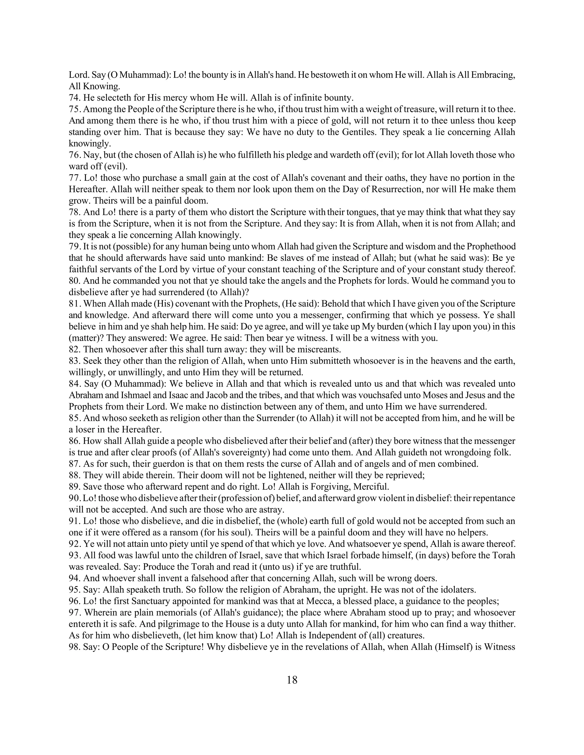 Lord. Say (O Muhammad): Lo! the bounty is in Allah's hand. He bestoweth it on whom He will. Allah is All Embracing, 
All Knowing. 
74. He selecteth for His mercy whom He will. Allah is of infinite bounty. 
75. Among the People of the Scripture there is he who, if thou trust him with a weight of treasure, will return it to thee. 
And among them there is he who, if thou trust him with a piece of gold, will not return it to thee unless thou keep 
standing over him. That is because they say: We have no duty to the Gentiles. They speak a lie concerning Allah 
knowingly. 
76. Nay, but (the chosen of Allah is) he who fulfilleth his pledge and wardeth off (evil); for lot Allah loveth those who 
ward off (evil). 
77. Lo! those who purchase a small gain at the cost of Allah's covenant and their oaths, they have no portion in the 
Hereafter. Allah will neither speak to them nor look upon them on the Day of Resurrection, nor will He make them 
grow. Theirs will be a painful doom. 
78. And Lo! there is a party of them who distort the Scripture with their tongues, that ye may think that what they say 
is from the Scripture, when it is not from the Scripture. And they say: It is from Allah, when it is not from Allah; and 
they speak a lie concerning Allah knowingly. 
79. It is not (possible) for any human being unto whom Allah had given the Scripture and wisdom and the Prophethood 
that he should afterwards have said unto mankind: Be slaves of me instead of Allah; but (what he said was): Be ye 
faithful servants of the Lord by virtue of your constant teaching of the Scripture and of your constant study thereof. 
80. And he commanded you not that ye should take the angels and the Prophets for lords. Would he command you to 
disbelieve after ye had surrendered (to Allah)? 
81. When Allah made (His) covenant with the Prophets, (He said): Behold that which I have given you of the Scripture 
and knowledge. And afterward there will come unto you a messenger, confirming that which ye possess. Ye shall 
believe in him and ye shah help him. He said: Do ye agree, and will ye take up My burden (which I lay upon you) in this 
(matter)? They answered: We agree. He said: Then bear ye witness. I will be a witness with you. 
82. Then whosoever after this shall turn away: they will be miscreants. 
83. Seek they other than the religion of Allah, when unto Him submitteth whosoever is in the heavens and the earth, 
willingly, or unwillingly, and unto Him they will be returned. 
84. Say (O Muhammad): We believe in Allah and that which is revealed unto us and that which was revealed unto 
Abraham and Ishmael and Isaac and Jacob and the tribes, and that which was vouchsafed unto Moses and Jesus and the 
Prophets from their Lord. We make no distinction between any of them, and unto Him we have surrendered. 
85. And whoso seeketh as religion other than the Surrender (to Allah) it will not be accepted from him, and he will be 
a loser in the Hereafter. 
86. How shall Allah guide a people who disbelieved after their belief and (after) they bore witness that the messenger 
is true and after clear proofs (of Allah's sovereignty) had come unto them. And Allah guideth not wrongdoing folk. 
87. As for such, their guerdon is that on them rests the curse of Allah and of angels and of men combined. 
88. They will abide therein. Their doom will not be lightened, neither will they be reprieved; 
89. Save those who afterward repent and do right. Lo! Allah is Forgiving, Merciful. 
90. Lo! those who disbelieve after their (profession of) belief, and afterward grow violent in disbelief: their repentance 
will not be accepted. And such are those who are astray. 
91. Lo! those who disbelieve, and die in disbelief, the (whole) earth full of gold would not be accepted from such an 
one if it were offered as a ransom (for his soul). Theirs will be a painful doom and they will have no helpers. 
92. Ye will not attain unto piety until ye spend of that which ye love. And whatsoever ye spend, Allah is aware thereof. 
93. All food was lawful unto the children of Israel, save that which Israel forbade himself, (in days) before the Torah 
was revealed. Say: Produce the Torah and read it (unto us) if ye are truthful. 
94. And whoever shall invent a falsehood after that concerning Allah, such will be wrong doers. 
95. Say: Allah speaketh truth. So follow the religion of Abraham, the upright. He was not of the idolaters. 
96. Lo! the first Sanctuary appointed for mankind was that at Mecca, a blessed place, a guidance to the peoples; 
97. Wherein are plain memorials (of Allah's guidance); the place where Abraham stood up to pray; and whosoever 
entereth it is safe. And pilgrimage to the House is a duty unto Allah for mankind, for him who can find a way thither. 
As for him who disbelieveth, (let him know that) Lo! Allah is Independent of (all) creatures. 
98. Say: O People of the Scripture! Why disbelieve ye in the revelations of Allah, when Allah (Himself) is Witness 
18 
 