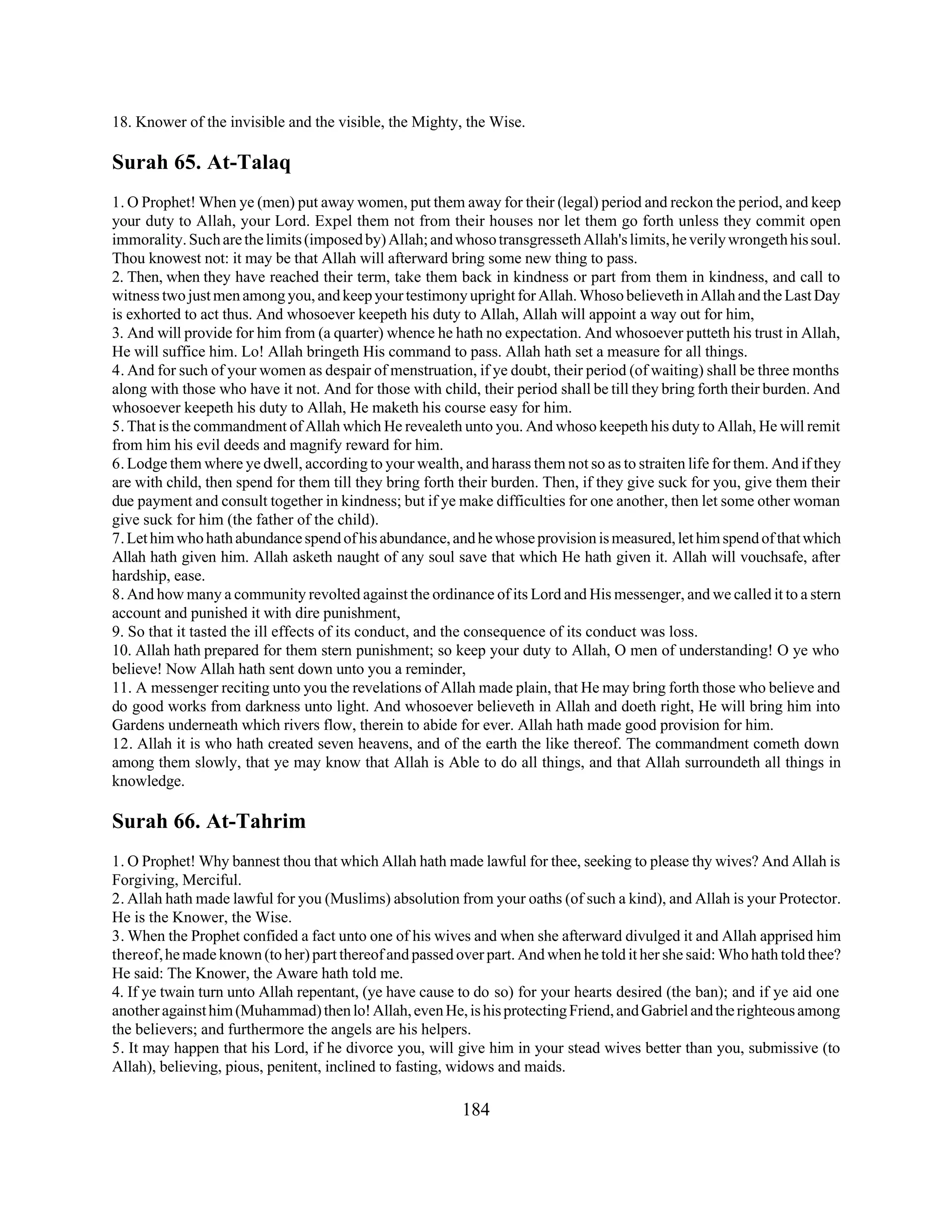 18. Knower of the invisible and the visible, the Mighty, the Wise. 
Surah 65. At-Talaq 
1. O Prophet! When ye (men) put away women, put them away for their (legal) period and reckon the period, and keep 
your duty to Allah, your Lord. Expel them not from their houses nor let them go forth unless they commit open 
immorality. Such are the limits (imposed by) Allah; and whoso transgresseth Allah's limits, he verily wrongeth his soul. 
Thou knowest not: it may be that Allah will afterward bring some new thing to pass. 
2. Then, when they have reached their term, take them back in kindness or part from them in kindness, and call to 
witness two just men among you, and keep your testimony upright for Allah. Whoso believeth in Allah and the Last Day 
is exhorted to act thus. And whosoever keepeth his duty to Allah, Allah will appoint a way out for him, 
3. And will provide for him from (a quarter) whence he hath no expectation. And whosoever putteth his trust in Allah, 
He will suffice him. Lo! Allah bringeth His command to pass. Allah hath set a measure for all things. 
4. And for such of your women as despair of menstruation, if ye doubt, their period (of waiting) shall be three months 
along with those who have it not. And for those with child, their period shall be till they bring forth their burden. And 
whosoever keepeth his duty to Allah, He maketh his course easy for him. 
5. That is the commandment of Allah which He revealeth unto you. And whoso keepeth his duty to Allah, He will remit 
from him his evil deeds and magnify reward for him. 
6. Lodge them where ye dwell, according to your wealth, and harass them not so as to straiten life for them. And if they 
are with child, then spend for them till they bring forth their burden. Then, if they give suck for you, give them their 
due payment and consult together in kindness; but if ye make difficulties for one another, then let some other woman 
give suck for him (the father of the child). 
7. Let him who hath abundance spend of his abundance, and he whose provision is measured, let him spend of that which 
Allah hath given him. Allah asketh naught of any soul save that which He hath given it. Allah will vouchsafe, after 
hardship, ease. 
8. And how many a community revolted against the ordinance of its Lord and His messenger, and we called it to a stern 
account and punished it with dire punishment, 
9. So that it tasted the ill effects of its conduct, and the consequence of its conduct was loss. 
10. Allah hath prepared for them stern punishment; so keep your duty to Allah, O men of understanding! O ye who 
believe! Now Allah hath sent down unto you a reminder, 
11. A messenger reciting unto you the revelations of Allah made plain, that He may bring forth those who believe and 
do good works from darkness unto light. And whosoever believeth in Allah and doeth right, He will bring him into 
Gardens underneath which rivers flow, therein to abide for ever. Allah hath made good provision for him. 
12. Allah it is who hath created seven heavens, and of the earth the like thereof. The commandment cometh down 
among them slowly, that ye may know that Allah is Able to do all things, and that Allah surroundeth all things in 
knowledge. 
Surah 66. At-Tahrim 
1. O Prophet! Why bannest thou that which Allah hath made lawful for thee, seeking to please thy wives? And Allah is 
Forgiving, Merciful. 
2. Allah hath made lawful for you (Muslims) absolution from your oaths (of such a kind), and Allah is your Protector. 
He is the Knower, the Wise. 
3. When the Prophet confided a fact unto one of his wives and when she afterward divulged it and Allah apprised him 
thereof, he made known (to her) part thereof and passed over part. And when he told it her she said: Who hath told thee? 
He said: The Knower, the Aware hath told me. 
4. If ye twain turn unto Allah repentant, (ye have cause to do so) for your hearts desired (the ban); and if ye aid one 
another against him (Muhammad) then lo! Allah, even He, is his protecting Friend, and Gabriel and the righteous among 
the believers; and furthermore the angels are his helpers. 
5. It may happen that his Lord, if he divorce you, will give him in your stead wives better than you, submissive (to 
Allah), believing, pious, penitent, inclined to fasting, widows and maids. 
184 
 