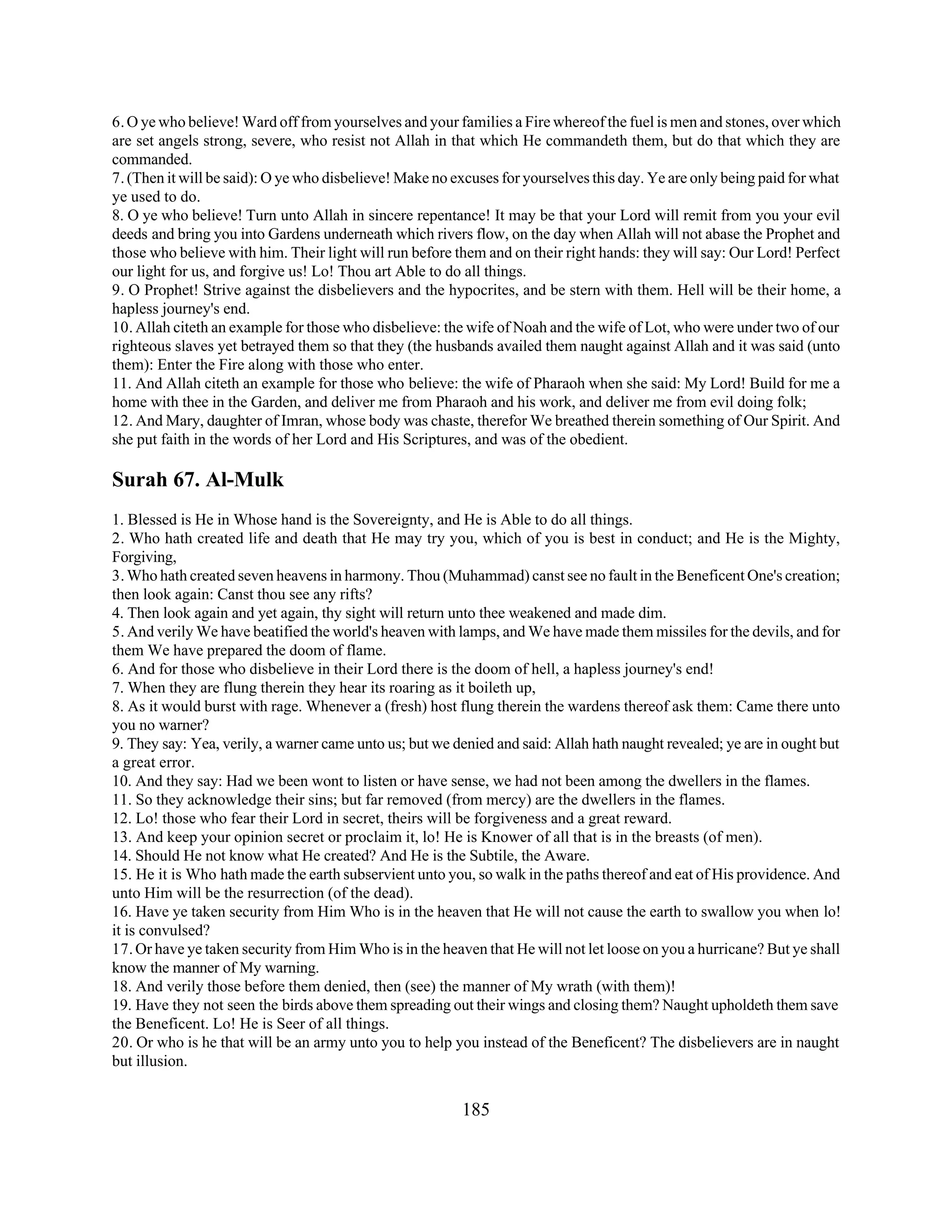 6. O ye who believe! Ward off from yourselves and your families a Fire whereof the fuel is men and stones, over which 
are set angels strong, severe, who resist not Allah in that which He commandeth them, but do that which they are 
commanded. 
7. (Then it will be said): O ye who disbelieve! Make no excuses for yourselves this day. Ye are only being paid for what 
ye used to do. 
8. O ye who believe! Turn unto Allah in sincere repentance! It may be that your Lord will remit from you your evil 
deeds and bring you into Gardens underneath which rivers flow, on the day when Allah will not abase the Prophet and 
those who believe with him. Their light will run before them and on their right hands: they will say: Our Lord! Perfect 
our light for us, and forgive us! Lo! Thou art Able to do all things. 
9. O Prophet! Strive against the disbelievers and the hypocrites, and be stern with them. Hell will be their home, a 
hapless journey's end. 
10. Allah citeth an example for those who disbelieve: the wife of Noah and the wife of Lot, who were under two of our 
righteous slaves yet betrayed them so that they (the husbands availed them naught against Allah and it was said (unto 
them): Enter the Fire along with those who enter. 
11. And Allah citeth an example for those who believe: the wife of Pharaoh when she said: My Lord! Build for me a 
home with thee in the Garden, and deliver me from Pharaoh and his work, and deliver me from evil doing folk; 
12. And Mary, daughter of Imran, whose body was chaste, therefor We breathed therein something of Our Spirit. And 
she put faith in the words of her Lord and His Scriptures, and was of the obedient. 
Surah 67. Al-Mulk 
1. Blessed is He in Whose hand is the Sovereignty, and He is Able to do all things. 
2. Who hath created life and death that He may try you, which of you is best in conduct; and He is the Mighty, 
Forgiving, 
3. Who hath created seven heavens in harmony. Thou (Muhammad) canst see no fault in the Beneficent One's creation; 
then look again: Canst thou see any rifts? 
4. Then look again and yet again, thy sight will return unto thee weakened and made dim. 
5. And verily We have beatified the world's heaven with lamps, and We have made them missiles for the devils, and for 
them We have prepared the doom of flame. 
6. And for those who disbelieve in their Lord there is the doom of hell, a hapless journey's end! 
7. When they are flung therein they hear its roaring as it boileth up, 
8. As it would burst with rage. Whenever a (fresh) host flung therein the wardens thereof ask them: Came there unto 
you no warner? 
9. They say: Yea, verily, a warner came unto us; but we denied and said: Allah hath naught revealed; ye are in ought but 
a great error. 
10. And they say: Had we been wont to listen or have sense, we had not been among the dwellers in the flames. 
11. So they acknowledge their sins; but far removed (from mercy) are the dwellers in the flames. 
12. Lo! those who fear their Lord in secret, theirs will be forgiveness and a great reward. 
13. And keep your opinion secret or proclaim it, lo! He is Knower of all that is in the breasts (of men). 
14. Should He not know what He created? And He is the Subtile, the Aware. 
15. He it is Who hath made the earth subservient unto you, so walk in the paths thereof and eat of His providence. And 
unto Him will be the resurrection (of the dead). 
16. Have ye taken security from Him Who is in the heaven that He will not cause the earth to swallow you when lo! 
it is convulsed? 
17. Or have ye taken security from Him Who is in the heaven that He will not let loose on you a hurricane? But ye shall 
know the manner of My warning. 
18. And verily those before them denied, then (see) the manner of My wrath (with them)! 
19. Have they not seen the birds above them spreading out their wings and closing them? Naught upholdeth them save 
the Beneficent. Lo! He is Seer of all things. 
20. Or who is he that will be an army unto you to help you instead of the Beneficent? The disbelievers are in naught 
but illusion. 
185 
 