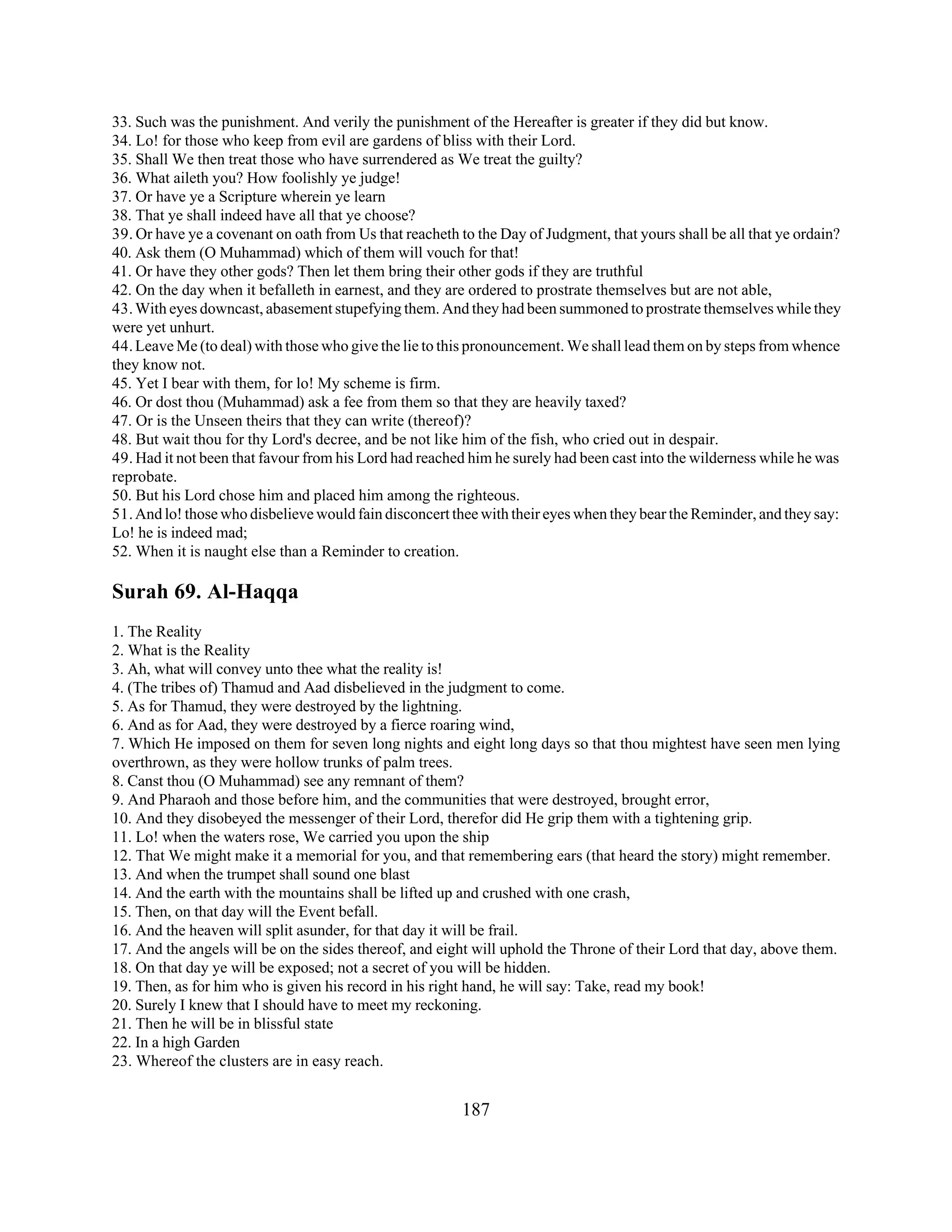 33. Such was the punishment. And verily the punishment of the Hereafter is greater if they did but know. 
34. Lo! for those who keep from evil are gardens of bliss with their Lord. 
35. Shall We then treat those who have surrendered as We treat the guilty? 
36. What aileth you? How foolishly ye judge! 
37. Or have ye a Scripture wherein ye learn 
38. That ye shall indeed have all that ye choose? 
39. Or have ye a covenant on oath from Us that reacheth to the Day of Judgment, that yours shall be all that ye ordain? 
40. Ask them (O Muhammad) which of them will vouch for that! 
41. Or have they other gods? Then let them bring their other gods if they are truthful 
42. On the day when it befalleth in earnest, and they are ordered to prostrate themselves but are not able, 
43. With eyes downcast, abasement stupefying them. And they had been summoned to prostrate themselves while they 
were yet unhurt. 
44. Leave Me (to deal) with those who give the lie to this pronouncement. We shall lead them on by steps from whence 
they know not. 
45. Yet I bear with them, for lo! My scheme is firm. 
46. Or dost thou (Muhammad) ask a fee from them so that they are heavily taxed? 
47. Or is the Unseen theirs that they can write (thereof)? 
48. But wait thou for thy Lord's decree, and be not like him of the fish, who cried out in despair. 
49. Had it not been that favour from his Lord had reached him he surely had been cast into the wilderness while he was 
reprobate. 
50. But his Lord chose him and placed him among the righteous. 
51. And lo! those who disbelieve would fain disconcert thee with their eyes when they bear the Reminder, and they say: 
Lo! he is indeed mad; 
52. When it is naught else than a Reminder to creation. 
Surah 69. Al-Haqqa 
1. The Reality 
2. What is the Reality 
3. Ah, what will convey unto thee what the reality is! 
4. (The tribes of) Thamud and Aad disbelieved in the judgment to come. 
5. As for Thamud, they were destroyed by the lightning. 
6. And as for Aad, they were destroyed by a fierce roaring wind, 
7. Which He imposed on them for seven long nights and eight long days so that thou mightest have seen men lying 
overthrown, as they were hollow trunks of palm trees. 
8. Canst thou (O Muhammad) see any remnant of them? 
9. And Pharaoh and those before him, and the communities that were destroyed, brought error, 
10. And they disobeyed the messenger of their Lord, therefor did He grip them with a tightening grip. 
11. Lo! when the waters rose, We carried you upon the ship 
12. That We might make it a memorial for you, and that remembering ears (that heard the story) might remember. 
13. And when the trumpet shall sound one blast 
14. And the earth with the mountains shall be lifted up and crushed with one crash, 
15. Then, on that day will the Event befall. 
16. And the heaven will split asunder, for that day it will be frail. 
17. And the angels will be on the sides thereof, and eight will uphold the Throne of their Lord that day, above them. 
18. On that day ye will be exposed; not a secret of you will be hidden. 
19. Then, as for him who is given his record in his right hand, he will say: Take, read my book! 
20. Surely I knew that I should have to meet my reckoning. 
21. Then he will be in blissful state 
22. In a high Garden 
23. Whereof the clusters are in easy reach. 
187 
 