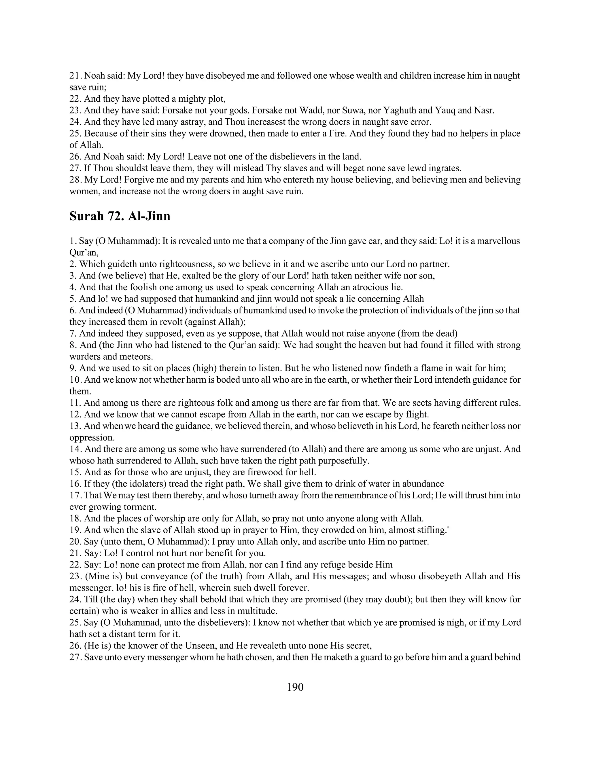 21. Noah said: My Lord! they have disobeyed me and followed one whose wealth and children increase him in naught 
save ruin; 
22. And they have plotted a mighty plot, 
23. And they have said: Forsake not your gods. Forsake not Wadd, nor Suwa, nor Yaghuth and Yauq and Nasr. 
24. And they have led many astray, and Thou increasest the wrong doers in naught save error. 
25. Because of their sins they were drowned, then made to enter a Fire. And they found they had no helpers in place 
of Allah. 
26. And Noah said: My Lord! Leave not one of the disbelievers in the land. 
27. If Thou shouldst leave them, they will mislead Thy slaves and will beget none save lewd ingrates. 
28. My Lord! Forgive me and my parents and him who entereth my house believing, and believing men and believing 
women, and increase not the wrong doers in aught save ruin. 
Surah 72. Al-Jinn 
1. Say (O Muhammad): It is revealed unto me that a company of the Jinn gave ear, and they said: Lo! it is a marvellous 
Qur’an, 
2. Which guideth unto righteousness, so we believe in it and we ascribe unto our Lord no partner. 
3. And (we believe) that He, exalted be the glory of our Lord! hath taken neither wife nor son, 
4. And that the foolish one among us used to speak concerning Allah an atrocious lie. 
5. And lo! we had supposed that humankind and jinn would not speak a lie concerning Allah 
6. And indeed (O Muhammad) individuals of humankind used to invoke the protection of individuals of the jinn so that 
they increased them in revolt (against Allah); 
7. And indeed they supposed, even as ye suppose, that Allah would not raise anyone (from the dead) 
8. And (the Jinn who had listened to the Qur’an said): We had sought the heaven but had found it filled with strong 
warders and meteors. 
9. And we used to sit on places (high) therein to listen. But he who listened now findeth a flame in wait for him; 
10. And we know not whether harm is boded unto all who are in the earth, or whether their Lord intendeth guidance for 
them. 
11. And among us there are righteous folk and among us there are far from that. We are sects having different rules. 
12. And we know that we cannot escape from Allah in the earth, nor can we escape by flight. 
13. And when we heard the guidance, we believed therein, and whoso believeth in his Lord, he feareth neither loss nor 
oppression. 
14. And there are among us some who have surrendered (to Allah) and there are among us some who are unjust. And 
whoso hath surrendered to Allah, such have taken the right path purposefully. 
15. And as for those who are unjust, they are firewood for hell. 
16. If they (the idolaters) tread the right path, We shall give them to drink of water in abundance 
17. That We may test them thereby, and whoso turneth away from the remembrance of his Lord; He will thrust him into 
ever growing torment. 
18. And the places of worship are only for Allah, so pray not unto anyone along with Allah. 
19. And when the slave of Allah stood up in prayer to Him, they crowded on him, almost stifling.' 
20. Say (unto them, O Muhammad): I pray unto Allah only, and ascribe unto Him no partner. 
21. Say: Lo! I control not hurt nor benefit for you. 
22. Say: Lo! none can protect me from Allah, nor can I find any refuge beside Him 
23. (Mine is) but conveyance (of the truth) from Allah, and His messages; and whoso disobeyeth Allah and His 
messenger, lo! his is fire of hell, wherein such dwell forever. 
24. Till (the day) when they shall behold that which they are promised (they may doubt); but then they will know for 
certain) who is weaker in allies and less in multitude. 
25. Say (O Muhammad, unto the disbelievers): I know not whether that which ye are promised is nigh, or if my Lord 
hath set a distant term for it. 
26. (He is) the knower of the Unseen, and He revealeth unto none His secret, 
27. Save unto every messenger whom he hath chosen, and then He maketh a guard to go before him and a guard behind 
190 
 