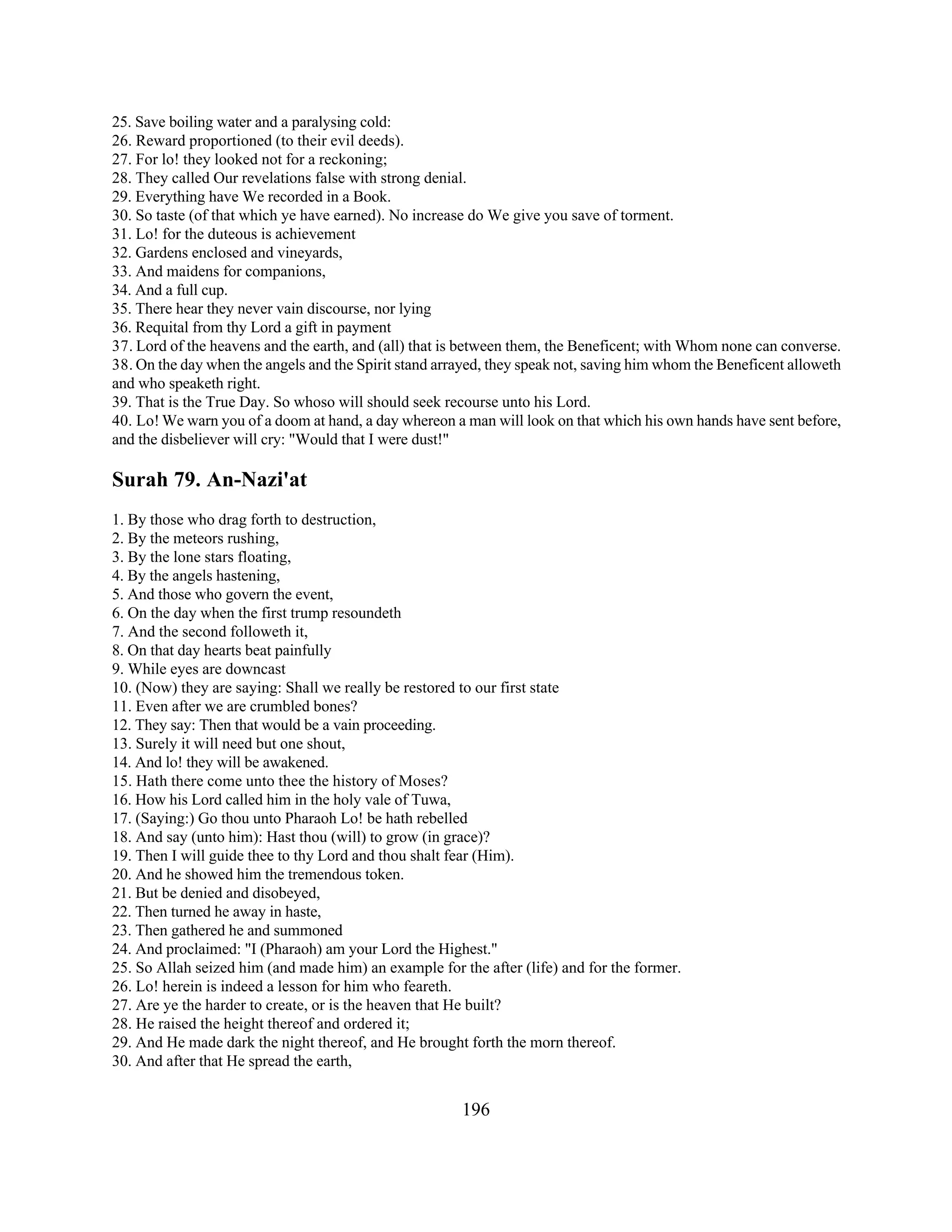 25. Save boiling water and a paralysing cold: 
26. Reward proportioned (to their evil deeds). 
27. For lo! they looked not for a reckoning; 
28. They called Our revelations false with strong denial. 
29. Everything have We recorded in a Book. 
30. So taste (of that which ye have earned). No increase do We give you save of torment. 
31. Lo! for the duteous is achievement 
32. Gardens enclosed and vineyards, 
33. And maidens for companions, 
34. And a full cup. 
35. There hear they never vain discourse, nor lying 
36. Requital from thy Lord a gift in payment 
37. Lord of the heavens and the earth, and (all) that is between them, the Beneficent; with Whom none can converse. 
38. On the day when the angels and the Spirit stand arrayed, they speak not, saving him whom the Beneficent alloweth 
and who speaketh right. 
39. That is the True Day. So whoso will should seek recourse unto his Lord. 
40. Lo! We warn you of a doom at hand, a day whereon a man will look on that which his own hands have sent before, 
and the disbeliever will cry: "Would that I were dust!" 
Surah 79. An-Nazi'at 
1. By those who drag forth to destruction, 
2. By the meteors rushing, 
3. By the lone stars floating, 
4. By the angels hastening, 
5. And those who govern the event, 
6. On the day when the first trump resoundeth 
7. And the second followeth it, 
8. On that day hearts beat painfully 
9. While eyes are downcast 
10. (Now) they are saying: Shall we really be restored to our first state 
11. Even after we are crumbled bones? 
12. They say: Then that would be a vain proceeding. 
13. Surely it will need but one shout, 
14. And lo! they will be awakened. 
15. Hath there come unto thee the history of Moses? 
16. How his Lord called him in the holy vale of Tuwa, 
17. (Saying:) Go thou unto Pharaoh Lo! be hath rebelled 
18. And say (unto him): Hast thou (will) to grow (in grace)? 
19. Then I will guide thee to thy Lord and thou shalt fear (Him). 
20. And he showed him the tremendous token. 
21. But be denied and disobeyed, 
22. Then turned he away in haste, 
23. Then gathered he and summoned 
24. And proclaimed: "I (Pharaoh) am your Lord the Highest." 
25. So Allah seized him (and made him) an example for the after (life) and for the former. 
26. Lo! herein is indeed a lesson for him who feareth. 
27. Are ye the harder to create, or is the heaven that He built? 
28. He raised the height thereof and ordered it; 
29. And He made dark the night thereof, and He brought forth the morn thereof. 
30. And after that He spread the earth, 
196 
 
