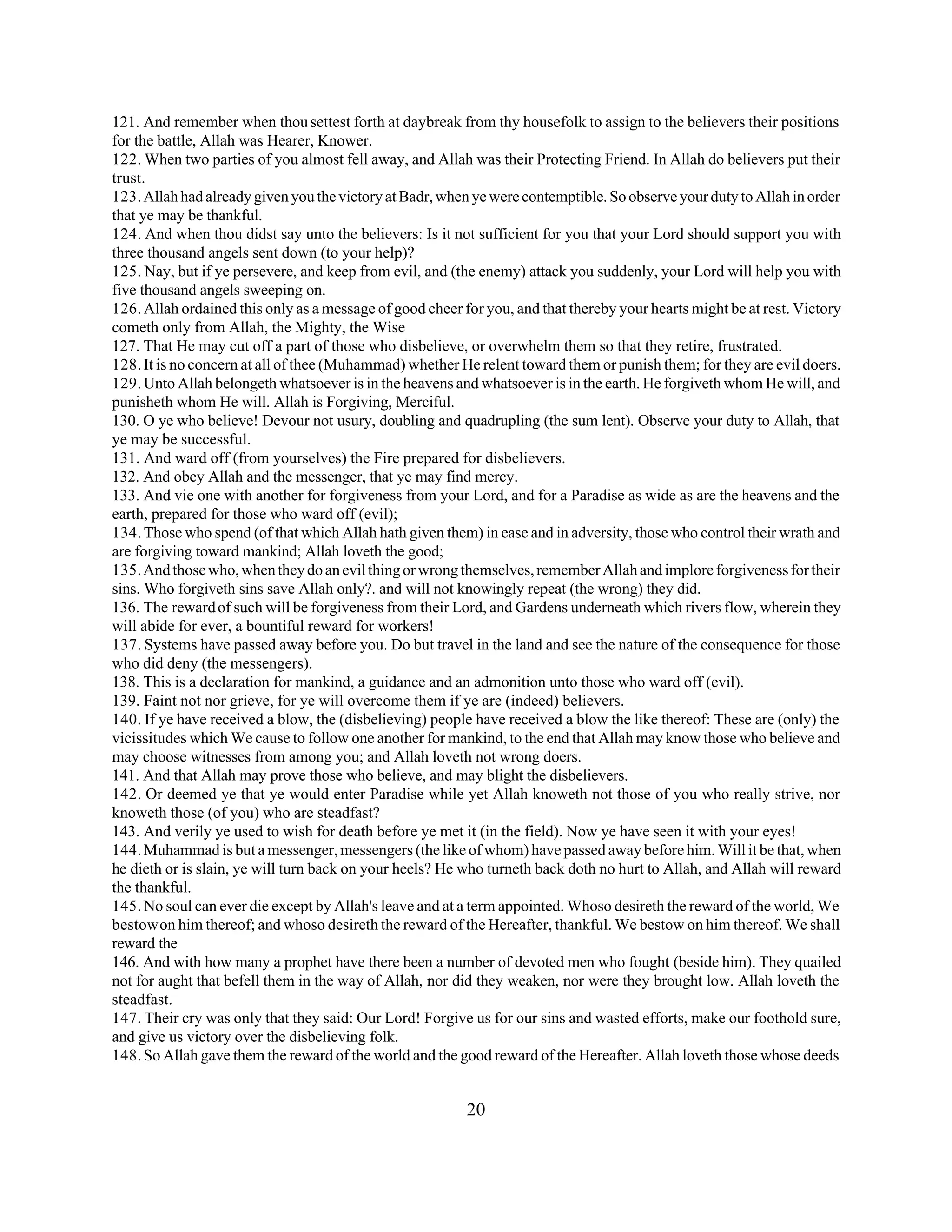 121. And remember when thou settest forth at daybreak from thy housefolk to assign to the believers their positions 
for the battle, Allah was Hearer, Knower. 
122. When two parties of you almost fell away, and Allah was their Protecting Friend. In Allah do believers put their 
trust. 
123. Allah had already given you the victory at Badr, when ye were contemptible. So observe your duty to Allah in order 
that ye may be thankful. 
124. And when thou didst say unto the believers: Is it not sufficient for you that your Lord should support you with 
three thousand angels sent down (to your help)? 
125. Nay, but if ye persevere, and keep from evil, and (the enemy) attack you suddenly, your Lord will help you with 
five thousand angels sweeping on. 
126. Allah ordained this only as a message of good cheer for you, and that thereby your hearts might be at rest. Victory 
cometh only from Allah, the Mighty, the Wise 
127. That He may cut off a part of those who disbelieve, or overwhelm them so that they retire, frustrated. 
128. It is no concern at all of thee (Muhammad) whether He relent toward them or punish them; for they are evil doers. 
129. Unto Allah belongeth whatsoever is in the heavens and whatsoever is in the earth. He forgiveth whom He will, and 
punisheth whom He will. Allah is Forgiving, Merciful. 
130. O ye who believe! Devour not usury, doubling and quadrupling (the sum lent). Observe your duty to Allah, that 
ye may be successful. 
131. And ward off (from yourselves) the Fire prepared for disbelievers. 
132. And obey Allah and the messenger, that ye may find mercy. 
133. And vie one with another for forgiveness from your Lord, and for a Paradise as wide as are the heavens and the 
earth, prepared for those who ward off (evil); 
134. Those who spend (of that which Allah hath given them) in ease and in adversity, those who control their wrath and 
are forgiving toward mankind; Allah loveth the good; 
135. And those who, when they do an evil thing or wrong themselves, remember Allah and implore forgiveness for their 
sins. Who forgiveth sins save Allah only?. and will not knowingly repeat (the wrong) they did. 
136. The reward of such will be forgiveness from their Lord, and Gardens underneath which rivers flow, wherein they 
will abide for ever, a bountiful reward for workers! 
137. Systems have passed away before you. Do but travel in the land and see the nature of the consequence for those 
who did deny (the messengers). 
138. This is a declaration for mankind, a guidance and an admonition unto those who ward off (evil). 
139. Faint not nor grieve, for ye will overcome them if ye are (indeed) believers. 
140. If ye have received a blow, the (disbelieving) people have received a blow the like thereof: These are (only) the 
vicissitudes which We cause to follow one another for mankind, to the end that Allah may know those who believe and 
may choose witnesses from among you; and Allah loveth not wrong doers. 
141. And that Allah may prove those who believe, and may blight the disbelievers. 
142. Or deemed ye that ye would enter Paradise while yet Allah knoweth not those of you who really strive, nor 
knoweth those (of you) who are steadfast? 
143. And verily ye used to wish for death before ye met it (in the field). Now ye have seen it with your eyes! 
144. Muhammad is but a messenger, messengers (the like of whom) have passed away before him. Will it be that, when 
he dieth or is slain, ye will turn back on your heels? He who turneth back doth no hurt to Allah, and Allah will reward 
the thankful. 
145. No soul can ever die except by Allah's leave and at a term appointed. Whoso desireth the reward of the world, We 
bestow on him thereof; and whoso desireth the reward of the Hereafter, thankful. We bestow on him thereof. We shall 
reward the 
146. And with how many a prophet have there been a number of devoted men who fought (beside him). They quailed 
not for aught that befell them in the way of Allah, nor did they weaken, nor were they brought low. Allah loveth the 
steadfast. 
147. Their cry was only that they said: Our Lord! Forgive us for our sins and wasted efforts, make our foothold sure, 
and give us victory over the disbelieving folk. 
148. So Allah gave them the reward of the world and the good reward of the Hereafter. Allah loveth those whose deeds 
20 
 
