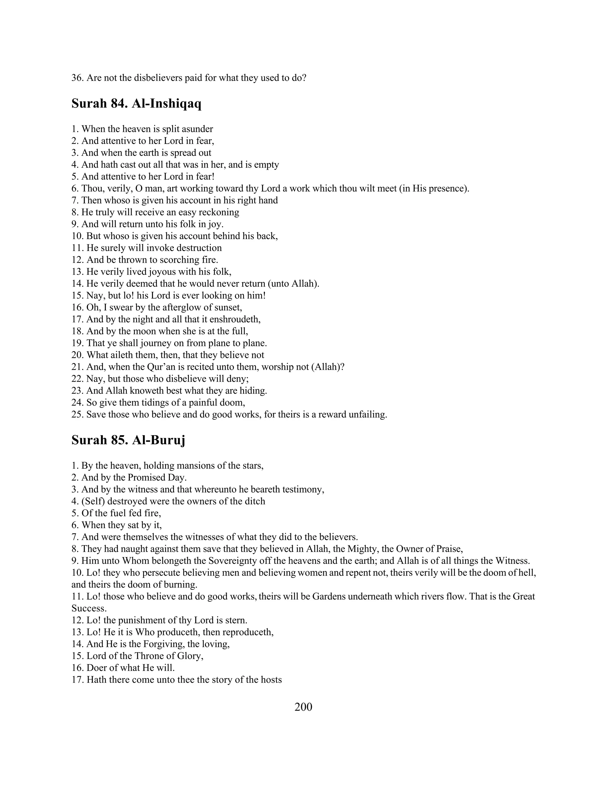 36. Are not the disbelievers paid for what they used to do? 
Surah 84. Al-Inshiqaq 
1. When the heaven is split asunder 
2. And attentive to her Lord in fear, 
3. And when the earth is spread out 
4. And hath cast out all that was in her, and is empty 
5. And attentive to her Lord in fear! 
6. Thou, verily, O man, art working toward thy Lord a work which thou wilt meet (in His presence). 
7. Then whoso is given his account in his right hand 
8. He truly will receive an easy reckoning 
9. And will return unto his folk in joy. 
10. But whoso is given his account behind his back, 
11. He surely will invoke destruction 
12. And be thrown to scorching fire. 
13. He verily lived joyous with his folk, 
14. He verily deemed that he would never return (unto Allah). 
15. Nay, but lo! his Lord is ever looking on him! 
16. Oh, I swear by the afterglow of sunset, 
17. And by the night and all that it enshroudeth, 
18. And by the moon when she is at the full, 
19. That ye shall journey on from plane to plane. 
20. What aileth them, then, that they believe not 
21. And, when the Qur’an is recited unto them, worship not (Allah)? 
22. Nay, but those who disbelieve will deny; 
23. And Allah knoweth best what they are hiding. 
24. So give them tidings of a painful doom, 
25. Save those who believe and do good works, for theirs is a reward unfailing. 
Surah 85. Al-Buruj 
1. By the heaven, holding mansions of the stars, 
2. And by the Promised Day. 
3. And by the witness and that whereunto he beareth testimony, 
4. (Self) destroyed were the owners of the ditch 
5. Of the fuel fed fire, 
6. When they sat by it, 
7. And were themselves the witnesses of what they did to the believers. 
8. They had naught against them save that they believed in Allah, the Mighty, the Owner of Praise, 
9. Him unto Whom belongeth the Sovereignty off the heavens and the earth; and Allah is of all things the Witness. 
10. Lo! they who persecute believing men and believing women and repent not, theirs verily will be the doom of hell, 
and theirs the doom of burning. 
11. Lo! those who believe and do good works, theirs will be Gardens underneath which rivers flow. That is the Great 
Success. 
12. Lo! the punishment of thy Lord is stern. 
13. Lo! He it is Who produceth, then reproduceth, 
14. And He is the Forgiving, the loving, 
15. Lord of the Throne of Glory, 
16. Doer of what He will. 
17. Hath there come unto thee the story of the hosts 
200 
 