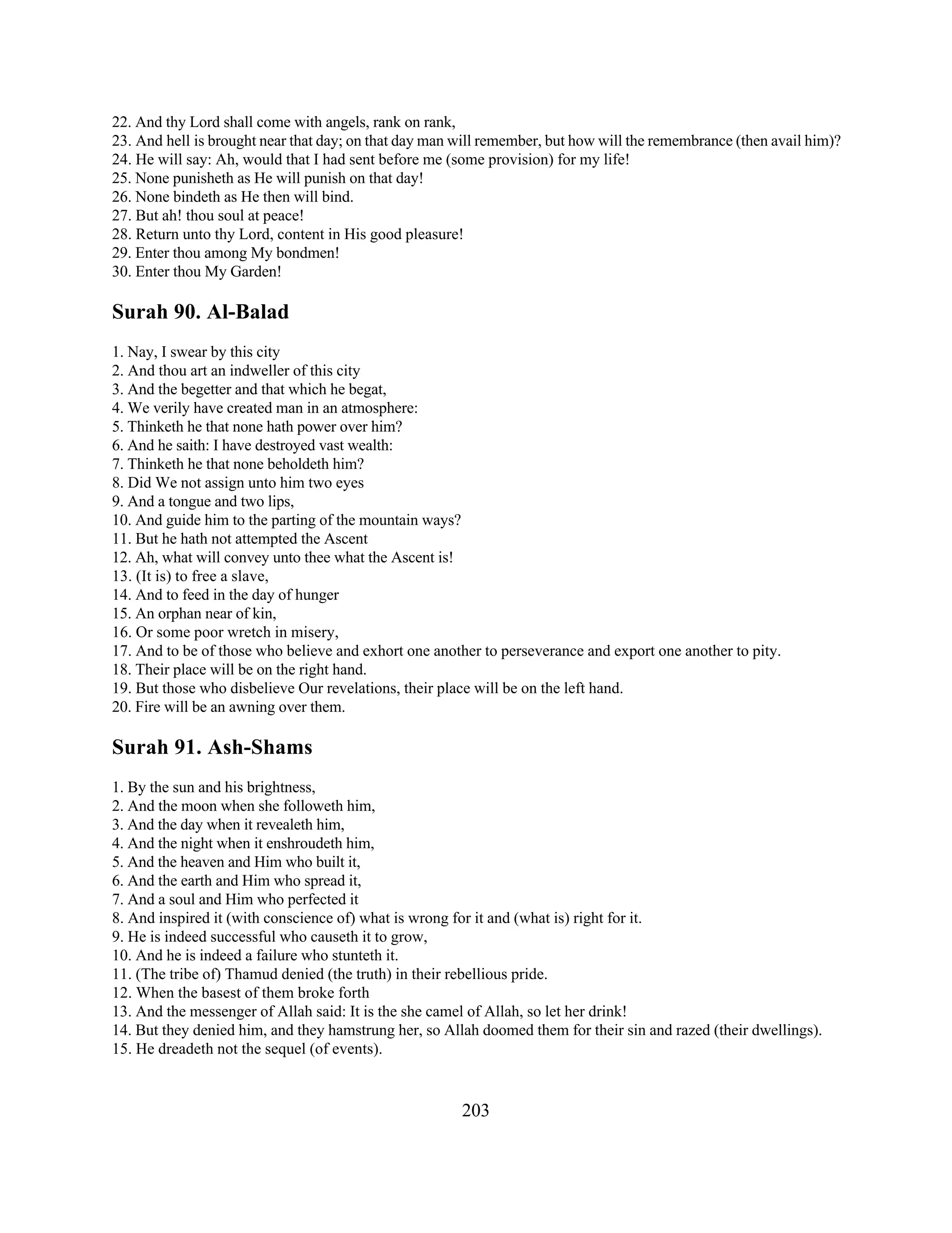 22. And thy Lord shall come with angels, rank on rank, 
23. And hell is brought near that day; on that day man will remember, but how will the remembrance (then avail him)? 
24. He will say: Ah, would that I had sent before me (some provision) for my life! 
25. None punisheth as He will punish on that day! 
26. None bindeth as He then will bind. 
27. But ah! thou soul at peace! 
28. Return unto thy Lord, content in His good pleasure! 
29. Enter thou among My bondmen! 
30. Enter thou My Garden! 
Surah 90. Al-Balad 
1. Nay, I swear by this city 
2. And thou art an indweller of this city 
3. And the begetter and that which he begat, 
4. We verily have created man in an atmosphere: 
5. Thinketh he that none hath power over him? 
6. And he saith: I have destroyed vast wealth: 
7. Thinketh he that none beholdeth him? 
8. Did We not assign unto him two eyes 
9. And a tongue and two lips, 
10. And guide him to the parting of the mountain ways? 
11. But he hath not attempted the Ascent 
12. Ah, what will convey unto thee what the Ascent is! 
13. (It is) to free a slave, 
14. And to feed in the day of hunger 
15. An orphan near of kin, 
16. Or some poor wretch in misery, 
17. And to be of those who believe and exhort one another to perseverance and export one another to pity. 
18. Their place will be on the right hand. 
19. But those who disbelieve Our revelations, their place will be on the left hand. 
20. Fire will be an awning over them. 
Surah 91. Ash-Shams 
1. By the sun and his brightness, 
2. And the moon when she followeth him, 
3. And the day when it revealeth him, 
4. And the night when it enshroudeth him, 
5. And the heaven and Him who built it, 
6. And the earth and Him who spread it, 
7. And a soul and Him who perfected it 
8. And inspired it (with conscience of) what is wrong for it and (what is) right for it. 
9. He is indeed successful who causeth it to grow, 
10. And he is indeed a failure who stunteth it. 
11. (The tribe of) Thamud denied (the truth) in their rebellious pride. 
12. When the basest of them broke forth 
13. And the messenger of Allah said: It is the she camel of Allah, so let her drink! 
14. But they denied him, and they hamstrung her, so Allah doomed them for their sin and razed (their dwellings). 
15. He dreadeth not the sequel (of events). 
203 
 