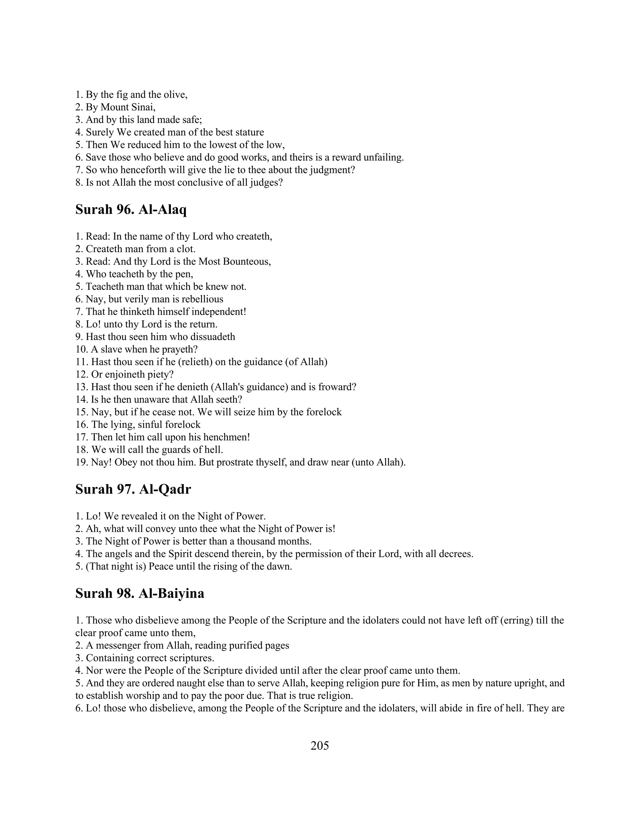 1. By the fig and the olive, 
2. By Mount Sinai, 
3. And by this land made safe; 
4. Surely We created man of the best stature 
5. Then We reduced him to the lowest of the low, 
6. Save those who believe and do good works, and theirs is a reward unfailing. 
7. So who henceforth will give the lie to thee about the judgment? 
8. Is not Allah the most conclusive of all judges? 
Surah 96. Al-Alaq 
1. Read: In the name of thy Lord who createth, 
2. Createth man from a clot. 
3. Read: And thy Lord is the Most Bounteous, 
4. Who teacheth by the pen, 
5. Teacheth man that which be knew not. 
6. Nay, but verily man is rebellious 
7. That he thinketh himself independent! 
8. Lo! unto thy Lord is the return. 
9. Hast thou seen him who dissuadeth 
10. A slave when he prayeth? 
11. Hast thou seen if he (relieth) on the guidance (of Allah) 
12. Or enjoineth piety? 
13. Hast thou seen if he denieth (Allah's guidance) and is froward? 
14. Is he then unaware that Allah seeth? 
15. Nay, but if he cease not. We will seize him by the forelock 
16. The lying, sinful forelock 
17. Then let him call upon his henchmen! 
18. We will call the guards of hell. 
19. Nay! Obey not thou him. But prostrate thyself, and draw near (unto Allah). 
Surah 97. Al-Qadr 
1. Lo! We revealed it on the Night of Power. 
2. Ah, what will convey unto thee what the Night of Power is! 
3. The Night of Power is better than a thousand months. 
4. The angels and the Spirit descend therein, by the permission of their Lord, with all decrees. 
5. (That night is) Peace until the rising of the dawn. 
Surah 98. Al-Baiyina 
1. Those who disbelieve among the People of the Scripture and the idolaters could not have left off (erring) till the 
clear proof came unto them, 
2. A messenger from Allah, reading purified pages 
3. Containing correct scriptures. 
4. Nor were the People of the Scripture divided until after the clear proof came unto them. 
5. And they are ordered naught else than to serve Allah, keeping religion pure for Him, as men by nature upright, and 
to establish worship and to pay the poor due. That is true religion. 
6. Lo! those who disbelieve, among the People of the Scripture and the idolaters, will abide in fire of hell. They are 
205 
 