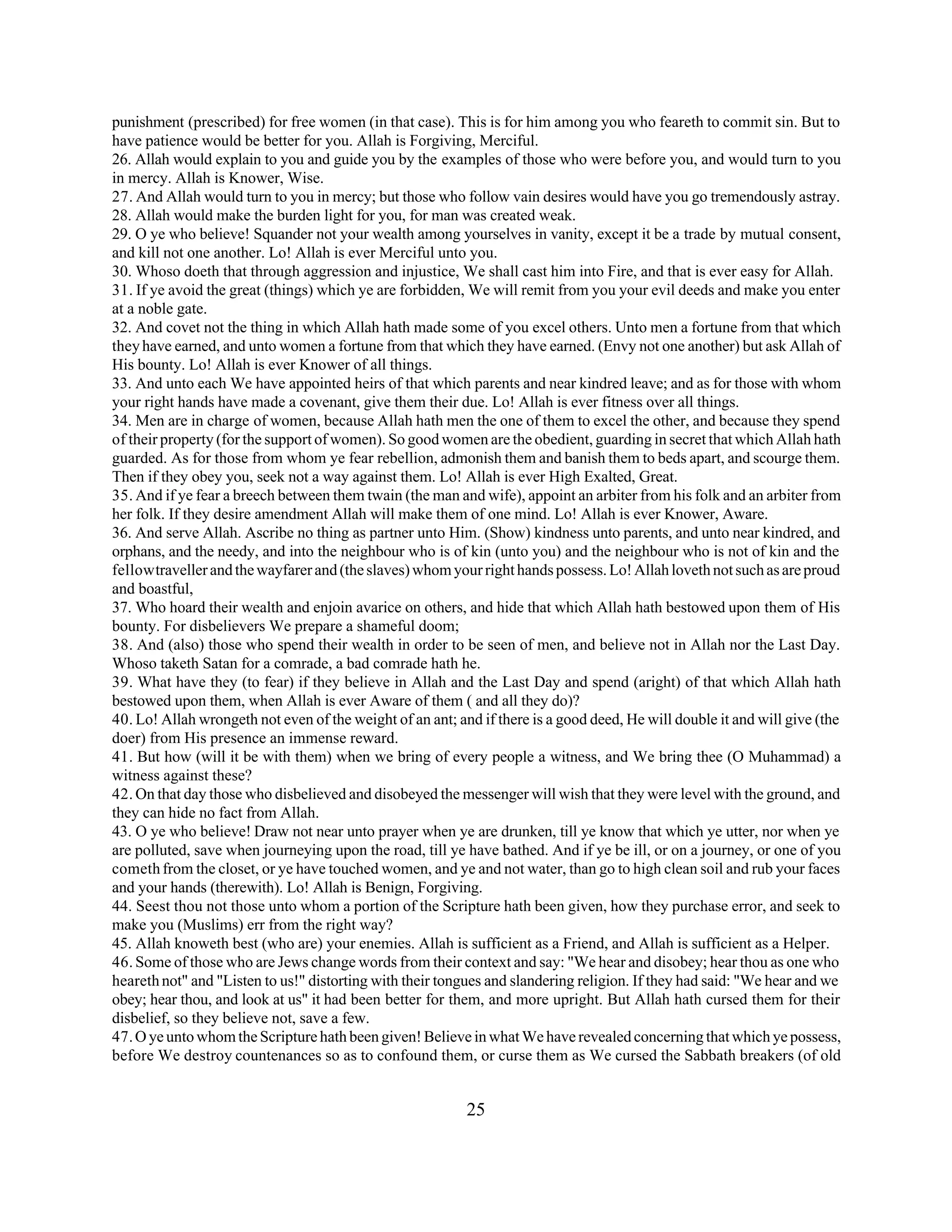 punishment (prescribed) for free women (in that case). This is for him among you who feareth to commit sin. But to 
have patience would be better for you. Allah is Forgiving, Merciful. 
26. Allah would explain to you and guide you by the examples of those who were before you, and would turn to you 
in mercy. Allah is Knower, Wise. 
27. And Allah would turn to you in mercy; but those who follow vain desires would have you go tremendously astray. 
28. Allah would make the burden light for you, for man was created weak. 
29. O ye who believe! Squander not your wealth among yourselves in vanity, except it be a trade by mutual consent, 
and kill not one another. Lo! Allah is ever Merciful unto you. 
30. Whoso doeth that through aggression and injustice, We shall cast him into Fire, and that is ever easy for Allah. 
31. If ye avoid the great (things) which ye are forbidden, We will remit from you your evil deeds and make you enter 
at a noble gate. 
32. And covet not the thing in which Allah hath made some of you excel others. Unto men a fortune from that which 
they have earned, and unto women a fortune from that which they have earned. (Envy not one another) but ask Allah of 
His bounty. Lo! Allah is ever Knower of all things. 
33. And unto each We have appointed heirs of that which parents and near kindred leave; and as for those with whom 
your right hands have made a covenant, give them their due. Lo! Allah is ever fitness over all things. 
34. Men are in charge of women, because Allah hath men the one of them to excel the other, and because they spend 
of their property (for the support of women). So good women are the obedient, guarding in secret that which Allah hath 
guarded. As for those from whom ye fear rebellion, admonish them and banish them to beds apart, and scourge them. 
Then if they obey you, seek not a way against them. Lo! Allah is ever High Exalted, Great. 
35. And if ye fear a breech between them twain (the man and wife), appoint an arbiter from his folk and an arbiter from 
her folk. If they desire amendment Allah will make them of one mind. Lo! Allah is ever Knower, Aware. 
36. And serve Allah. Ascribe no thing as partner unto Him. (Show) kindness unto parents, and unto near kindred, and 
orphans, and the needy, and into the neighbour who is of kin (unto you) and the neighbour who is not of kin and the 
fellow traveller and the wayfarer and (the slaves) whom your right hands possess. Lo! Allah loveth not such as are proud 
and boastful, 
37. Who hoard their wealth and enjoin avarice on others, and hide that which Allah hath bestowed upon them of His 
bounty. For disbelievers We prepare a shameful doom; 
38. And (also) those who spend their wealth in order to be seen of men, and believe not in Allah nor the Last Day. 
Whoso taketh Satan for a comrade, a bad comrade hath he. 
39. What have they (to fear) if they believe in Allah and the Last Day and spend (aright) of that which Allah hath 
bestowed upon them, when Allah is ever Aware of them ( and all they do)? 
40. Lo! Allah wrongeth not even of the weight of an ant; and if there is a good deed, He will double it and will give (the 
doer) from His presence an immense reward. 
41. But how (will it be with them) when we bring of every people a witness, and We bring thee (O Muhammad) a 
witness against these? 
42. On that day those who disbelieved and disobeyed the messenger will wish that they were level with the ground, and 
they can hide no fact from Allah. 
43. O ye who believe! Draw not near unto prayer when ye are drunken, till ye know that which ye utter, nor when ye 
are polluted, save when journeying upon the road, till ye have bathed. And if ye be ill, or on a journey, or one of you 
cometh from the closet, or ye have touched women, and ye and not water, than go to high clean soil and rub your faces 
and your hands (therewith). Lo! Allah is Benign, Forgiving. 
44. Seest thou not those unto whom a portion of the Scripture hath been given, how they purchase error, and seek to 
make you (Muslims) err from the right way? 
45. Allah knoweth best (who are) your enemies. Allah is sufficient as a Friend, and Allah is sufficient as a Helper. 
46. Some of those who are Jews change words from their context and say: "We hear and disobey; hear thou as one who 
heareth not" and "Listen to us!" distorting with their tongues and slandering religion. If they had said: "We hear and we 
obey; hear thou, and look at us" it had been better for them, and more upright. But Allah hath cursed them for their 
disbelief, so they believe not, save a few. 
47. O ye unto whom the Scripture hath been given! Believe in what We have revealed concerning that which ye possess, 
before We destroy countenances so as to confound them, or curse them as We cursed the Sabbath breakers (of old 
25 
 