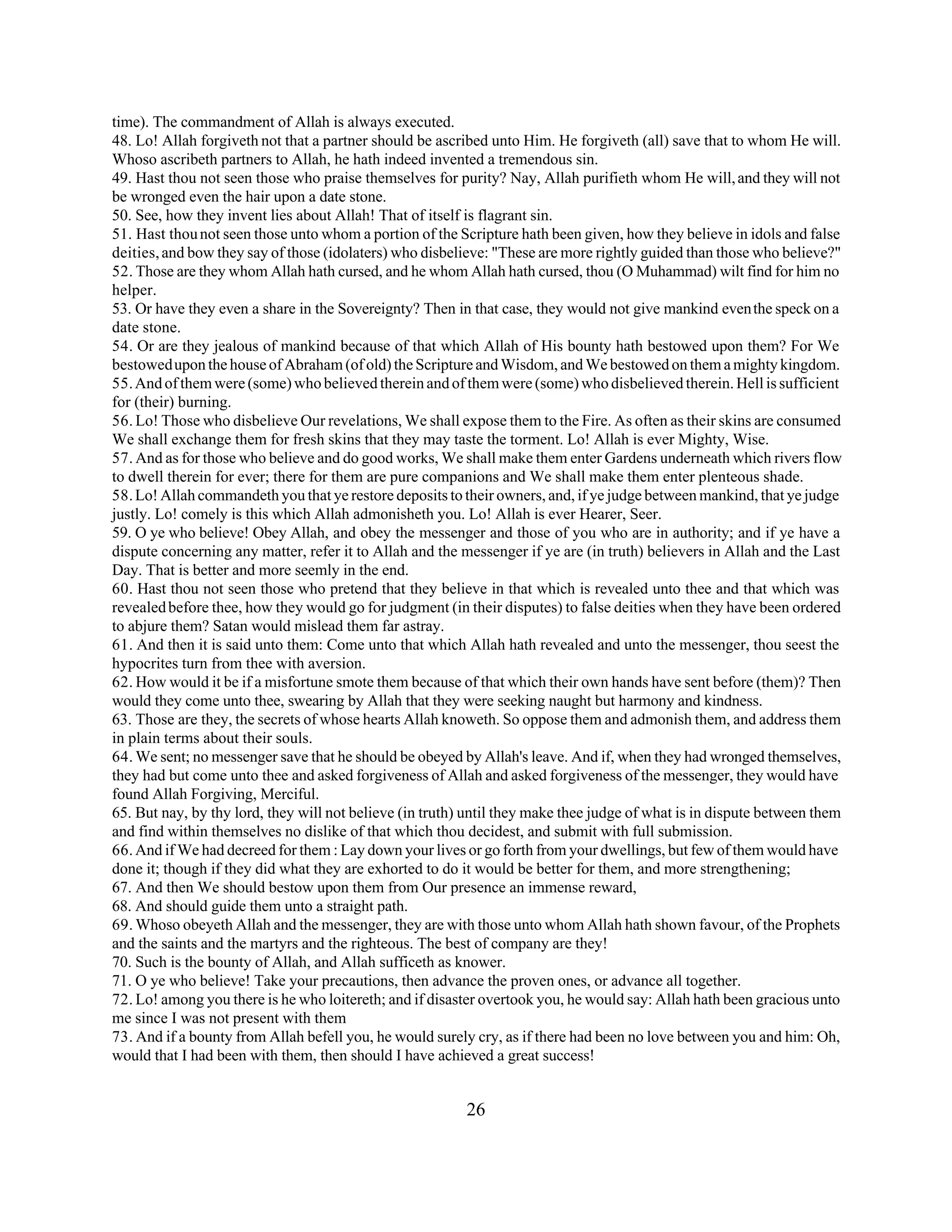 time). The commandment of Allah is always executed. 
48. Lo! Allah forgiveth not that a partner should be ascribed unto Him. He forgiveth (all) save that to whom He will. 
Whoso ascribeth partners to Allah, he hath indeed invented a tremendous sin. 
49. Hast thou not seen those who praise themselves for purity? Nay, Allah purifieth whom He will, and they will not 
be wronged even the hair upon a date stone. 
50. See, how they invent lies about Allah! That of itself is flagrant sin. 
51. Hast thou not seen those unto whom a portion of the Scripture hath been given, how they believe in idols and false 
deities, and bow they say of those (idolaters) who disbelieve: "These are more rightly guided than those who believe?" 
52. Those are they whom Allah hath cursed, and he whom Allah hath cursed, thou (O Muhammad) wilt find for him no 
helper. 
53. Or have they even a share in the Sovereignty? Then in that case, they would not give mankind even the speck on a 
date stone. 
54. Or are they jealous of mankind because of that which Allah of His bounty hath bestowed upon them? For We 
bestowed upon the house of Abraham (of old) the Scripture and Wisdom, and We bestowed on them a mighty kingdom. 
55. And of them were (some) who believed therein and of them were (some) who disbelieved therein. Hell is sufficient 
for (their) burning. 
56. Lo! Those who disbelieve Our revelations, We shall expose them to the Fire. As often as their skins are consumed 
We shall exchange them for fresh skins that they may taste the torment. Lo! Allah is ever Mighty, Wise. 
57. And as for those who believe and do good works, We shall make them enter Gardens underneath which rivers flow 
to dwell therein for ever; there for them are pure companions and We shall make them enter plenteous shade. 
58. Lo! Allah commandeth you that ye restore deposits to their owners, and, if ye judge between mankind, that ye judge 
justly. Lo! comely is this which Allah admonisheth you. Lo! Allah is ever Hearer, Seer. 
59. O ye who believe! Obey Allah, and obey the messenger and those of you who are in authority; and if ye have a 
dispute concerning any matter, refer it to Allah and the messenger if ye are (in truth) believers in Allah and the Last 
Day. That is better and more seemly in the end. 
60. Hast thou not seen those who pretend that they believe in that which is revealed unto thee and that which was 
revealed before thee, how they would go for judgment (in their disputes) to false deities when they have been ordered 
to abjure them? Satan would mislead them far astray. 
61. And then it is said unto them: Come unto that which Allah hath revealed and unto the messenger, thou seest the 
hypocrites turn from thee with aversion. 
62. How would it be if a misfortune smote them because of that which their own hands have sent before (them)? Then 
would they come unto thee, swearing by Allah that they were seeking naught but harmony and kindness. 
63. Those are they, the secrets of whose hearts Allah knoweth. So oppose them and admonish them, and address them 
in plain terms about their souls. 
64. We sent; no messenger save that he should be obeyed by Allah's leave. And if, when they had wronged themselves, 
they had but come unto thee and asked forgiveness of Allah and asked forgiveness of the messenger, they would have 
found Allah Forgiving, Merciful. 
65. But nay, by thy lord, they will not believe (in truth) until they make thee judge of what is in dispute between them 
and find within themselves no dislike of that which thou decidest, and submit with full submission. 
66. And if We had decreed for them : Lay down your lives or go forth from your dwellings, but few of them would have 
done it; though if they did what they are exhorted to do it would be better for them, and more strengthening; 
67. And then We should bestow upon them from Our presence an immense reward, 
68. And should guide them unto a straight path. 
69. Whoso obeyeth Allah and the messenger, they are with those unto whom Allah hath shown favour, of the Prophets 
and the saints and the martyrs and the righteous. The best of company are they! 
70. Such is the bounty of Allah, and Allah sufficeth as knower. 
71. O ye who believe! Take your precautions, then advance the proven ones, or advance all together. 
72. Lo! among you there is he who loitereth; and if disaster overtook you, he would say: Allah hath been gracious unto 
me since I was not present with them 
73. And if a bounty from Allah befell you, he would surely cry, as if there had been no love between you and him: Oh, 
would that I had been with them, then should I have achieved a great success! 
26 
 