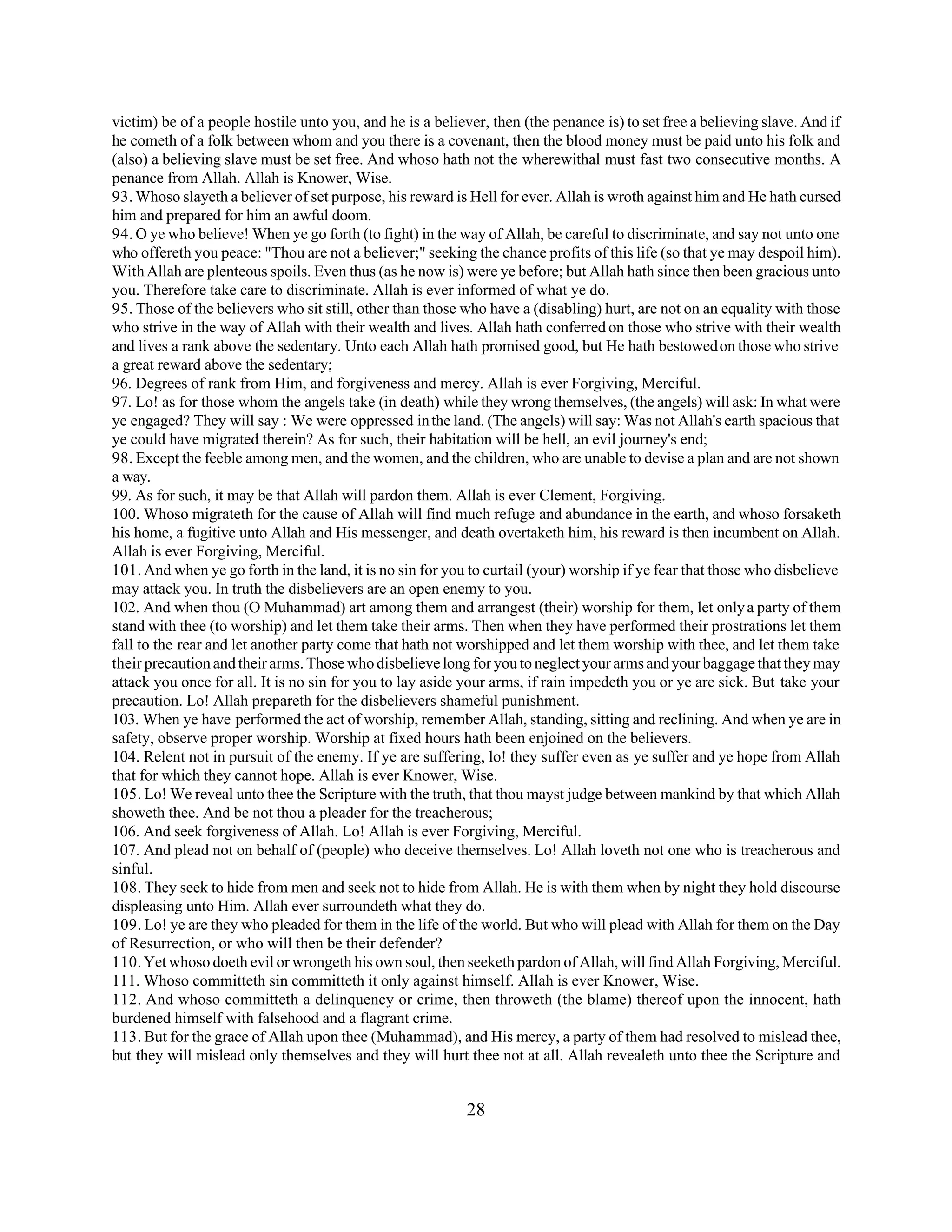 victim) be of a people hostile unto you, and he is a believer, then (the penance is) to set free a believing slave. And if 
he cometh of a folk between whom and you there is a covenant, then the blood money must be paid unto his folk and 
(also) a believing slave must be set free. And whoso hath not the wherewithal must fast two consecutive months. A 
penance from Allah. Allah is Knower, Wise. 
93. Whoso slayeth a believer of set purpose, his reward is Hell for ever. Allah is wroth against him and He hath cursed 
him and prepared for him an awful doom. 
94. O ye who believe! When ye go forth (to fight) in the way of Allah, be careful to discriminate, and say not unto one 
who offereth you peace: "Thou are not a believer;" seeking the chance profits of this life (so that ye may despoil him). 
With Allah are plenteous spoils. Even thus (as he now is) were ye before; but Allah hath since then been gracious unto 
you. Therefore take care to discriminate. Allah is ever informed of what ye do. 
95. Those of the believers who sit still, other than those who have a (disabling) hurt, are not on an equality with those 
who strive in the way of Allah with their wealth and lives. Allah hath conferred on those who strive with their wealth 
and lives a rank above the sedentary. Unto each Allah hath promised good, but He hath bestowed on those who strive 
a great reward above the sedentary; 
96. Degrees of rank from Him, and forgiveness and mercy. Allah is ever Forgiving, Merciful. 
97. Lo! as for those whom the angels take (in death) while they wrong themselves, (the angels) will ask: In what were 
ye engaged? They will say : We were oppressed in the land. (The angels) will say: Was not Allah's earth spacious that 
ye could have migrated therein? As for such, their habitation will be hell, an evil journey's end; 
98. Except the feeble among men, and the women, and the children, who are unable to devise a plan and are not shown 
a way. 
99. As for such, it may be that Allah will pardon them. Allah is ever Clement, Forgiving. 
100. Whoso migrateth for the cause of Allah will find much refuge and abundance in the earth, and whoso forsaketh 
his home, a fugitive unto Allah and His messenger, and death overtaketh him, his reward is then incumbent on Allah. 
Allah is ever Forgiving, Merciful. 
101. And when ye go forth in the land, it is no sin for you to curtail (your) worship if ye fear that those who disbelieve 
may attack you. In truth the disbelievers are an open enemy to you. 
102. And when thou (O Muhammad) art among them and arrangest (their) worship for them, let only a party of them 
stand with thee (to worship) and let them take their arms. Then when they have performed their prostrations let them 
fall to the rear and let another party come that hath not worshipped and let them worship with thee, and let them take 
their precaution and their arms. Those who disbelieve long for you to neglect your arms and your baggage that they may 
attack you once for all. It is no sin for you to lay aside your arms, if rain impedeth you or ye are sick. But take your 
precaution. Lo! Allah prepareth for the disbelievers shameful punishment. 
103. When ye have performed the act of worship, remember Allah, standing, sitting and reclining. And when ye are in 
safety, observe proper worship. Worship at fixed hours hath been enjoined on the believers. 
104. Relent not in pursuit of the enemy. If ye are suffering, lo! they suffer even as ye suffer and ye hope from Allah 
that for which they cannot hope. Allah is ever Knower, Wise. 
105. Lo! We reveal unto thee the Scripture with the truth, that thou mayst judge between mankind by that which Allah 
showeth thee. And be not thou a pleader for the treacherous; 
106. And seek forgiveness of Allah. Lo! Allah is ever Forgiving, Merciful. 
107. And plead not on behalf of (people) who deceive themselves. Lo! Allah loveth not one who is treacherous and 
sinful. 
108. They seek to hide from men and seek not to hide from Allah. He is with them when by night they hold discourse 
displeasing unto Him. Allah ever surroundeth what they do. 
109. Lo! ye are they who pleaded for them in the life of the world. But who will plead with Allah for them on the Day 
of Resurrection, or who will then be their defender? 
110. Yet whoso doeth evil or wrongeth his own soul, then seeketh pardon of Allah, will find Allah Forgiving, Merciful. 
111. Whoso committeth sin committeth it only against himself. Allah is ever Knower, Wise. 
112. And whoso committeth a delinquency or crime, then throweth (the blame) thereof upon the innocent, hath 
burdened himself with falsehood and a flagrant crime. 
113. But for the grace of Allah upon thee (Muhammad), and His mercy, a party of them had resolved to mislead thee, 
but they will mislead only themselves and they will hurt thee not at all. Allah revealeth unto thee the Scripture and 
28 
 