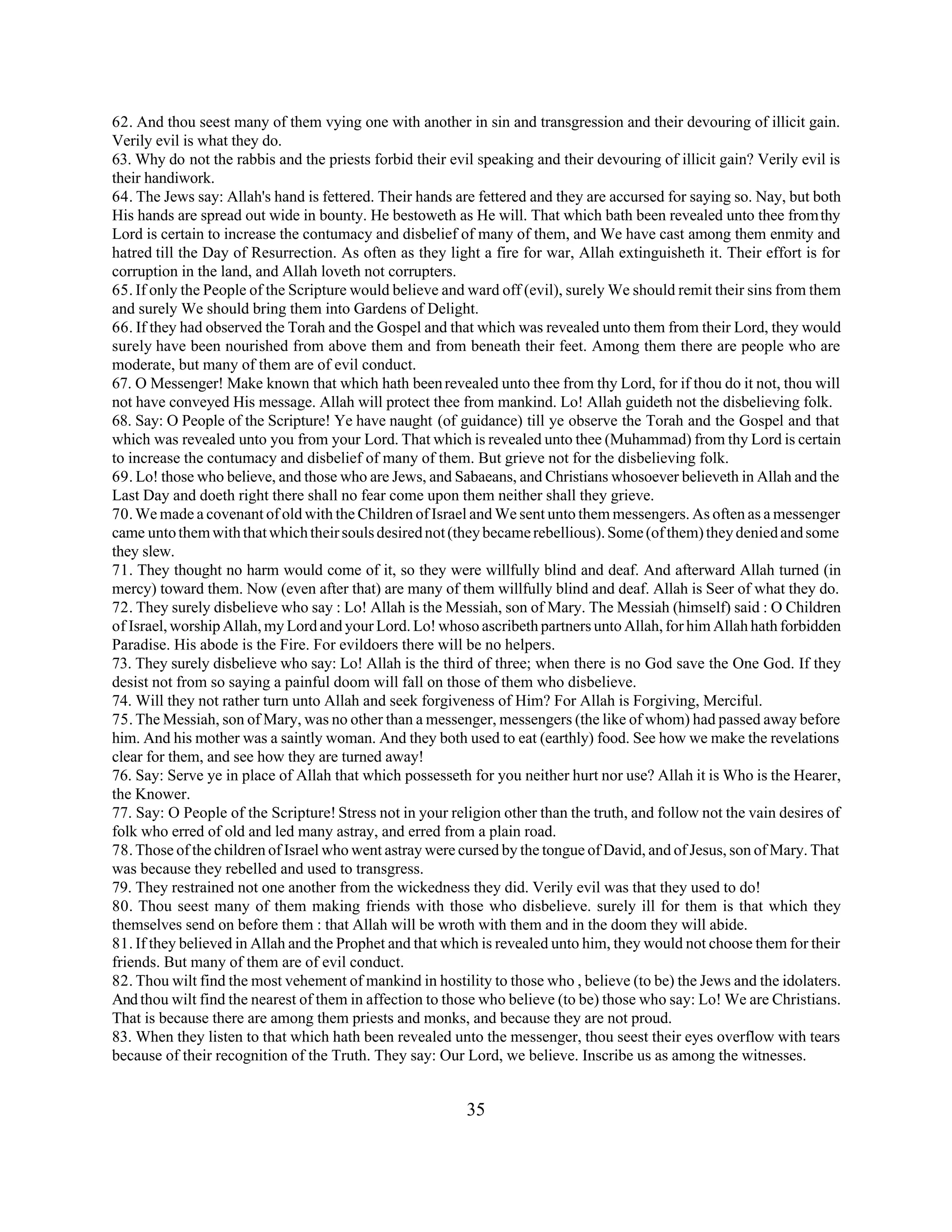62. And thou seest many of them vying one with another in sin and transgression and their devouring of illicit gain. 
Verily evil is what they do. 
63. Why do not the rabbis and the priests forbid their evil speaking and their devouring of illicit gain? Verily evil is 
their handiwork. 
64. The Jews say: Allah's hand is fettered. Their hands are fettered and they are accursed for saying so. Nay, but both 
His hands are spread out wide in bounty. He bestoweth as He will. That which bath been revealed unto thee from thy 
Lord is certain to increase the contumacy and disbelief of many of them, and We have cast among them enmity and 
hatred till the Day of Resurrection. As often as they light a fire for war, Allah extinguisheth it. Their effort is for 
corruption in the land, and Allah loveth not corrupters. 
65. If only the People of the Scripture would believe and ward off (evil), surely We should remit their sins from them 
and surely We should bring them into Gardens of Delight. 
66. If they had observed the Torah and the Gospel and that which was revealed unto them from their Lord, they would 
surely have been nourished from above them and from beneath their feet. Among them there are people who are 
moderate, but many of them are of evil conduct. 
67. O Messenger! Make known that which hath been revealed unto thee from thy Lord, for if thou do it not, thou will 
not have conveyed His message. Allah will protect thee from mankind. Lo! Allah guideth not the disbelieving folk. 
68. Say: O People of the Scripture! Ye have naught (of guidance) till ye observe the Torah and the Gospel and that 
which was revealed unto you from your Lord. That which is revealed unto thee (Muhammad) from thy Lord is certain 
to increase the contumacy and disbelief of many of them. But grieve not for the disbelieving folk. 
69. Lo! those who believe, and those who are Jews, and Sabaeans, and Christians whosoever believeth in Allah and the 
Last Day and doeth right there shall no fear come upon them neither shall they grieve. 
70. We made a covenant of old with the Children of Israel and We sent unto them messengers. As often as a messenger 
came unto them with that which their souls desired not (they became rebellious). Some (of them) they denied and some 
they slew. 
71. They thought no harm would come of it, so they were willfully blind and deaf. And afterward Allah turned (in 
mercy) toward them. Now (even after that) are many of them willfully blind and deaf. Allah is Seer of what they do. 
72. They surely disbelieve who say : Lo! Allah is the Messiah, son of Mary. The Messiah (himself) said : O Children 
of Israel, worship Allah, my Lord and your Lord. Lo! whoso ascribeth partners unto Allah, for him Allah hath forbidden 
Paradise. His abode is the Fire. For evildoers there will be no helpers. 
73. They surely disbelieve who say: Lo! Allah is the third of three; when there is no God save the One God. If they 
desist not from so saying a painful doom will fall on those of them who disbelieve. 
74. Will they not rather turn unto Allah and seek forgiveness of Him? For Allah is Forgiving, Merciful. 
75. The Messiah, son of Mary, was no other than a messenger, messengers (the like of whom) had passed away before 
him. And his mother was a saintly woman. And they both used to eat (earthly) food. See how we make the revelations 
clear for them, and see how they are turned away! 
76. Say: Serve ye in place of Allah that which possesseth for you neither hurt nor use? Allah it is Who is the Hearer, 
the Knower. 
77. Say: O People of the Scripture! Stress not in your religion other than the truth, and follow not the vain desires of 
folk who erred of old and led many astray, and erred from a plain road. 
78. Those of the children of Israel who went astray were cursed by the tongue of David, and of Jesus, son of Mary. That 
was because they rebelled and used to transgress. 
79. They restrained not one another from the wickedness they did. Verily evil was that they used to do! 
80. Thou seest many of them making friends with those who disbelieve. surely ill for them is that which they 
themselves send on before them : that Allah will be wroth with them and in the doom they will abide. 
81. If they believed in Allah and the Prophet and that which is revealed unto him, they would not choose them for their 
friends. But many of them are of evil conduct. 
82. Thou wilt find the most vehement of mankind in hostility to those who , believe (to be) the Jews and the idolaters. 
And thou wilt find the nearest of them in affection to those who believe (to be) those who say: Lo! We are Christians. 
That is because there are among them priests and monks, and because they are not proud. 
83. When they listen to that which hath been revealed unto the messenger, thou seest their eyes overflow with tears 
because of their recognition of the Truth. They say: Our Lord, we believe. Inscribe us as among the witnesses. 
35 
 