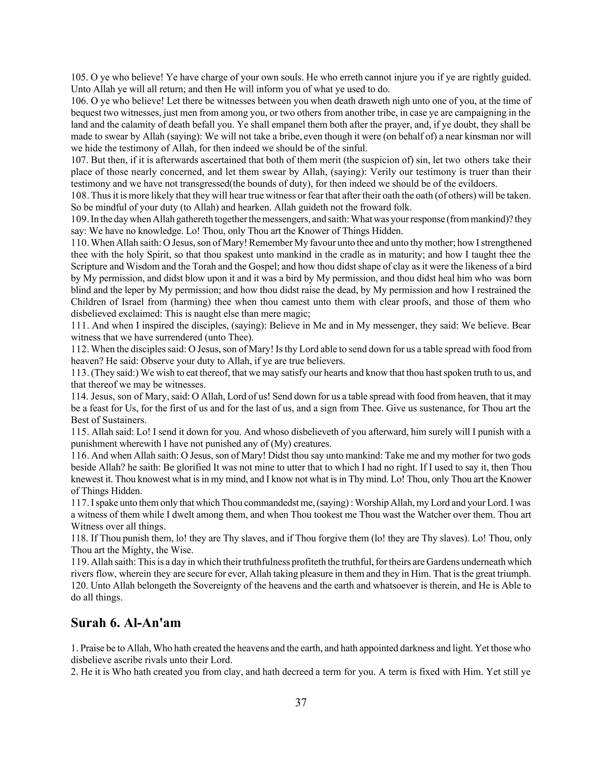 105. O ye who believe! Ye have charge of your own souls. He who erreth cannot injure you if ye are rightly guided. 
Unto Allah ye will all return; and then He will inform you of what ye used to do. 
106. O ye who believe! Let there be witnesses between you when death draweth nigh unto one of you, at the time of 
bequest two witnesses, just men from among you, or two others from another tribe, in case ye are campaigning in the 
land and the calamity of death befall you. Ye shall empanel them both after the prayer, and, if ye doubt, they shall be 
made to swear by Allah (saying): We will not take a bribe, even though it were (on behalf of) a near kinsman nor will 
we hide the testimony of Allah, for then indeed we should be of the sinful. 
107. But then, if it is afterwards ascertained that both of them merit (the suspicion of) sin, let two others take their 
place of those nearly concerned, and let them swear by Allah, (saying): Verily our testimony is truer than their 
testimony and we have not transgressed(the bounds of duty), for then indeed we should be of the evildoers. 
108. Thus it is more likely that they will hear true witness or fear that after their oath the oath (of others) will be taken. 
So be mindful of your duty (to Allah) and hearken. Allah guideth not the froward folk. 
109. In the day when Allah gathereth together the messengers, and saith: What was your response (from mankind)? they 
say: We have no knowledge. Lo! Thou, only Thou art the Knower of Things Hidden. 
110. When Allah saith: O Jesus, son of Mary! Remember My favour unto thee and unto thy mother; how I strengthened 
thee with the holy Spirit, so that thou spakest unto mankind in the cradle as in maturity; and how I taught thee the 
Scripture and Wisdom and the Torah and the Gospel; and how thou didst shape of clay as it were the likeness of a bird 
by My permission, and didst blow upon it and it was a bird by My permission, and thou didst heal him who was born 
blind and the leper by My permission; and how thou didst raise the dead, by My permission and how I restrained the 
Children of Israel from (harming) thee when thou camest unto them with clear proofs, and those of them who 
disbelieved exclaimed: This is naught else than mere magic; 
111. And when I inspired the disciples, (saying): Believe in Me and in My messenger, they said: We believe. Bear 
witness that we have surrendered (unto Thee). 
112. When the disciples said: O Jesus, son of Mary! Is thy Lord able to send down for us a table spread with food from 
heaven? He said: Observe your duty to Allah, if ye are true believers. 
113. (They said:) We wish to eat thereof, that we may satisfy our hearts and know that thou hast spoken truth to us, and 
that thereof we may be witnesses. 
114. Jesus, son of Mary, said: O Allah, Lord of us! Send down for us a table spread with food from heaven, that it may 
be a feast for Us, for the first of us and for the last of us, and a sign from Thee. Give us sustenance, for Thou art the 
Best of Sustainers. 
115. Allah said: Lo! I send it down for you. And whoso disbelieveth of you afterward, him surely will I punish with a 
punishment wherewith I have not punished any of (My) creatures. 
116. And when Allah saith: O Jesus, son of Mary! Didst thou say unto mankind: Take me and my mother for two gods 
beside Allah? he saith: Be glorified It was not mine to utter that to which I had no right. If I used to say it, then Thou 
knewest it. Thou knowest what is in my mind, and I know not what is in Thy mind. Lo! Thou, only Thou art the Knower 
of Things Hidden. 
117. I spake unto them only that which Thou commandedst me, (saying) : Worship Allah, my Lord and your Lord. I was 
a witness of them while I dwelt among them, and when Thou tookest me Thou wast the Watcher over them. Thou art 
Witness over all things. 
118. If Thou punish them, lo! they are Thy slaves, and if Thou forgive them (lo! they are Thy slaves). Lo! Thou, only 
Thou art the Mighty, the Wise. 
119. Allah saith: This is a day in which their truthfulness profiteth the truthful, for theirs are Gardens underneath which 
rivers flow, wherein they are secure for ever, Allah taking pleasure in them and they in Him. That is the great triumph. 
120. Unto Allah belongeth the Sovereignty of the heavens and the earth and whatsoever is therein, and He is Able to 
do all things. 
Surah 6. Al-An'am 
1. Praise be to Allah, Who hath created the heavens and the earth, and hath appointed darkness and light. Yet those who 
disbelieve ascribe rivals unto their Lord. 
2. He it is Who hath created you from clay, and hath decreed a term for you. A term is fixed with Him. Yet still ye 
37 
 