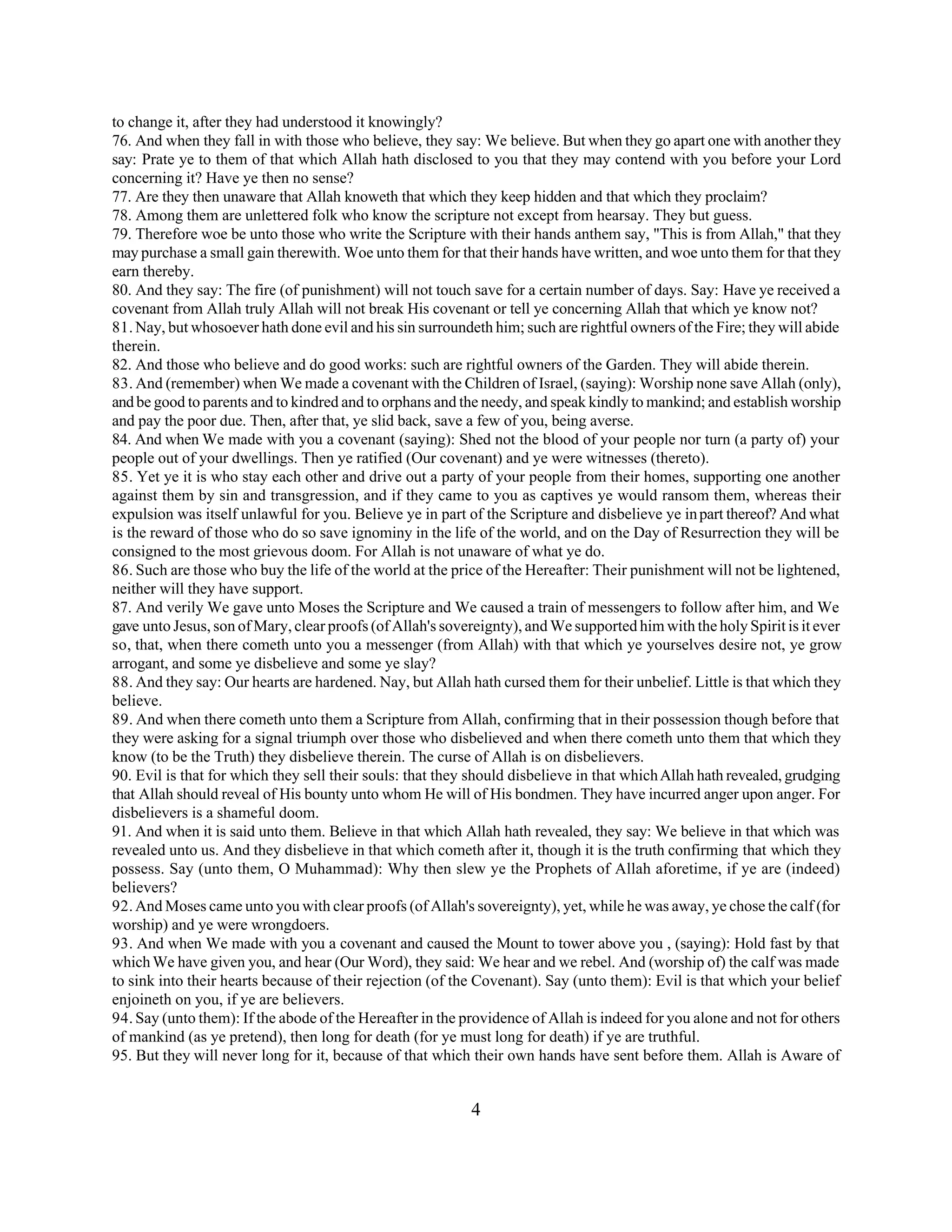 to change it, after they had understood it knowingly? 
76. And when they fall in with those who believe, they say: We believe. But when they go apart one with another they 
say: Prate ye to them of that which Allah hath disclosed to you that they may contend with you before your Lord 
concerning it? Have ye then no sense? 
77. Are they then unaware that Allah knoweth that which they keep hidden and that which they proclaim? 
78. Among them are unlettered folk who know the scripture not except from hearsay. They but guess. 
79. Therefore woe be unto those who write the Scripture with their hands anthem say, "This is from Allah," that they 
may purchase a small gain therewith. Woe unto them for that their hands have written, and woe unto them for that they 
earn thereby. 
80. And they say: The fire (of punishment) will not touch save for a certain number of days. Say: Have ye received a 
covenant from Allah truly Allah will not break His covenant or tell ye concerning Allah that which ye know not? 
81. Nay, but whosoever hath done evil and his sin surroundeth him; such are rightful owners of the Fire; they will abide 
therein. 
82. And those who believe and do good works: such are rightful owners of the Garden. They will abide therein. 
83. And (remember) when We made a covenant with the Children of Israel, (saying): Worship none save Allah (only), 
and be good to parents and to kindred and to orphans and the needy, and speak kindly to mankind; and establish worship 
and pay the poor due. Then, after that, ye slid back, save a few of you, being averse. 
84. And when We made with you a covenant (saying): Shed not the blood of your people nor turn (a party of) your 
people out of your dwellings. Then ye ratified (Our covenant) and ye were witnesses (thereto). 
85. Yet ye it is who stay each other and drive out a party of your people from their homes, supporting one another 
against them by sin and transgression, and if they came to you as captives ye would ransom them, whereas their 
expulsion was itself unlawful for you. Believe ye in part of the Scripture and disbelieve ye in part thereof? And what 
is the reward of those who do so save ignominy in the life of the world, and on the Day of Resurrection they will be 
consigned to the most grievous doom. For Allah is not unaware of what ye do. 
86. Such are those who buy the life of the world at the price of the Hereafter: Their punishment will not be lightened, 
neither will they have support. 
87. And verily We gave unto Moses the Scripture and We caused a train of messengers to follow after him, and We 
gave unto Jesus, son of Mary, clear proofs (of Allah's sovereignty), and We supported him with the holy Spirit is it ever 
so, that, when there cometh unto you a messenger (from Allah) with that which ye yourselves desire not, ye grow 
arrogant, and some ye disbelieve and some ye slay? 
88. And they say: Our hearts are hardened. Nay, but Allah hath cursed them for their unbelief. Little is that which they 
believe. 
89. And when there cometh unto them a Scripture from Allah, confirming that in their possession though before that 
they were asking for a signal triumph over those who disbelieved and when there cometh unto them that which they 
know (to be the Truth) they disbelieve therein. The curse of Allah is on disbelievers. 
90. Evil is that for which they sell their souls: that they should disbelieve in that which Allah hath revealed, grudging 
that Allah should reveal of His bounty unto whom He will of His bondmen. They have incurred anger upon anger. For 
disbelievers is a shameful doom. 
91. And when it is said unto them. Believe in that which Allah hath revealed, they say: We believe in that which was 
revealed unto us. And they disbelieve in that which cometh after it, though it is the truth confirming that which they 
possess. Say (unto them, O Muhammad): Why then slew ye the Prophets of Allah aforetime, if ye are (indeed) 
believers? 
92. And Moses came unto you with clear proofs (of Allah's sovereignty), yet, while he was away, ye chose the calf (for 
worship) and ye were wrongdoers. 
93. And when We made with you a covenant and caused the Mount to tower above you , (saying): Hold fast by that 
which We have given you, and hear (Our Word), they said: We hear and we rebel. And (worship of) the calf was made 
to sink into their hearts because of their rejection (of the Covenant). Say (unto them): Evil is that which your belief 
enjoineth on you, if ye are believers. 
94. Say (unto them): If the abode of the Hereafter in the providence of Allah is indeed for you alone and not for others 
of mankind (as ye pretend), then long for death (for ye must long for death) if ye are truthful. 
95. But they will never long for it, because of that which their own hands have sent before them. Allah is Aware of 
4 
 