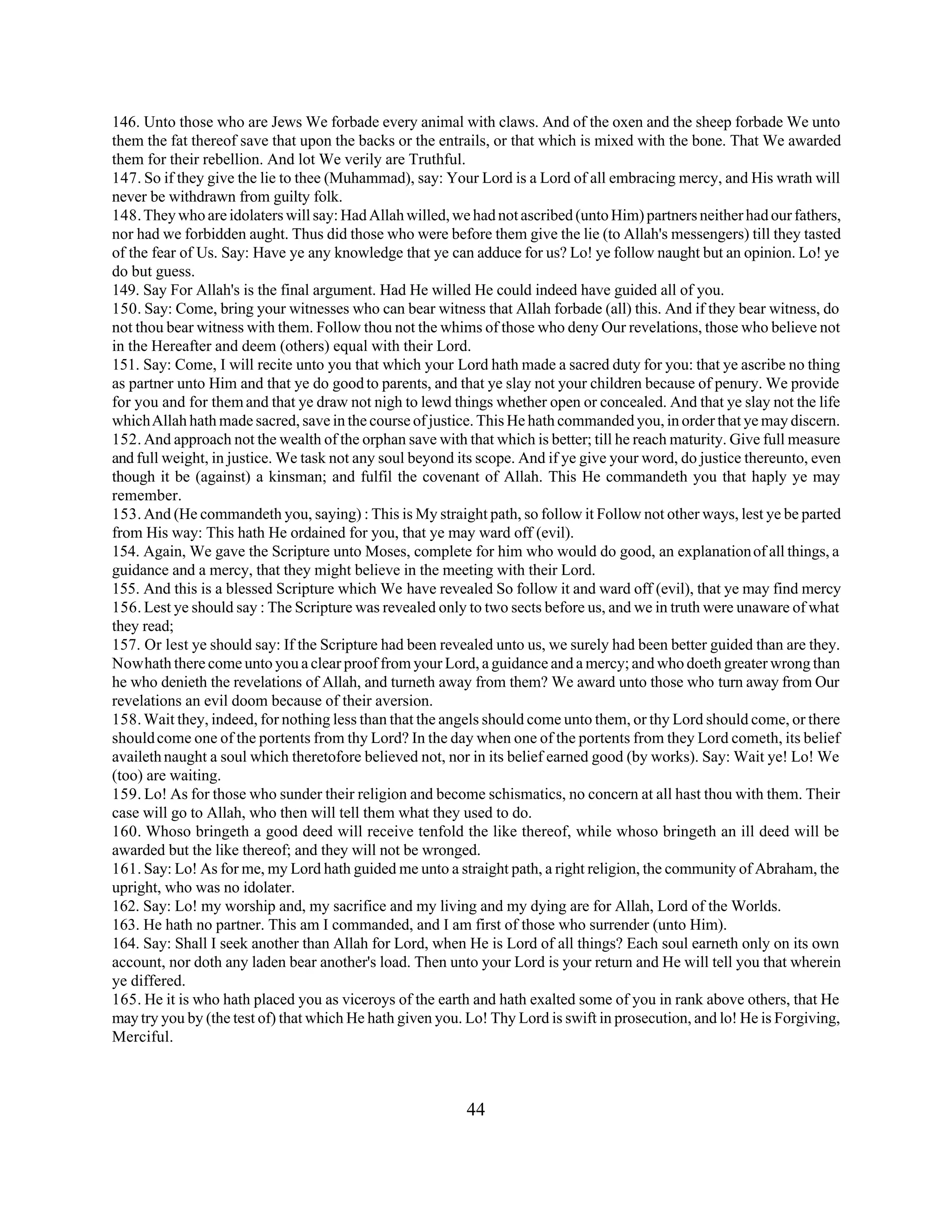 146. Unto those who are Jews We forbade every animal with claws. And of the oxen and the sheep forbade We unto 
them the fat thereof save that upon the backs or the entrails, or that which is mixed with the bone. That We awarded 
them for their rebellion. And lot We verily are Truthful. 
147. So if they give the lie to thee (Muhammad), say: Your Lord is a Lord of all embracing mercy, and His wrath will 
never be withdrawn from guilty folk. 
148. They who are idolaters will say: Had Allah willed, we had not ascribed (unto Him) partners neither had our fathers, 
nor had we forbidden aught. Thus did those who were before them give the lie (to Allah's messengers) till they tasted 
of the fear of Us. Say: Have ye any knowledge that ye can adduce for us? Lo! ye follow naught but an opinion. Lo! ye 
do but guess. 
149. Say For Allah's is the final argument. Had He willed He could indeed have guided all of you. 
150. Say: Come, bring your witnesses who can bear witness that Allah forbade (all) this. And if they bear witness, do 
not thou bear witness with them. Follow thou not the whims of those who deny Our revelations, those who believe not 
in the Hereafter and deem (others) equal with their Lord. 
151. Say: Come, I will recite unto you that which your Lord hath made a sacred duty for you: that ye ascribe no thing 
as partner unto Him and that ye do good to parents, and that ye slay not your children because of penury. We provide 
for you and for them and that ye draw not nigh to lewd things whether open or concealed. And that ye slay not the life 
which Allah hath made sacred, save in the course of justice. This He hath commanded you, in order that ye may discern. 
152. And approach not the wealth of the orphan save with that which is better; till he reach maturity. Give full measure 
and full weight, in justice. We task not any soul beyond its scope. And if ye give your word, do justice thereunto, even 
though it be (against) a kinsman; and fulfil the covenant of Allah. This He commandeth you that haply ye may 
remember. 
153. And (He commandeth you, saying) : This is My straight path, so follow it Follow not other ways, lest ye be parted 
from His way: This hath He ordained for you, that ye may ward off (evil). 
154. Again, We gave the Scripture unto Moses, complete for him who would do good, an explanation of all things, a 
guidance and a mercy, that they might believe in the meeting with their Lord. 
155. And this is a blessed Scripture which We have revealed So follow it and ward off (evil), that ye may find mercy 
156. Lest ye should say : The Scripture was revealed only to two sects before us, and we in truth were unaware of what 
they read; 
157. Or lest ye should say: If the Scripture had been revealed unto us, we surely had been better guided than are they. 
Now hath there come unto you a clear proof from your Lord, a guidance and a mercy; and who doeth greater wrong than 
he who denieth the revelations of Allah, and turneth away from them? We award unto those who turn away from Our 
revelations an evil doom because of their aversion. 
158. Wait they, indeed, for nothing less than that the angels should come unto them, or thy Lord should come, or there 
should come one of the portents from thy Lord? In the day when one of the portents from they Lord cometh, its belief 
availeth naught a soul which theretofore believed not, nor in its belief earned good (by works). Say: Wait ye! Lo! We 
(too) are waiting. 
159. Lo! As for those who sunder their religion and become schismatics, no concern at all hast thou with them. Their 
case will go to Allah, who then will tell them what they used to do. 
160. Whoso bringeth a good deed will receive tenfold the like thereof, while whoso bringeth an ill deed will be 
awarded but the like thereof; and they will not be wronged. 
161. Say: Lo! As for me, my Lord hath guided me unto a straight path, a right religion, the community of Abraham, the 
upright, who was no idolater. 
162. Say: Lo! my worship and, my sacrifice and my living and my dying are for Allah, Lord of the Worlds. 
163. He hath no partner. This am I commanded, and I am first of those who surrender (unto Him). 
164. Say: Shall I seek another than Allah for Lord, when He is Lord of all things? Each soul earneth only on its own 
account, nor doth any laden bear another's load. Then unto your Lord is your return and He will tell you that wherein 
ye differed. 
165. He it is who hath placed you as viceroys of the earth and hath exalted some of you in rank above others, that He 
may try you by (the test of) that which He hath given you. Lo! Thy Lord is swift in prosecution, and lo! He is Forgiving, 
Merciful. 
44 
 