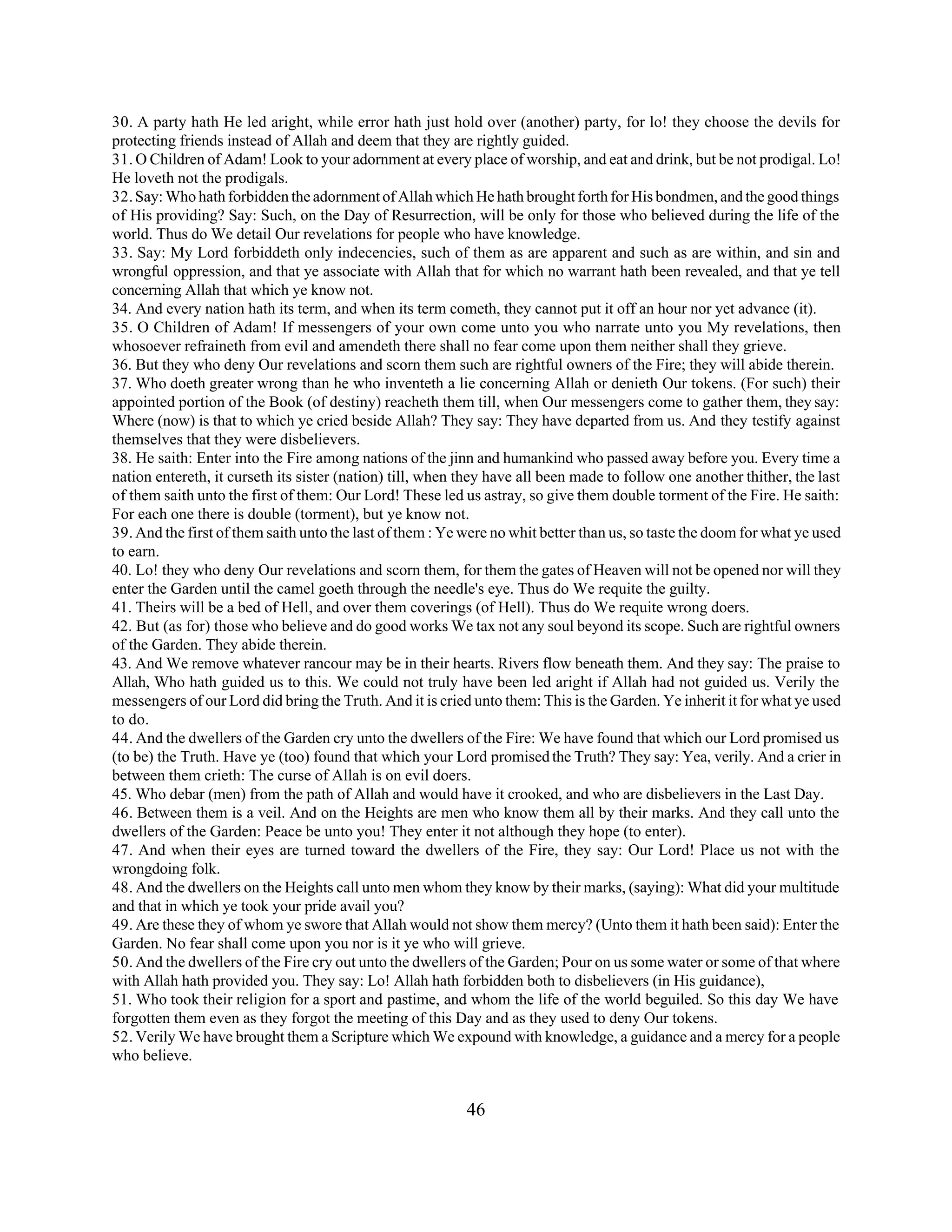 30. A party hath He led aright, while error hath just hold over (another) party, for lo! they choose the devils for 
protecting friends instead of Allah and deem that they are rightly guided. 
31. O Children of Adam! Look to your adornment at every place of worship, and eat and drink, but be not prodigal. Lo! 
He loveth not the prodigals. 
32. Say: Who hath forbidden the adornment of Allah which He hath brought forth for His bondmen, and the good things 
of His providing? Say: Such, on the Day of Resurrection, will be only for those who believed during the life of the 
world. Thus do We detail Our revelations for people who have knowledge. 
33. Say: My Lord forbiddeth only indecencies, such of them as are apparent and such as are within, and sin and 
wrongful oppression, and that ye associate with Allah that for which no warrant hath been revealed, and that ye tell 
concerning Allah that which ye know not. 
34. And every nation hath its term, and when its term cometh, they cannot put it off an hour nor yet advance (it). 
35. O Children of Adam! If messengers of your own come unto you who narrate unto you My revelations, then 
whosoever refraineth from evil and amendeth there shall no fear come upon them neither shall they grieve. 
36. But they who deny Our revelations and scorn them such are rightful owners of the Fire; they will abide therein. 
37. Who doeth greater wrong than he who inventeth a lie concerning Allah or denieth Our tokens. (For such) their 
appointed portion of the Book (of destiny) reacheth them till, when Our messengers come to gather them, they say: 
Where (now) is that to which ye cried beside Allah? They say: They have departed from us. And they testify against 
themselves that they were disbelievers. 
38. He saith: Enter into the Fire among nations of the jinn and humankind who passed away before you. Every time a 
nation entereth, it curseth its sister (nation) till, when they have all been made to follow one another thither, the last 
of them saith unto the first of them: Our Lord! These led us astray, so give them double torment of the Fire. He saith: 
For each one there is double (torment), but ye know not. 
39. And the first of them saith unto the last of them : Ye were no whit better than us, so taste the doom for what ye used 
to earn. 
40. Lo! they who deny Our revelations and scorn them, for them the gates of Heaven will not be opened nor will they 
enter the Garden until the camel goeth through the needle's eye. Thus do We requite the guilty. 
41. Theirs will be a bed of Hell, and over them coverings (of Hell). Thus do We requite wrong doers. 
42. But (as for) those who believe and do good works We tax not any soul beyond its scope. Such are rightful owners 
of the Garden. They abide therein. 
43. And We remove whatever rancour may be in their hearts. Rivers flow beneath them. And they say: The praise to 
Allah, Who hath guided us to this. We could not truly have been led aright if Allah had not guided us. Verily the 
messengers of our Lord did bring the Truth. And it is cried unto them: This is the Garden. Ye inherit it for what ye used 
to do. 
44. And the dwellers of the Garden cry unto the dwellers of the Fire: We have found that which our Lord promised us 
(to be) the Truth. Have ye (too) found that which your Lord promised the Truth? They say: Yea, verily. And a crier in 
between them crieth: The curse of Allah is on evil doers. 
45. Who debar (men) from the path of Allah and would have it crooked, and who are disbelievers in the Last Day. 
46. Between them is a veil. And on the Heights are men who know them all by their marks. And they call unto the 
dwellers of the Garden: Peace be unto you! They enter it not although they hope (to enter). 
47. And when their eyes are turned toward the dwellers of the Fire, they say: Our Lord! Place us not with the 
wrongdoing folk. 
48. And the dwellers on the Heights call unto men whom they know by their marks, (saying): What did your multitude 
and that in which ye took your pride avail you? 
49. Are these they of whom ye swore that Allah would not show them mercy? (Unto them it hath been said): Enter the 
Garden. No fear shall come upon you nor is it ye who will grieve. 
50. And the dwellers of the Fire cry out unto the dwellers of the Garden; Pour on us some water or some of that where 
with Allah hath provided you. They say: Lo! Allah hath forbidden both to disbelievers (in His guidance), 
51. Who took their religion for a sport and pastime, and whom the life of the world beguiled. So this day We have 
forgotten them even as they forgot the meeting of this Day and as they used to deny Our tokens. 
52. Verily We have brought them a Scripture which We expound with knowledge, a guidance and a mercy for a people 
who believe. 
46 
 