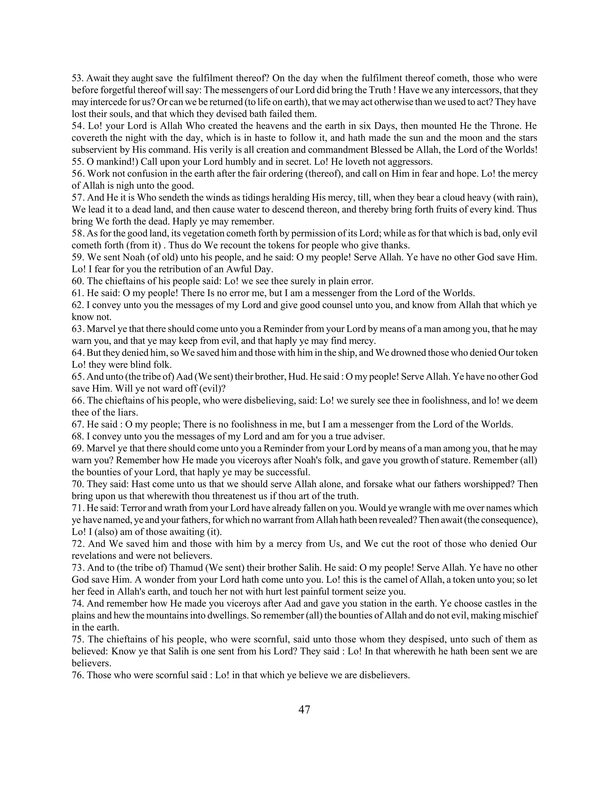 53. Await they aught save the fulfilment thereof? On the day when the fulfilment thereof cometh, those who were 
before forgetful thereof will say: The messengers of our Lord did bring the Truth ! Have we any intercessors, that they 
may intercede for us? Or can we be returned (to life on earth), that we may act otherwise than we used to act? They have 
lost their souls, and that which they devised bath failed them. 
54. Lo! your Lord is Allah Who created the heavens and the earth in six Days, then mounted He the Throne. He 
covereth the night with the day, which is in haste to follow it, and hath made the sun and the moon and the stars 
subservient by His command. His verily is all creation and commandment Blessed be Allah, the Lord of the Worlds! 
55. O mankind!) Call upon your Lord humbly and in secret. Lo! He loveth not aggressors. 
56. Work not confusion in the earth after the fair ordering (thereof), and call on Him in fear and hope. Lo! the mercy 
of Allah is nigh unto the good. 
57. And He it is Who sendeth the winds as tidings heralding His mercy, till, when they bear a cloud heavy (with rain), 
We lead it to a dead land, and then cause water to descend thereon, and thereby bring forth fruits of every kind. Thus 
bring We forth the dead. Haply ye may remember. 
58. As for the good land, its vegetation cometh forth by permission of its Lord; while as for that which is bad, only evil 
cometh forth (from it) . Thus do We recount the tokens for people who give thanks. 
59. We sent Noah (of old) unto his people, and he said: O my people! Serve Allah. Ye have no other God save Him. 
Lo! I fear for you the retribution of an Awful Day. 
60. The chieftains of his people said: Lo! we see thee surely in plain error. 
61. He said: O my people! There Is no error me, but I am a messenger from the Lord of the Worlds. 
62. I convey unto you the messages of my Lord and give good counsel unto you, and know from Allah that which ye 
know not. 
63. Marvel ye that there should come unto you a Reminder from your Lord by means of a man among you, that he may 
warn you, and that ye may keep from evil, and that haply ye may find mercy. 
64. But they denied him, so We saved him and those with him in the ship, and We drowned those who denied Our token 
Lo! they were blind folk. 
65. And unto (the tribe of) Aad (We sent) their brother, Hud. He said : O my people! Serve Allah. Ye have no other God 
save Him. Will ye not ward off (evil)? 
66. The chieftains of his people, who were disbelieving, said: Lo! we surely see thee in foolishness, and lo! we deem 
thee of the liars. 
67. He said : O my people; There is no foolishness in me, but I am a messenger from the Lord of the Worlds. 
68. I convey unto you the messages of my Lord and am for you a true adviser. 
69. Marvel ye that there should come unto you a Reminder from your Lord by means of a man among you, that he may 
warn you? Remember how He made you viceroys after Noah's folk, and gave you growth of stature. Remember (all) 
the bounties of your Lord, that haply ye may be successful. 
70. They said: Hast come unto us that we should serve Allah alone, and forsake what our fathers worshipped? Then 
bring upon us that wherewith thou threatenest us if thou art of the truth. 
71. He said: Terror and wrath from your Lord have already fallen on you. Would ye wrangle with me over names which 
ye have named, ye and your fathers, for which no warrant from Allah hath been revealed? Then await (the consequence), 
Lo! I (also) am of those awaiting (it). 
72. And We saved him and those with him by a mercy from Us, and We cut the root of those who denied Our 
revelations and were not believers. 
73. And to (the tribe of) Thamud (We sent) their brother Salih. He said: O my people! Serve Allah. Ye have no other 
God save Him. A wonder from your Lord hath come unto you. Lo! this is the camel of Allah, a token unto you; so let 
her feed in Allah's earth, and touch her not with hurt lest painful torment seize you. 
74. And remember how He made you viceroys after Aad and gave you station in the earth. Ye choose castles in the 
plains and hew the mountains into dwellings. So remember (all) the bounties of Allah and do not evil, making mischief 
in the earth. 
75. The chieftains of his people, who were scornful, said unto those whom they despised, unto such of them as 
believed: Know ye that Salih is one sent from his Lord? They said : Lo! In that wherewith he hath been sent we are 
believers. 
76. Those who were scornful said : Lo! in that which ye believe we are disbelievers. 
47 
 