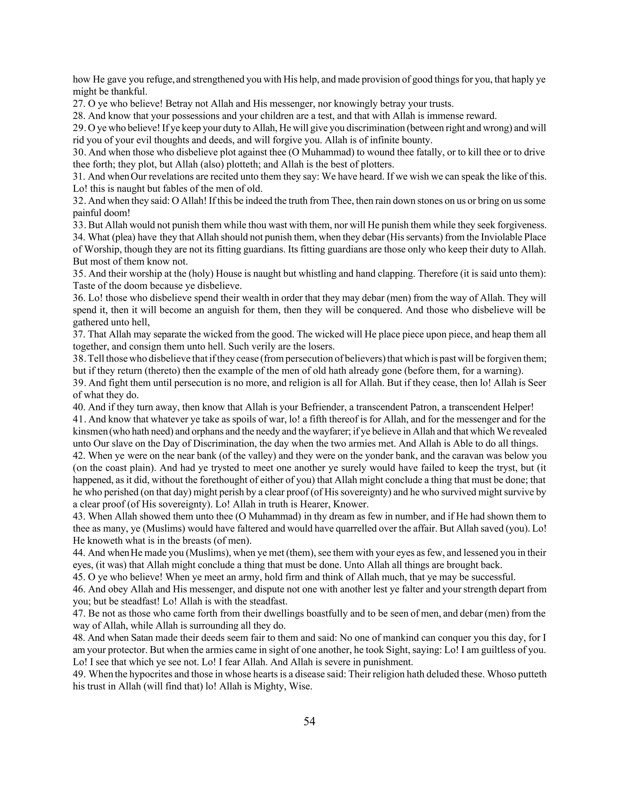 how He gave you refuge, and strengthened you with His help, and made provision of good things for you, that haply ye 
might be thankful. 
27. O ye who believe! Betray not Allah and His messenger, nor knowingly betray your trusts. 
28. And know that your possessions and your children are a test, and that with Allah is immense reward. 
29. O ye who believe! If ye keep your duty to Allah, He will give you discrimination (between right and wrong) and will 
rid you of your evil thoughts and deeds, and will forgive you. Allah is of infinite bounty. 
30. And when those who disbelieve plot against thee (O Muhammad) to wound thee fatally, or to kill thee or to drive 
thee forth; they plot, but Allah (also) plotteth; and Allah is the best of plotters. 
31. And when Our revelations are recited unto them they say: We have heard. If we wish we can speak the like of this. 
Lo! this is naught but fables of the men of old. 
32. And when they said: O Allah! If this be indeed the truth from Thee, then rain down stones on us or bring on us some 
painful doom! 
33. But Allah would not punish them while thou wast with them, nor will He punish them while they seek forgiveness. 
34. What (plea) have they that Allah should not punish them, when they debar (His servants) from the Inviolable Place 
of Worship, though they are not its fitting guardians. Its fitting guardians are those only who keep their duty to Allah. 
But most of them know not. 
35. And their worship at the (holy) House is naught but whistling and hand clapping. Therefore (it is said unto them): 
Taste of the doom because ye disbelieve. 
36. Lo! those who disbelieve spend their wealth in order that they may debar (men) from the way of Allah. They will 
spend it, then it will become an anguish for them, then they will be conquered. And those who disbelieve will be 
gathered unto hell, 
37. That Allah may separate the wicked from the good. The wicked will He place piece upon piece, and heap them all 
together, and consign them unto hell. Such verily are the losers. 
38. Tell those who disbelieve that if they cease (from persecution of believers) that which is past will be forgiven them; 
but if they return (thereto) then the example of the men of old hath already gone (before them, for a warning). 
39. And fight them until persecution is no more, and religion is all for Allah. But if they cease, then lo! Allah is Seer 
of what they do. 
40. And if they turn away, then know that Allah is your Befriender, a transcendent Patron, a transcendent Helper! 
41. And know that whatever ye take as spoils of war, lo! a fifth thereof is for Allah, and for the messenger and for the 
kinsmen (who hath need) and orphans and the needy and the wayfarer; if ye believe in Allah and that which We revealed 
unto Our slave on the Day of Discrimination, the day when the two armies met. And Allah is Able to do all things. 
42. When ye were on the near bank (of the valley) and they were on the yonder bank, and the caravan was below you 
(on the coast plain). And had ye trysted to meet one another ye surely would have failed to keep the tryst, but (it 
happened, as it did, without the forethought of either of you) that Allah might conclude a thing that must be done; that 
he who perished (on that day) might perish by a clear proof (of His sovereignty) and he who survived might survive by 
a clear proof (of His sovereignty). Lo! Allah in truth is Hearer, Knower. 
43. When Allah showed them unto thee (O Muhammad) in thy dream as few in number, and if He had shown them to 
thee as many, ye (Muslims) would have faltered and would have quarrelled over the affair. But Allah saved (you). Lo! 
He knoweth what is in the breasts (of men). 
44. And when He made you (Muslims), when ye met (them), see them with your eyes as few, and lessened you in their 
eyes, (it was) that Allah might conclude a thing that must be done. Unto Allah all things are brought back. 
45. O ye who believe! When ye meet an army, hold firm and think of Allah much, that ye may be successful. 
46. And obey Allah and His messenger, and dispute not one with another lest ye falter and your strength depart from 
you; but be steadfast! Lo! Allah is with the steadfast. 
47. Be not as those who came forth from their dwellings boastfully and to be seen of men, and debar (men) from the 
way of Allah, while Allah is surrounding all they do. 
48. And when Satan made their deeds seem fair to them and said: No one of mankind can conquer you this day, for I 
am your protector. But when the armies came in sight of one another, he took Sight, saying: Lo! I am guiltless of you. 
Lo! I see that which ye see not. Lo! I fear Allah. And Allah is severe in punishment. 
49. When the hypocrites and those in whose hearts is a disease said: Their religion hath deluded these. Whoso putteth 
his trust in Allah (will find that) lo! Allah is Mighty, Wise. 
54 
 