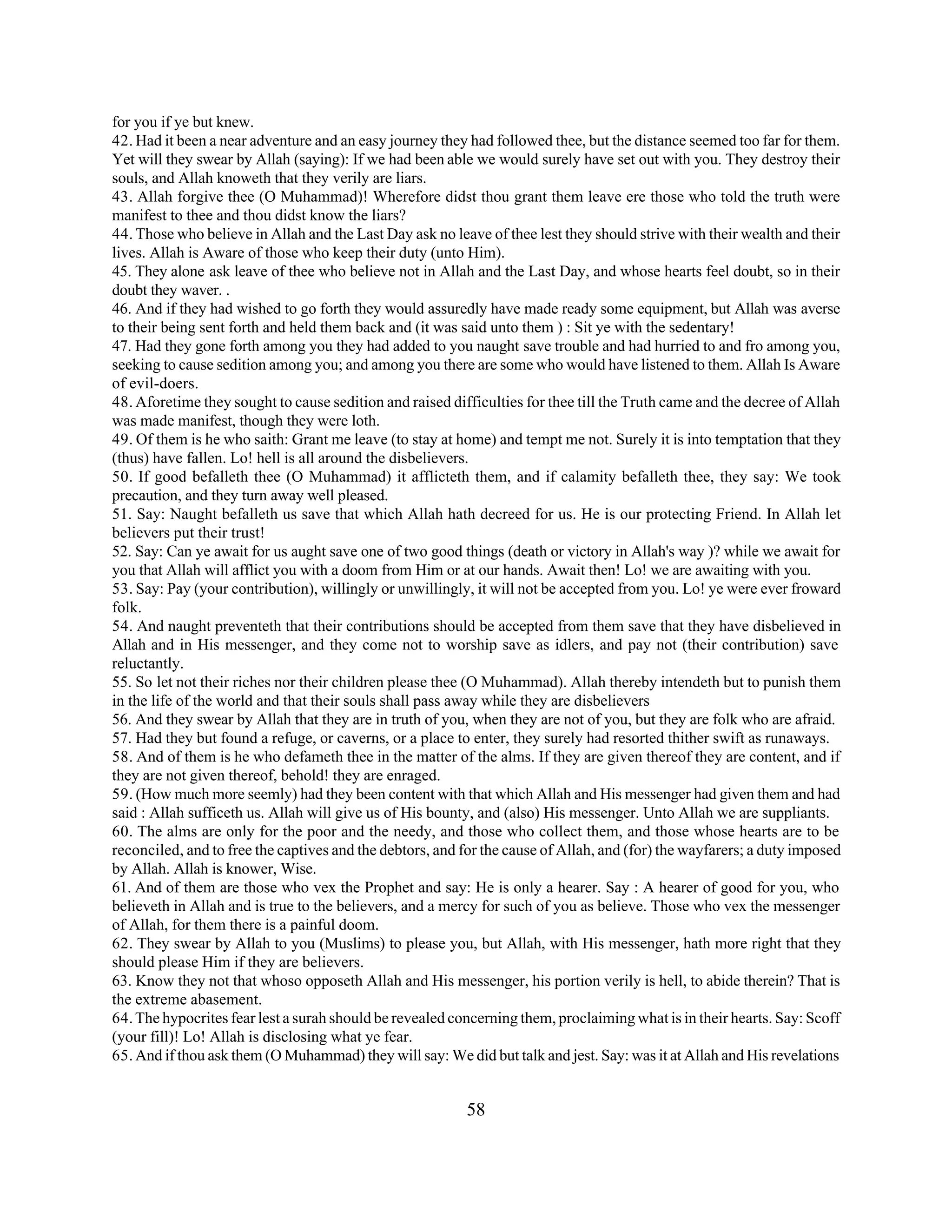 for you if ye but knew. 
42. Had it been a near adventure and an easy journey they had followed thee, but the distance seemed too far for them. 
Yet will they swear by Allah (saying): If we had been able we would surely have set out with you. They destroy their 
souls, and Allah knoweth that they verily are liars. 
43. Allah forgive thee (O Muhammad)! Wherefore didst thou grant them leave ere those who told the truth were 
manifest to thee and thou didst know the liars? 
44. Those who believe in Allah and the Last Day ask no leave of thee lest they should strive with their wealth and their 
lives. Allah is Aware of those who keep their duty (unto Him). 
45. They alone ask leave of thee who believe not in Allah and the Last Day, and whose hearts feel doubt, so in their 
doubt they waver. . 
46. And if they had wished to go forth they would assuredly have made ready some equipment, but Allah was averse 
to their being sent forth and held them back and (it was said unto them ) : Sit ye with the sedentary! 
47. Had they gone forth among you they had added to you naught save trouble and had hurried to and fro among you, 
seeking to cause sedition among you; and among you there are some who would have listened to them. Allah Is Aware 
of evil-doers. 
48. Aforetime they sought to cause sedition and raised difficulties for thee till the Truth came and the decree of Allah 
was made manifest, though they were loth. 
49. Of them is he who saith: Grant me leave (to stay at home) and tempt me not. Surely it is into temptation that they 
(thus) have fallen. Lo! hell is all around the disbelievers. 
50. If good befalleth thee (O Muhammad) it afflicteth them, and if calamity befalleth thee, they say: We took 
precaution, and they turn away well pleased. 
51. Say: Naught befalleth us save that which Allah hath decreed for us. He is our protecting Friend. In Allah let 
believers put their trust! 
52. Say: Can ye await for us aught save one of two good things (death or victory in Allah's way )? while we await for 
you that Allah will afflict you with a doom from Him or at our hands. Await then! Lo! we are awaiting with you. 
53. Say: Pay (your contribution), willingly or unwillingly, it will not be accepted from you. Lo! ye were ever froward 
folk. 
54. And naught preventeth that their contributions should be accepted from them save that they have disbelieved in 
Allah and in His messenger, and they come not to worship save as idlers, and pay not (their contribution) save 
reluctantly. 
55. So let not their riches nor their children please thee (O Muhammad). Allah thereby intendeth but to punish them 
in the life of the world and that their souls shall pass away while they are disbelievers 
56. And they swear by Allah that they are in truth of you, when they are not of you, but they are folk who are afraid. 
57. Had they but found a refuge, or caverns, or a place to enter, they surely had resorted thither swift as runaways. 
58. And of them is he who defameth thee in the matter of the alms. If they are given thereof they are content, and if 
they are not given thereof, behold! they are enraged. 
59. (How much more seemly) had they been content with that which Allah and His messenger had given them and had 
said : Allah sufficeth us. Allah will give us of His bounty, and (also) His messenger. Unto Allah we are suppliants. 
60. The alms are only for the poor and the needy, and those who collect them, and those whose hearts are to be 
reconciled, and to free the captives and the debtors, and for the cause of Allah, and (for) the wayfarers; a duty imposed 
by Allah. Allah is knower, Wise. 
61. And of them are those who vex the Prophet and say: He is only a hearer. Say : A hearer of good for you, who 
believeth in Allah and is true to the believers, and a mercy for such of you as believe. Those who vex the messenger 
of Allah, for them there is a painful doom. 
62. They swear by Allah to you (Muslims) to please you, but Allah, with His messenger, hath more right that they 
should please Him if they are believers. 
63. Know they not that whoso opposeth Allah and His messenger, his portion verily is hell, to abide therein? That is 
the extreme abasement. 
64. The hypocrites fear lest a surah should be revealed concerning them, proclaiming what is in their hearts. Say: Scoff 
(your fill)! Lo! Allah is disclosing what ye fear. 
65. And if thou ask them (O Muhammad) they will say: We did but talk and jest. Say: was it at Allah and His revelations 
58 
 