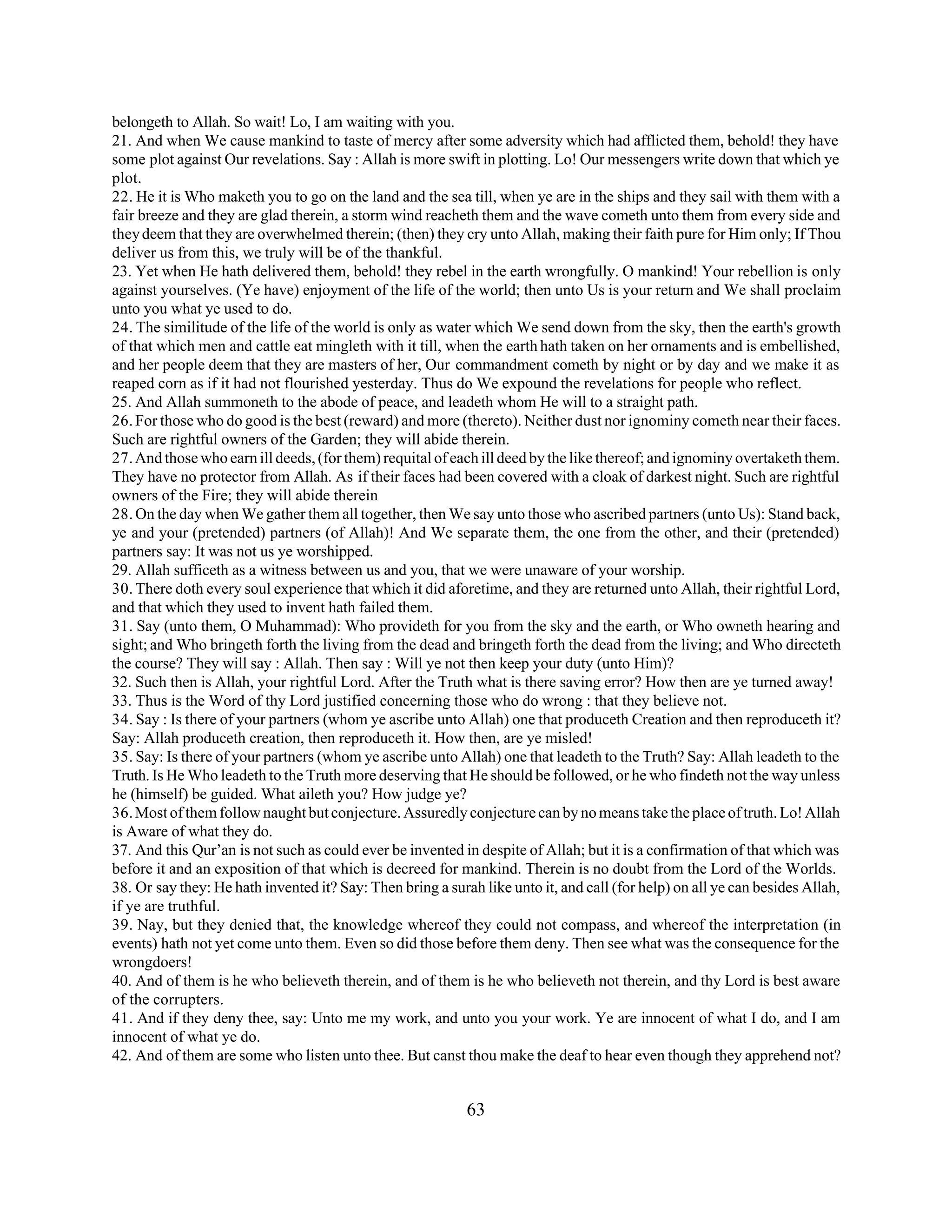 belongeth to Allah. So wait! Lo, I am waiting with you. 
21. And when We cause mankind to taste of mercy after some adversity which had afflicted them, behold! they have 
some plot against Our revelations. Say : Allah is more swift in plotting. Lo! Our messengers write down that which ye 
plot. 
22. He it is Who maketh you to go on the land and the sea till, when ye are in the ships and they sail with them with a 
fair breeze and they are glad therein, a storm wind reacheth them and the wave cometh unto them from every side and 
they deem that they are overwhelmed therein; (then) they cry unto Allah, making their faith pure for Him only; If Thou 
deliver us from this, we truly will be of the thankful. 
23. Yet when He hath delivered them, behold! they rebel in the earth wrongfully. O mankind! Your rebellion is only 
against yourselves. (Ye have) enjoyment of the life of the world; then unto Us is your return and We shall proclaim 
unto you what ye used to do. 
24. The similitude of the life of the world is only as water which We send down from the sky, then the earth's growth 
of that which men and cattle eat mingleth with it till, when the earth hath taken on her ornaments and is embellished, 
and her people deem that they are masters of her, Our commandment cometh by night or by day and we make it as 
reaped corn as if it had not flourished yesterday. Thus do We expound the revelations for people who reflect. 
25. And Allah summoneth to the abode of peace, and leadeth whom He will to a straight path. 
26. For those who do good is the best (reward) and more (thereto). Neither dust nor ignominy cometh near their faces. 
Such are rightful owners of the Garden; they will abide therein. 
27. And those who earn ill deeds, (for them) requital of each ill deed by the like thereof; and ignominy overtaketh them. 
They have no protector from Allah. As if their faces had been covered with a cloak of darkest night. Such are rightful 
owners of the Fire; they will abide therein 
28. On the day when We gather them all together, then We say unto those who ascribed partners (unto Us): Stand back, 
ye and your (pretended) partners (of Allah)! And We separate them, the one from the other, and their (pretended) 
partners say: It was not us ye worshipped. 
29. Allah sufficeth as a witness between us and you, that we were unaware of your worship. 
30. There doth every soul experience that which it did aforetime, and they are returned unto Allah, their rightful Lord, 
and that which they used to invent hath failed them. 
31. Say (unto them, O Muhammad): Who provideth for you from the sky and the earth, or Who owneth hearing and 
sight; and Who bringeth forth the living from the dead and bringeth forth the dead from the living; and Who directeth 
the course? They will say : Allah. Then say : Will ye not then keep your duty (unto Him)? 
32. Such then is Allah, your rightful Lord. After the Truth what is there saving error? How then are ye turned away! 
33. Thus is the Word of thy Lord justified concerning those who do wrong : that they believe not. 
34. Say : Is there of your partners (whom ye ascribe unto Allah) one that produceth Creation and then reproduceth it? 
Say: Allah produceth creation, then reproduceth it. How then, are ye misled! 
35. Say: Is there of your partners (whom ye ascribe unto Allah) one that leadeth to the Truth? Say: Allah leadeth to the 
Truth. Is He Who leadeth to the Truth more deserving that He should be followed, or he who findeth not the way unless 
he (himself) be guided. What aileth you? How judge ye? 
36. Most of them follow naught but conjecture. Assuredly conjecture can by no means take the place of truth. Lo! Allah 
is Aware of what they do. 
37. And this Qur’an is not such as could ever be invented in despite of Allah; but it is a confirmation of that which was 
before it and an exposition of that which is decreed for mankind. Therein is no doubt from the Lord of the Worlds. 
38. Or say they: He hath invented it? Say: Then bring a surah like unto it, and call (for help) on all ye can besides Allah, 
if ye are truthful. 
39. Nay, but they denied that, the knowledge whereof they could not compass, and whereof the interpretation (in 
events) hath not yet come unto them. Even so did those before them deny. Then see what was the consequence for the 
wrongdoers! 
40. And of them is he who believeth therein, and of them is he who believeth not therein, and thy Lord is best aware 
of the corrupters. 
41. And if they deny thee, say: Unto me my work, and unto you your work. Ye are innocent of what I do, and I am 
innocent of what ye do. 
42. And of them are some who listen unto thee. But canst thou make the deaf to hear even though they apprehend not? 
63 
 