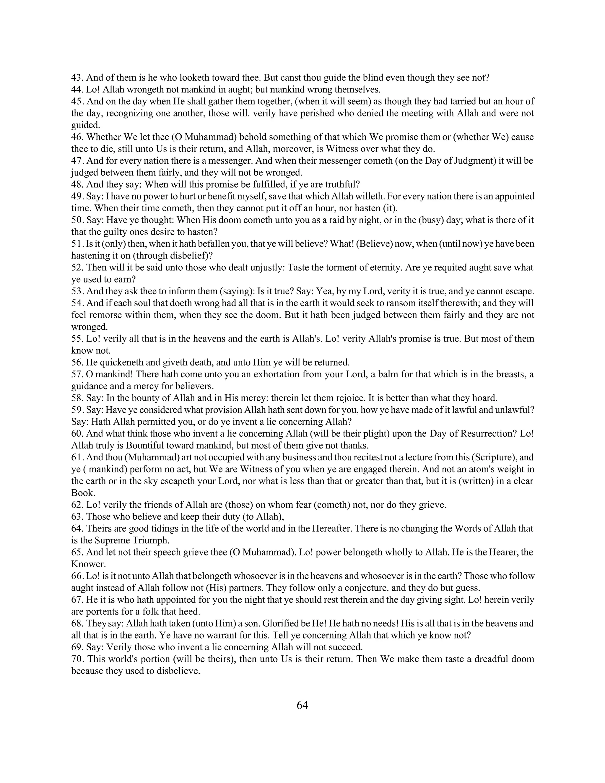 43. And of them is he who looketh toward thee. But canst thou guide the blind even though they see not? 
44. Lo! Allah wrongeth not mankind in aught; but mankind wrong themselves. 
45. And on the day when He shall gather them together, (when it will seem) as though they had tarried but an hour of 
the day, recognizing one another, those will. verily have perished who denied the meeting with Allah and were not 
guided. 
46. Whether We let thee (O Muhammad) behold something of that which We promise them or (whether We) cause 
thee to die, still unto Us is their return, and Allah, moreover, is Witness over what they do. 
47. And for every nation there is a messenger. And when their messenger cometh (on the Day of Judgment) it will be 
judged between them fairly, and they will not be wronged. 
48. And they say: When will this promise be fulfilled, if ye are truthful? 
49. Say: I have no power to hurt or benefit myself, save that which Allah willeth. For every nation there is an appointed 
time. When their time cometh, then they cannot put it off an hour, nor hasten (it). 
50. Say: Have ye thought: When His doom cometh unto you as a raid by night, or in the (busy) day; what is there of it 
that the guilty ones desire to hasten? 
51. Is it (only) then, when it hath befallen you, that ye will believe? What! (Believe) now, when (until now) ye have been 
hastening it on (through disbelief)? 
52. Then will it be said unto those who dealt unjustly: Taste the torment of eternity. Are ye requited aught save what 
ye used to earn? 
53. And they ask thee to inform them (saying): Is it true? Say: Yea, by my Lord, verity it is true, and ye cannot escape. 
54. And if each soul that doeth wrong had all that is in the earth it would seek to ransom itself therewith; and they will 
feel remorse within them, when they see the doom. But it hath been judged between them fairly and they are not 
wronged. 
55. Lo! verily all that is in the heavens and the earth is Allah's. Lo! verity Allah's promise is true. But most of them 
know not. 
56. He quickeneth and giveth death, and unto Him ye will be returned. 
57. O mankind! There hath come unto you an exhortation from your Lord, a balm for that which is in the breasts, a 
guidance and a mercy for believers. 
58. Say: In the bounty of Allah and in His mercy: therein let them rejoice. It is better than what they hoard. 
59. Say: Have ye considered what provision Allah hath sent down for you, how ye have made of it lawful and unlawful? 
Say: Hath Allah permitted you, or do ye invent a lie concerning Allah? 
60. And what think those who invent a lie concerning Allah (will be their plight) upon the Day of Resurrection? Lo! 
Allah truly is Bountiful toward mankind, but most of them give not thanks. 
61. And thou (Muhammad) art not occupied with any business and thou recitest not a lecture from this (Scripture), and 
ye ( mankind) perform no act, but We are Witness of you when ye are engaged therein. And not an atom's weight in 
the earth or in the sky escapeth your Lord, nor what is less than that or greater than that, but it is (written) in a clear 
Book. 
62. Lo! verily the friends of Allah are (those) on whom fear (cometh) not, nor do they grieve. 
63. Those who believe and keep their duty (to Allah), 
64. Theirs are good tidings in the life of the world and in the Hereafter. There is no changing the Words of Allah that 
is the Supreme Triumph. 
65. And let not their speech grieve thee (O Muhammad). Lo! power belongeth wholly to Allah. He is the Hearer, the 
Knower. 
66. Lo! is it not unto Allah that belongeth whosoever is in the heavens and whosoever is in the earth? Those who follow 
aught instead of Allah follow not (His) partners. They follow only a conjecture. and they do but guess. 
67. He it is who hath appointed for you the night that ye should rest therein and the day giving sight. Lo! herein verily 
are portents for a folk that heed. 
68. They say: Allah hath taken (unto Him) a son. Glorified be He! He hath no needs! His is all that is in the heavens and 
all that is in the earth. Ye have no warrant for this. Tell ye concerning Allah that which ye know not? 
69. Say: Verily those who invent a lie concerning Allah will not succeed. 
70. This world's portion (will be theirs), then unto Us is their return. Then We make them taste a dreadful doom 
because they used to disbelieve. 
64 
 