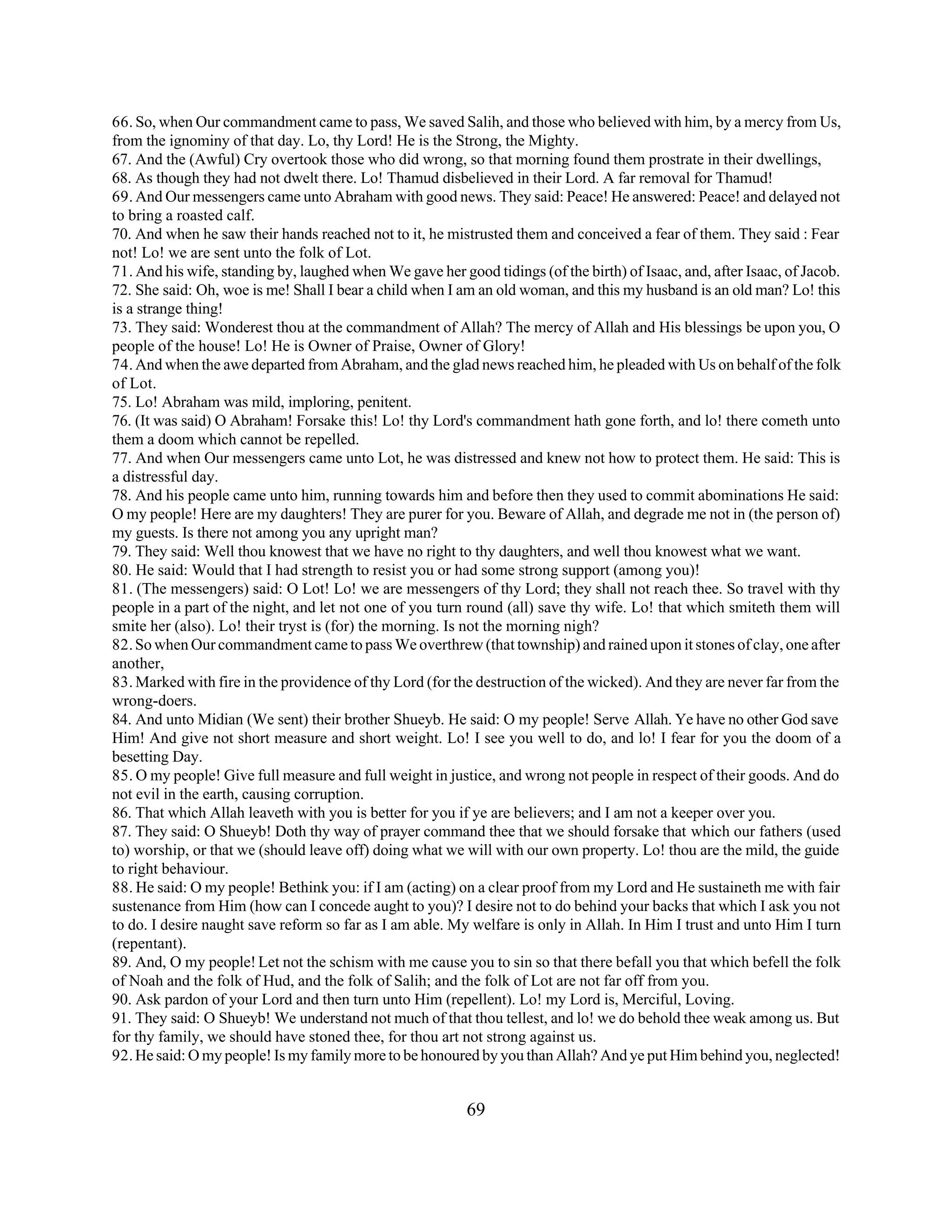 66. So, when Our commandment came to pass, We saved Salih, and those who believed with him, by a mercy from Us, 
from the ignominy of that day. Lo, thy Lord! He is the Strong, the Mighty. 
67. And the (Awful) Cry overtook those who did wrong, so that morning found them prostrate in their dwellings, 
68. As though they had not dwelt there. Lo! Thamud disbelieved in their Lord. A far removal for Thamud! 
69. And Our messengers came unto Abraham with good news. They said: Peace! He answered: Peace! and delayed not 
to bring a roasted calf. 
70. And when he saw their hands reached not to it, he mistrusted them and conceived a fear of them. They said : Fear 
not! Lo! we are sent unto the folk of Lot. 
71. And his wife, standing by, laughed when We gave her good tidings (of the birth) of Isaac, and, after Isaac, of Jacob. 
72. She said: Oh, woe is me! Shall I bear a child when I am an old woman, and this my husband is an old man? Lo! this 
is a strange thing! 
73. They said: Wonderest thou at the commandment of Allah? The mercy of Allah and His blessings be upon you, O 
people of the house! Lo! He is Owner of Praise, Owner of Glory! 
74. And when the awe departed from Abraham, and the glad news reached him, he pleaded with Us on behalf of the folk 
of Lot. 
75. Lo! Abraham was mild, imploring, penitent. 
76. (It was said) O Abraham! Forsake this! Lo! thy Lord's commandment hath gone forth, and lo! there cometh unto 
them a doom which cannot be repelled. 
77. And when Our messengers came unto Lot, he was distressed and knew not how to protect them. He said: This is 
a distressful day. 
78. And his people came unto him, running towards him and before then they used to commit abominations He said: 
O my people! Here are my daughters! They are purer for you. Beware of Allah, and degrade me not in (the person of) 
my guests. Is there not among you any upright man? 
79. They said: Well thou knowest that we have no right to thy daughters, and well thou knowest what we want. 
80. He said: Would that I had strength to resist you or had some strong support (among you)! 
81. (The messengers) said: O Lot! Lo! we are messengers of thy Lord; they shall not reach thee. So travel with thy 
people in a part of the night, and let not one of you turn round (all) save thy wife. Lo! that which smiteth them will 
smite her (also). Lo! their tryst is (for) the morning. Is not the morning nigh? 
82. So when Our commandment came to pass We overthrew (that township) and rained upon it stones of clay, one after 
another, 
83. Marked with fire in the providence of thy Lord (for the destruction of the wicked). And they are never far from the 
wrong-doers. 
84. And unto Midian (We sent) their brother Shueyb. He said: O my people! Serve Allah. Ye have no other God save 
Him! And give not short measure and short weight. Lo! I see you well to do, and lo! I fear for you the doom of a 
besetting Day. 
85. O my people! Give full measure and full weight in justice, and wrong not people in respect of their goods. And do 
not evil in the earth, causing corruption. 
86. That which Allah leaveth with you is better for you if ye are believers; and I am not a keeper over you. 
87. They said: O Shueyb! Doth thy way of prayer command thee that we should forsake that which our fathers (used 
to) worship, or that we (should leave off) doing what we will with our own property. Lo! thou are the mild, the guide 
to right behaviour. 
88. He said: O my people! Bethink you: if I am (acting) on a clear proof from my Lord and He sustaineth me with fair 
sustenance from Him (how can I concede aught to you)? I desire not to do behind your backs that which I ask you not 
to do. I desire naught save reform so far as I am able. My welfare is only in Allah. In Him I trust and unto Him I turn 
(repentant). 
89. And, O my people! Let not the schism with me cause you to sin so that there befall you that which befell the folk 
of Noah and the folk of Hud, and the folk of Salih; and the folk of Lot are not far off from you. 
90. Ask pardon of your Lord and then turn unto Him (repellent). Lo! my Lord is, Merciful, Loving. 
91. They said: O Shueyb! We understand not much of that thou tellest, and lo! we do behold thee weak among us. But 
for thy family, we should have stoned thee, for thou art not strong against us. 
92. He said: O my people! Is my family more to be honoured by you than Allah? And ye put Him behind you, neglected! 
69 
 