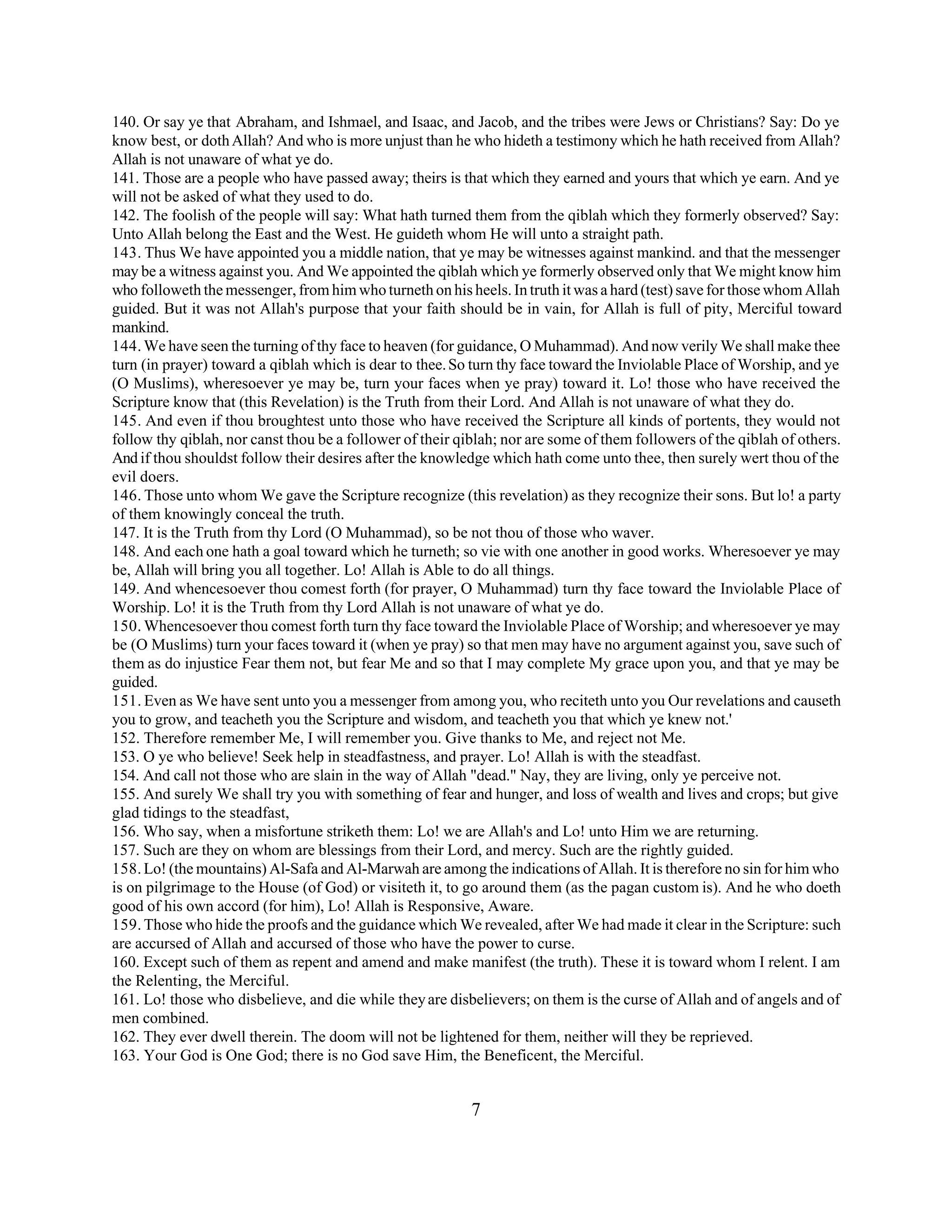 140. Or say ye that Abraham, and Ishmael, and Isaac, and Jacob, and the tribes were Jews or Christians? Say: Do ye 
know best, or doth Allah? And who is more unjust than he who hideth a testimony which he hath received from Allah? 
Allah is not unaware of what ye do. 
141. Those are a people who have passed away; theirs is that which they earned and yours that which ye earn. And ye 
will not be asked of what they used to do. 
142. The foolish of the people will say: What hath turned them from the qiblah which they formerly observed? Say: 
Unto Allah belong the East and the West. He guideth whom He will unto a straight path. 
143. Thus We have appointed you a middle nation, that ye may be witnesses against mankind. and that the messenger 
may be a witness against you. And We appointed the qiblah which ye formerly observed only that We might know him 
who followeth the messenger, from him who turneth on his heels. In truth it was a hard (test) save for those whom Allah 
guided. But it was not Allah's purpose that your faith should be in vain, for Allah is full of pity, Merciful toward 
mankind. 
144. We have seen the turning of thy face to heaven (for guidance, O Muhammad). And now verily We shall make thee 
turn (in prayer) toward a qiblah which is dear to thee. So turn thy face toward the Inviolable Place of Worship, and ye 
(O Muslims), wheresoever ye may be, turn your faces when ye pray) toward it. Lo! those who have received the 
Scripture know that (this Revelation) is the Truth from their Lord. And Allah is not unaware of what they do. 
145. And even if thou broughtest unto those who have received the Scripture all kinds of portents, they would not 
follow thy qiblah, nor canst thou be a follower of their qiblah; nor are some of them followers of the qiblah of others. 
And if thou shouldst follow their desires after the knowledge which hath come unto thee, then surely wert thou of the 
evil doers. 
146. Those unto whom We gave the Scripture recognize (this revelation) as they recognize their sons. But lo! a party 
of them knowingly conceal the truth. 
147. It is the Truth from thy Lord (O Muhammad), so be not thou of those who waver. 
148. And each one hath a goal toward which he turneth; so vie with one another in good works. Wheresoever ye may 
be, Allah will bring you all together. Lo! Allah is Able to do all things. 
149. And whencesoever thou comest forth (for prayer, O Muhammad) turn thy face toward the Inviolable Place of 
Worship. Lo! it is the Truth from thy Lord Allah is not unaware of what ye do. 
150. Whencesoever thou comest forth turn thy face toward the Inviolable Place of Worship; and wheresoever ye may 
be (O Muslims) turn your faces toward it (when ye pray) so that men may have no argument against you, save such of 
them as do injustice Fear them not, but fear Me and so that I may complete My grace upon you, and that ye may be 
guided. 
151. Even as We have sent unto you a messenger from among you, who reciteth unto you Our revelations and causeth 
you to grow, and teacheth you the Scripture and wisdom, and teacheth you that which ye knew not.' 
152. Therefore remember Me, I will remember you. Give thanks to Me, and reject not Me. 
153. O ye who believe! Seek help in steadfastness, and prayer. Lo! Allah is with the steadfast. 
154. And call not those who are slain in the way of Allah "dead." Nay, they are living, only ye perceive not. 
155. And surely We shall try you with something of fear and hunger, and loss of wealth and lives and crops; but give 
glad tidings to the steadfast, 
156. Who say, when a misfortune striketh them: Lo! we are Allah's and Lo! unto Him we are returning. 
157. Such are they on whom are blessings from their Lord, and mercy. Such are the rightly guided. 
158. Lo! (the mountains) Al-Safa and Al-Marwah are among the indications of Allah. It is therefore no sin for him who 
is on pilgrimage to the House (of God) or visiteth it, to go around them (as the pagan custom is). And he who doeth 
good of his own accord (for him), Lo! Allah is Responsive, Aware. 
159. Those who hide the proofs and the guidance which We revealed, after We had made it clear in the Scripture: such 
are accursed of Allah and accursed of those who have the power to curse. 
160. Except such of them as repent and amend and make manifest (the truth). These it is toward whom I relent. I am 
the Relenting, the Merciful. 
161. Lo! those who disbelieve, and die while they are disbelievers; on them is the curse of Allah and of angels and of 
men combined. 
162. They ever dwell therein. The doom will not be lightened for them, neither will they be reprieved. 
163. Your God is One God; there is no God save Him, the Beneficent, the Merciful. 
7 
 