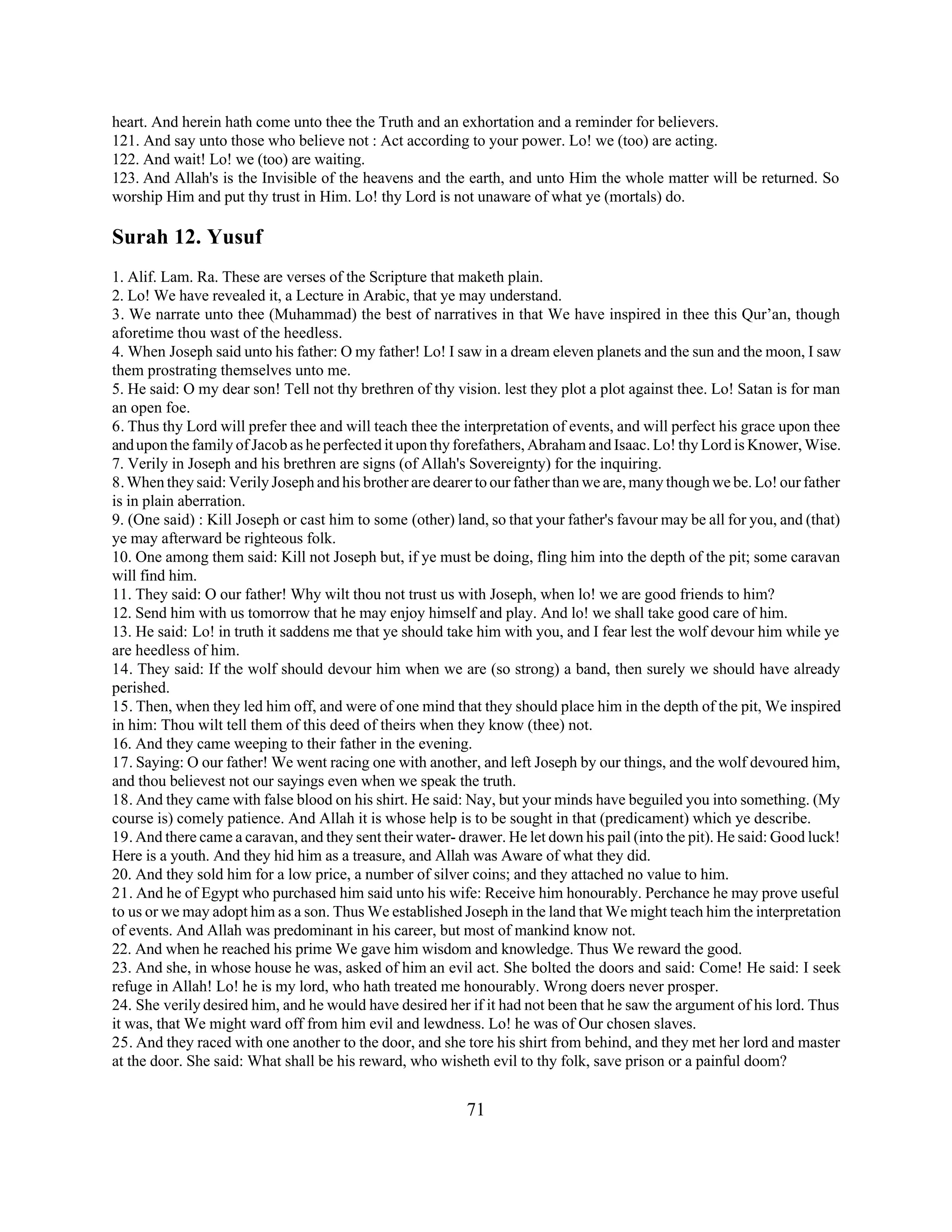 heart. And herein hath come unto thee the Truth and an exhortation and a reminder for believers. 
121. And say unto those who believe not : Act according to your power. Lo! we (too) are acting. 
122. And wait! Lo! we (too) are waiting. 
123. And Allah's is the Invisible of the heavens and the earth, and unto Him the whole matter will be returned. So 
worship Him and put thy trust in Him. Lo! thy Lord is not unaware of what ye (mortals) do. 
Surah 12. Yusuf 
1. Alif. Lam. Ra. These are verses of the Scripture that maketh plain. 
2. Lo! We have revealed it, a Lecture in Arabic, that ye may understand. 
3. We narrate unto thee (Muhammad) the best of narratives in that We have inspired in thee this Qur’an, though 
aforetime thou wast of the heedless. 
4. When Joseph said unto his father: O my father! Lo! I saw in a dream eleven planets and the sun and the moon, I saw 
them prostrating themselves unto me. 
5. He said: O my dear son! Tell not thy brethren of thy vision. lest they plot a plot against thee. Lo! Satan is for man 
an open foe. 
6. Thus thy Lord will prefer thee and will teach thee the interpretation of events, and will perfect his grace upon thee 
and upon the family of Jacob as he perfected it upon thy forefathers, Abraham and Isaac. Lo! thy Lord is Knower, Wise. 
7. Verily in Joseph and his brethren are signs (of Allah's Sovereignty) for the inquiring. 
8. When they said: Verily Joseph and his brother are dearer to our father than we are, many though we be. Lo! our father 
is in plain aberration. 
9. (One said) : Kill Joseph or cast him to some (other) land, so that your father's favour may be all for you, and (that) 
ye may afterward be righteous folk. 
10. One among them said: Kill not Joseph but, if ye must be doing, fling him into the depth of the pit; some caravan 
will find him. 
11. They said: O our father! Why wilt thou not trust us with Joseph, when lo! we are good friends to him? 
12. Send him with us tomorrow that he may enjoy himself and play. And lo! we shall take good care of him. 
13. He said: Lo! in truth it saddens me that ye should take him with you, and I fear lest the wolf devour him while ye 
are heedless of him. 
14. They said: If the wolf should devour him when we are (so strong) a band, then surely we should have already 
perished. 
15. Then, when they led him off, and were of one mind that they should place him in the depth of the pit, We inspired 
in him: Thou wilt tell them of this deed of theirs when they know (thee) not. 
16. And they came weeping to their father in the evening. 
17. Saying: O our father! We went racing one with another, and left Joseph by our things, and the wolf devoured him, 
and thou believest not our sayings even when we speak the truth. 
18. And they came with false blood on his shirt. He said: Nay, but your minds have beguiled you into something. (My 
course is) comely patience. And Allah it is whose help is to be sought in that (predicament) which ye describe. 
19. And there came a caravan, and they sent their water- drawer. He let down his pail (into the pit). He said: Good luck! 
Here is a youth. And they hid him as a treasure, and Allah was Aware of what they did. 
20. And they sold him for a low price, a number of silver coins; and they attached no value to him. 
21. And he of Egypt who purchased him said unto his wife: Receive him honourably. Perchance he may prove useful 
to us or we may adopt him as a son. Thus We established Joseph in the land that We might teach him the interpretation 
of events. And Allah was predominant in his career, but most of mankind know not. 
22. And when he reached his prime We gave him wisdom and knowledge. Thus We reward the good. 
23. And she, in whose house he was, asked of him an evil act. She bolted the doors and said: Come! He said: I seek 
refuge in Allah! Lo! he is my lord, who hath treated me honourably. Wrong doers never prosper. 
24. She verily desired him, and he would have desired her if it had not been that he saw the argument of his lord. Thus 
it was, that We might ward off from him evil and lewdness. Lo! he was of Our chosen slaves. 
25. And they raced with one another to the door, and she tore his shirt from behind, and they met her lord and master 
at the door. She said: What shall be his reward, who wisheth evil to thy folk, save prison or a painful doom? 
71 
 
