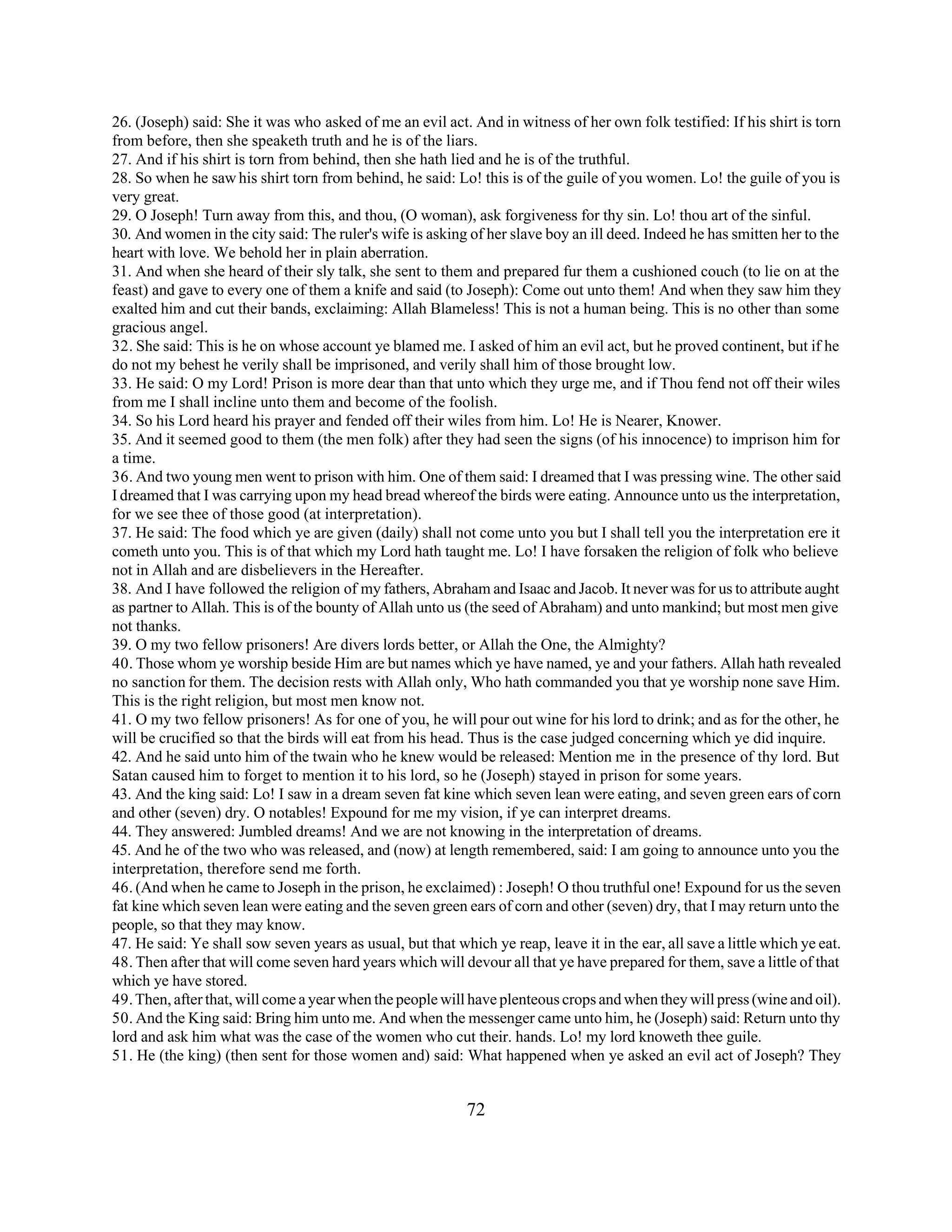 26. (Joseph) said: She it was who asked of me an evil act. And in witness of her own folk testified: If his shirt is torn 
from before, then she speaketh truth and he is of the liars. 
27. And if his shirt is torn from behind, then she hath lied and he is of the truthful. 
28. So when he saw his shirt torn from behind, he said: Lo! this is of the guile of you women. Lo! the guile of you is 
very great. 
29. O Joseph! Turn away from this, and thou, (O woman), ask forgiveness for thy sin. Lo! thou art of the sinful. 
30. And women in the city said: The ruler's wife is asking of her slave boy an ill deed. Indeed he has smitten her to the 
heart with love. We behold her in plain aberration. 
31. And when she heard of their sly talk, she sent to them and prepared fur them a cushioned couch (to lie on at the 
feast) and gave to every one of them a knife and said (to Joseph): Come out unto them! And when they saw him they 
exalted him and cut their bands, exclaiming: Allah Blameless! This is not a human being. This is no other than some 
gracious angel. 
32. She said: This is he on whose account ye blamed me. I asked of him an evil act, but he proved continent, but if he 
do not my behest he verily shall be imprisoned, and verily shall him of those brought low. 
33. He said: O my Lord! Prison is more dear than that unto which they urge me, and if Thou fend not off their wiles 
from me I shall incline unto them and become of the foolish. 
34. So his Lord heard his prayer and fended off their wiles from him. Lo! He is Nearer, Knower. 
35. And it seemed good to them (the men folk) after they had seen the signs (of his innocence) to imprison him for 
a time. 
36. And two young men went to prison with him. One of them said: I dreamed that I was pressing wine. The other said 
I dreamed that I was carrying upon my head bread whereof the birds were eating. Announce unto us the interpretation, 
for we see thee of those good (at interpretation). 
37. He said: The food which ye are given (daily) shall not come unto you but I shall tell you the interpretation ere it 
cometh unto you. This is of that which my Lord hath taught me. Lo! I have forsaken the religion of folk who believe 
not in Allah and are disbelievers in the Hereafter. 
38. And I have followed the religion of my fathers, Abraham and Isaac and Jacob. It never was for us to attribute aught 
as partner to Allah. This is of the bounty of Allah unto us (the seed of Abraham) and unto mankind; but most men give 
not thanks. 
39. O my two fellow prisoners! Are divers lords better, or Allah the One, the Almighty? 
40. Those whom ye worship beside Him are but names which ye have named, ye and your fathers. Allah hath revealed 
no sanction for them. The decision rests with Allah only, Who hath commanded you that ye worship none save Him. 
This is the right religion, but most men know not. 
41. O my two fellow prisoners! As for one of you, he will pour out wine for his lord to drink; and as for the other, he 
will be crucified so that the birds will eat from his head. Thus is the case judged concerning which ye did inquire. 
42. And he said unto him of the twain who he knew would be released: Mention me in the presence of thy lord. But 
Satan caused him to forget to mention it to his lord, so he (Joseph) stayed in prison for some years. 
43. And the king said: Lo! I saw in a dream seven fat kine which seven lean were eating, and seven green ears of corn 
and other (seven) dry. O notables! Expound for me my vision, if ye can interpret dreams. 
44. They answered: Jumbled dreams! And we are not knowing in the interpretation of dreams. 
45. And he of the two who was released, and (now) at length remembered, said: I am going to announce unto you the 
interpretation, therefore send me forth. 
46. (And when he came to Joseph in the prison, he exclaimed) : Joseph! O thou truthful one! Expound for us the seven 
fat kine which seven lean were eating and the seven green ears of corn and other (seven) dry, that I may return unto the 
people, so that they may know. 
47. He said: Ye shall sow seven years as usual, but that which ye reap, leave it in the ear, all save a little which ye eat. 
48. Then after that will come seven hard years which will devour all that ye have prepared for them, save a little of that 
which ye have stored. 
49. Then, after that, will come a year when the people will have plenteous crops and when they will press (wine and oil). 
50. And the King said: Bring him unto me. And when the messenger came unto him, he (Joseph) said: Return unto thy 
lord and ask him what was the case of the women who cut their. hands. Lo! my lord knoweth thee guile. 
51. He (the king) (then sent for those women and) said: What happened when ye asked an evil act of Joseph? They 
72 
 