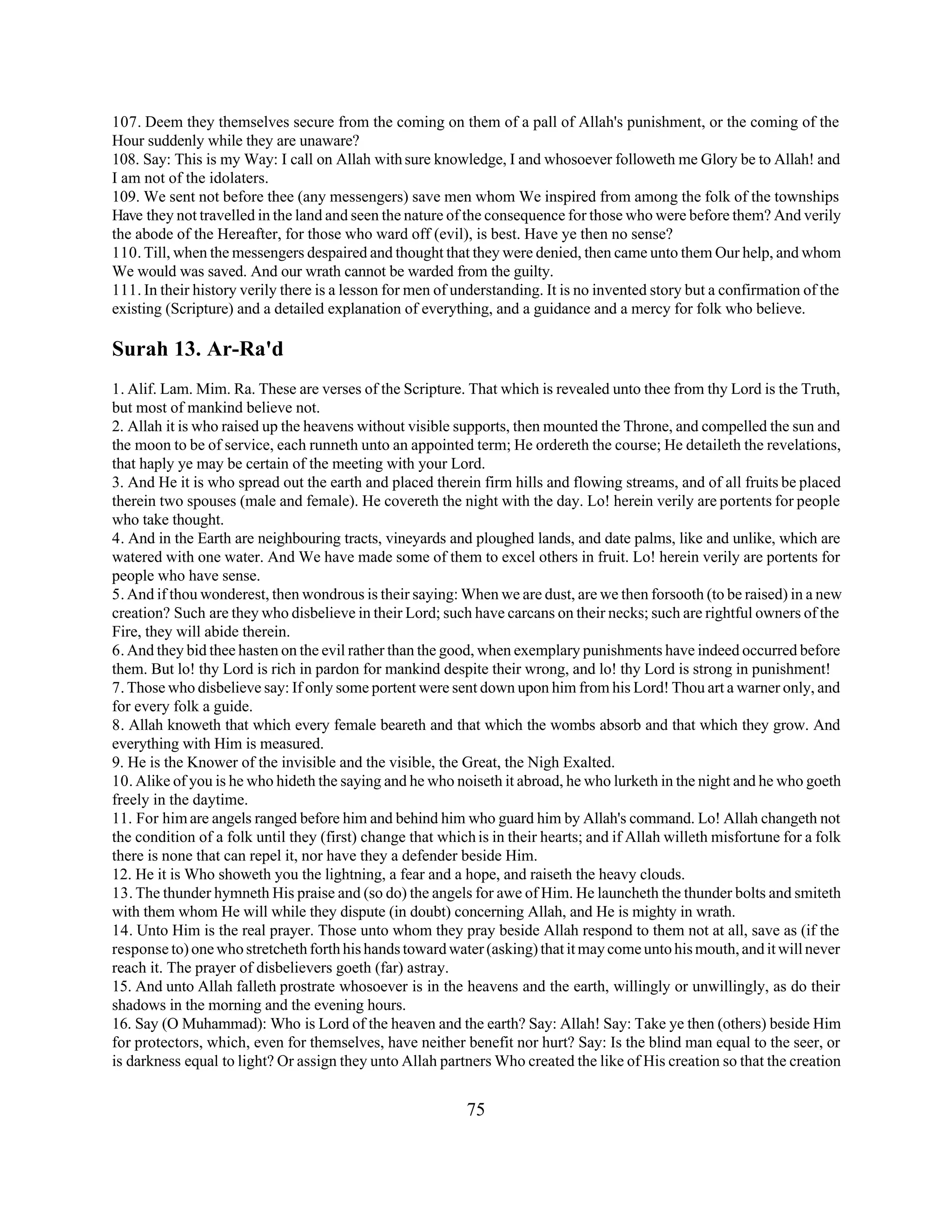107. Deem they themselves secure from the coming on them of a pall of Allah's punishment, or the coming of the 
Hour suddenly while they are unaware? 
108. Say: This is my Way: I call on Allah with sure knowledge, I and whosoever followeth me Glory be to Allah! and 
I am not of the idolaters. 
109. We sent not before thee (any messengers) save men whom We inspired from among the folk of the townships 
Have they not travelled in the land and seen the nature of the consequence for those who were before them? And verily 
the abode of the Hereafter, for those who ward off (evil), is best. Have ye then no sense? 
110. Till, when the messengers despaired and thought that they were denied, then came unto them Our help, and whom 
We would was saved. And our wrath cannot be warded from the guilty. 
111. In their history verily there is a lesson for men of understanding. It is no invented story but a confirmation of the 
existing (Scripture) and a detailed explanation of everything, and a guidance and a mercy for folk who believe. 
Surah 13. Ar-Ra'd 
1. Alif. Lam. Mim. Ra. These are verses of the Scripture. That which is revealed unto thee from thy Lord is the Truth, 
but most of mankind believe not. 
2. Allah it is who raised up the heavens without visible supports, then mounted the Throne, and compelled the sun and 
the moon to be of service, each runneth unto an appointed term; He ordereth the course; He detaileth the revelations, 
that haply ye may be certain of the meeting with your Lord. 
3. And He it is who spread out the earth and placed therein firm hills and flowing streams, and of all fruits be placed 
therein two spouses (male and female). He covereth the night with the day. Lo! herein verily are portents for people 
who take thought. 
4. And in the Earth are neighbouring tracts, vineyards and ploughed lands, and date palms, like and unlike, which are 
watered with one water. And We have made some of them to excel others in fruit. Lo! herein verily are portents for 
people who have sense. 
5. And if thou wonderest, then wondrous is their saying: When we are dust, are we then forsooth (to be raised) in a new 
creation? Such are they who disbelieve in their Lord; such have carcans on their necks; such are rightful owners of the 
Fire, they will abide therein. 
6. And they bid thee hasten on the evil rather than the good, when exemplary punishments have indeed occurred before 
them. But lo! thy Lord is rich in pardon for mankind despite their wrong, and lo! thy Lord is strong in punishment! 
7. Those who disbelieve say: If only some portent were sent down upon him from his Lord! Thou art a warner only, and 
for every folk a guide. 
8. Allah knoweth that which every female beareth and that which the wombs absorb and that which they grow. And 
everything with Him is measured. 
9. He is the Knower of the invisible and the visible, the Great, the Nigh Exalted. 
10. Alike of you is he who hideth the saying and he who noiseth it abroad, he who lurketh in the night and he who goeth 
freely in the daytime. 
11. For him are angels ranged before him and behind him who guard him by Allah's command. Lo! Allah changeth not 
the condition of a folk until they (first) change that which is in their hearts; and if Allah willeth misfortune for a folk 
there is none that can repel it, nor have they a defender beside Him. 
12. He it is Who showeth you the lightning, a fear and a hope, and raiseth the heavy clouds. 
13. The thunder hymneth His praise and (so do) the angels for awe of Him. He launcheth the thunder bolts and smiteth 
with them whom He will while they dispute (in doubt) concerning Allah, and He is mighty in wrath. 
14. Unto Him is the real prayer. Those unto whom they pray beside Allah respond to them not at all, save as (if the 
response to) one who stretcheth forth his hands toward water (asking) that it may come unto his mouth, and it will never 
reach it. The prayer of disbelievers goeth (far) astray. 
15. And unto Allah falleth prostrate whosoever is in the heavens and the earth, willingly or unwillingly, as do their 
shadows in the morning and the evening hours. 
16. Say (O Muhammad): Who is Lord of the heaven and the earth? Say: Allah! Say: Take ye then (others) beside Him 
for protectors, which, even for themselves, have neither benefit nor hurt? Say: Is the blind man equal to the seer, or 
is darkness equal to light? Or assign they unto Allah partners Who created the like of His creation so that the creation 
75 
 