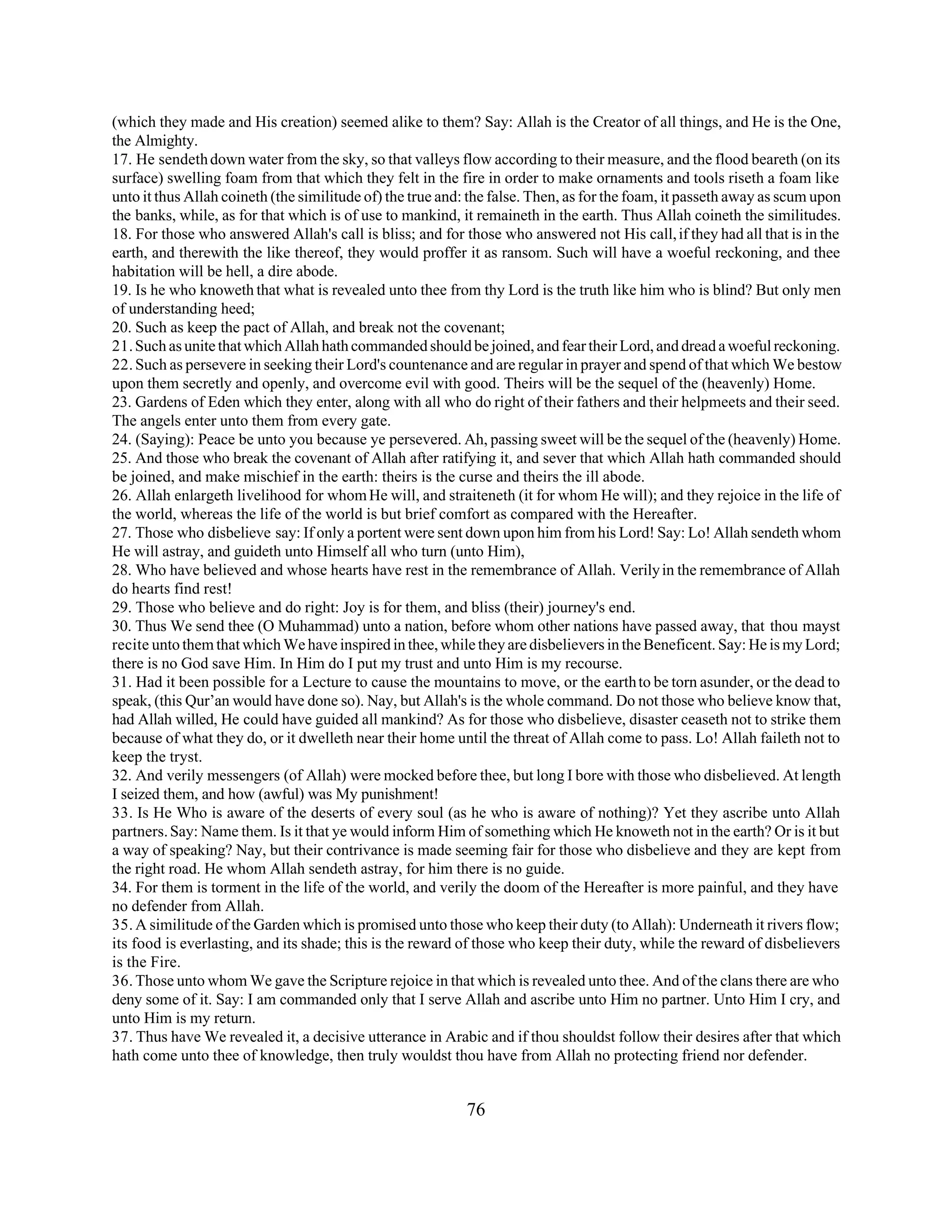 (which they made and His creation) seemed alike to them? Say: Allah is the Creator of all things, and He is the One, 
the Almighty. 
17. He sendeth down water from the sky, so that valleys flow according to their measure, and the flood beareth (on its 
surface) swelling foam from that which they felt in the fire in order to make ornaments and tools riseth a foam like 
unto it thus Allah coineth (the similitude of) the true and: the false. Then, as for the foam, it passeth away as scum upon 
the banks, while, as for that which is of use to mankind, it remaineth in the earth. Thus Allah coineth the similitudes. 
18. For those who answered Allah's call is bliss; and for those who answered not His call, if they had all that is in the 
earth, and therewith the like thereof, they would proffer it as ransom. Such will have a woeful reckoning, and thee 
habitation will be hell, a dire abode. 
19. Is he who knoweth that what is revealed unto thee from thy Lord is the truth like him who is blind? But only men 
of understanding heed; 
20. Such as keep the pact of Allah, and break not the covenant; 
21. Such as unite that which Allah hath commanded should be joined, and fear their Lord, and dread a woeful reckoning. 
22. Such as persevere in seeking their Lord's countenance and are regular in prayer and spend of that which We bestow 
upon them secretly and openly, and overcome evil with good. Theirs will be the sequel of the (heavenly) Home. 
23. Gardens of Eden which they enter, along with all who do right of their fathers and their helpmeets and their seed. 
The angels enter unto them from every gate. 
24. (Saying): Peace be unto you because ye persevered. Ah, passing sweet will be the sequel of the (heavenly) Home. 
25. And those who break the covenant of Allah after ratifying it, and sever that which Allah hath commanded should 
be joined, and make mischief in the earth: theirs is the curse and theirs the ill abode. 
26. Allah enlargeth livelihood for whom He will, and straiteneth (it for whom He will); and they rejoice in the life of 
the world, whereas the life of the world is but brief comfort as compared with the Hereafter. 
27. Those who disbelieve say: If only a portent were sent down upon him from his Lord! Say: Lo! Allah sendeth whom 
He will astray, and guideth unto Himself all who turn (unto Him), 
28. Who have believed and whose hearts have rest in the remembrance of Allah. Verily in the remembrance of Allah 
do hearts find rest! 
29. Those who believe and do right: Joy is for them, and bliss (their) journey's end. 
30. Thus We send thee (O Muhammad) unto a nation, before whom other nations have passed away, that thou mayst 
recite unto them that which We have inspired in thee, while they are disbelievers in the Beneficent. Say: He is my Lord; 
there is no God save Him. In Him do I put my trust and unto Him is my recourse. 
31. Had it been possible for a Lecture to cause the mountains to move, or the earth to be torn asunder, or the dead to 
speak, (this Qur’an would have done so). Nay, but Allah's is the whole command. Do not those who believe know that, 
had Allah willed, He could have guided all mankind? As for those who disbelieve, disaster ceaseth not to strike them 
because of what they do, or it dwelleth near their home until the threat of Allah come to pass. Lo! Allah faileth not to 
keep the tryst. 
32. And verily messengers (of Allah) were mocked before thee, but long I bore with those who disbelieved. At length 
I seized them, and how (awful) was My punishment! 
33. Is He Who is aware of the deserts of every soul (as he who is aware of nothing)? Yet they ascribe unto Allah 
partners. Say: Name them. Is it that ye would inform Him of something which He knoweth not in the earth? Or is it but 
a way of speaking? Nay, but their contrivance is made seeming fair for those who disbelieve and they are kept from 
the right road. He whom Allah sendeth astray, for him there is no guide. 
34. For them is torment in the life of the world, and verily the doom of the Hereafter is more painful, and they have 
no defender from Allah. 
35. A similitude of the Garden which is promised unto those who keep their duty (to Allah): Underneath it rivers flow; 
its food is everlasting, and its shade; this is the reward of those who keep their duty, while the reward of disbelievers 
is the Fire. 
36. Those unto whom We gave the Scripture rejoice in that which is revealed unto thee. And of the clans there are who 
deny some of it. Say: I am commanded only that I serve Allah and ascribe unto Him no partner. Unto Him I cry, and 
unto Him is my return. 
37. Thus have We revealed it, a decisive utterance in Arabic and if thou shouldst follow their desires after that which 
hath come unto thee of knowledge, then truly wouldst thou have from Allah no protecting friend nor defender. 
76 
 