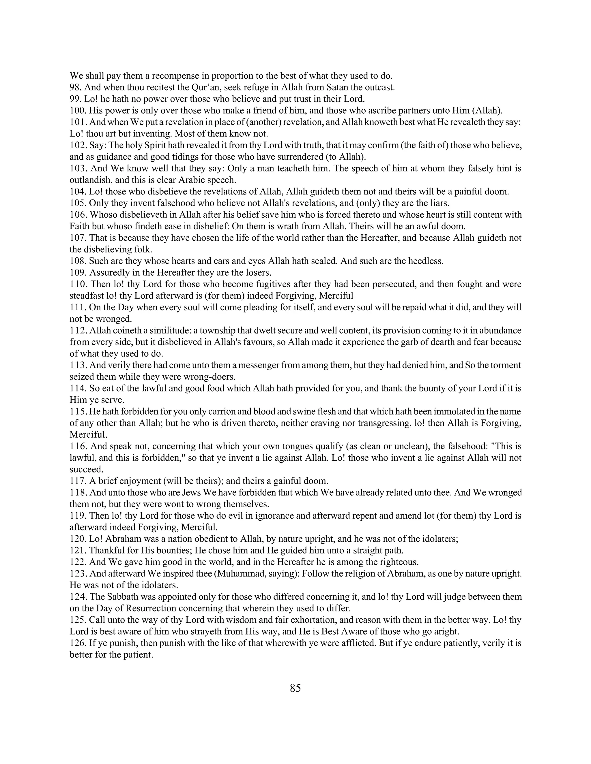 We shall pay them a recompense in proportion to the best of what they used to do. 
98. And when thou recitest the Qur’an, seek refuge in Allah from Satan the outcast. 
99. Lo! he hath no power over those who believe and put trust in their Lord. 
100. His power is only over those who make a friend of him, and those who ascribe partners unto Him (Allah). 
101. And when We put a revelation in place of (another) revelation, and Allah knoweth best what He revealeth they say: 
Lo! thou art but inventing. Most of them know not. 
102. Say: The holy Spirit hath revealed it from thy Lord with truth, that it may confirm (the faith of) those who believe, 
and as guidance and good tidings for those who have surrendered (to Allah). 
103. And We know well that they say: Only a man teacheth him. The speech of him at whom they falsely hint is 
outlandish, and this is clear Arabic speech. 
104. Lo! those who disbelieve the revelations of Allah, Allah guideth them not and theirs will be a painful doom. 
105. Only they invent falsehood who believe not Allah's revelations, and (only) they are the liars. 
106. Whoso disbelieveth in Allah after his belief save him who is forced thereto and whose heart is still content with 
Faith but whoso findeth ease in disbelief: On them is wrath from Allah. Theirs will be an awful doom. 
107. That is because they have chosen the life of the world rather than the Hereafter, and because Allah guideth not 
the disbelieving folk. 
108. Such are they whose hearts and ears and eyes Allah hath sealed. And such are the heedless. 
109. Assuredly in the Hereafter they are the losers. 
110. Then lo! thy Lord for those who become fugitives after they had been persecuted, and then fought and were 
steadfast lo! thy Lord afterward is (for them) indeed Forgiving, Merciful 
111. On the Day when every soul will come pleading for itself, and every soul will be repaid what it did, and they will 
not be wronged. 
112. Allah coineth a similitude: a township that dwelt secure and well content, its provision coming to it in abundance 
from every side, but it disbelieved in Allah's favours, so Allah made it experience the garb of dearth and fear because 
of what they used to do. 
113. And verily there had come unto them a messenger from among them, but they had denied him, and So the torment 
seized them while they were wrong-doers. 
114. So eat of the lawful and good food which Allah hath provided for you, and thank the bounty of your Lord if it is 
Him ye serve. 
115. He hath forbidden for you only carrion and blood and swine flesh and that which hath been immolated in the name 
of any other than Allah; but he who is driven thereto, neither craving nor transgressing, lo! then Allah is Forgiving, 
Merciful. 
116. And speak not, concerning that which your own tongues qualify (as clean or unclean), the falsehood: "This is 
lawful, and this is forbidden," so that ye invent a lie against Allah. Lo! those who invent a lie against Allah will not 
succeed. 
117. A brief enjoyment (will be theirs); and theirs a gainful doom. 
118. And unto those who are Jews We have forbidden that which We have already related unto thee. And We wronged 
them not, but they were wont to wrong themselves. 
119. Then lo! thy Lord for those who do evil in ignorance and afterward repent and amend lot (for them) thy Lord is 
afterward indeed Forgiving, Merciful. 
120. Lo! Abraham was a nation obedient to Allah, by nature upright, and he was not of the idolaters; 
121. Thankful for His bounties; He chose him and He guided him unto a straight path. 
122. And We gave him good in the world, and in the Hereafter he is among the righteous. 
123. And afterward We inspired thee (Muhammad, saying): Follow the religion of Abraham, as one by nature upright. 
He was not of the idolaters. 
124. The Sabbath was appointed only for those who differed concerning it, and lo! thy Lord will judge between them 
on the Day of Resurrection concerning that wherein they used to differ. 
125. Call unto the way of thy Lord with wisdom and fair exhortation, and reason with them in the better way. Lo! thy 
Lord is best aware of him who strayeth from His way, and He is Best Aware of those who go aright. 
126. If ye punish, then punish with the like of that wherewith ye were afflicted. But if ye endure patiently, verily it is 
better for the patient. 
85 
 