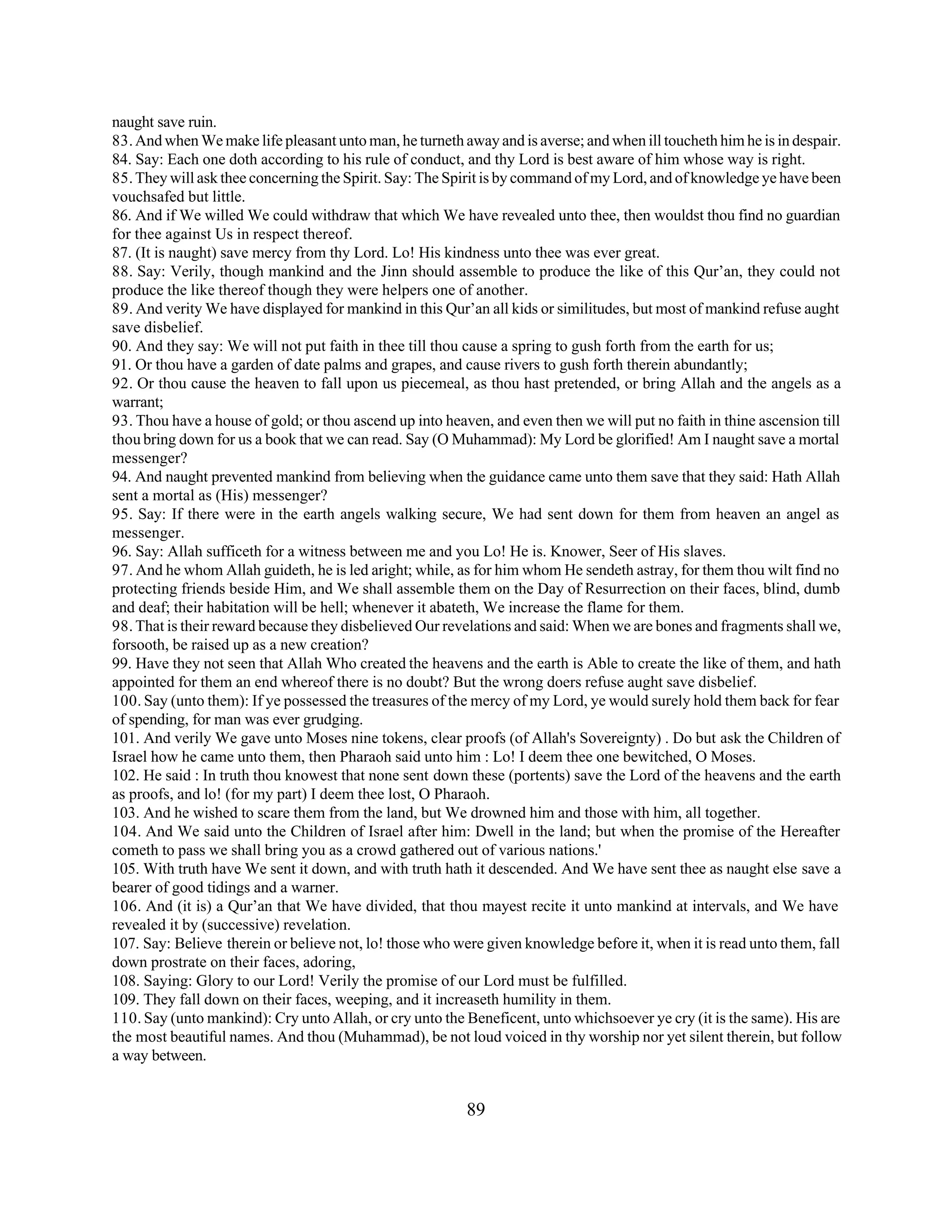 naught save ruin. 
83. And when We make life pleasant unto man, he turneth away and is averse; and when ill toucheth him he is in despair. 
84. Say: Each one doth according to his rule of conduct, and thy Lord is best aware of him whose way is right. 
85. They will ask thee concerning the Spirit. Say: The Spirit is by command of my Lord, and of knowledge ye have been 
vouchsafed but little. 
86. And if We willed We could withdraw that which We have revealed unto thee, then wouldst thou find no guardian 
for thee against Us in respect thereof. 
87. (It is naught) save mercy from thy Lord. Lo! His kindness unto thee was ever great. 
88. Say: Verily, though mankind and the Jinn should assemble to produce the like of this Qur’an, they could not 
produce the like thereof though they were helpers one of another. 
89. And verity We have displayed for mankind in this Qur’an all kids or similitudes, but most of mankind refuse aught 
save disbelief. 
90. And they say: We will not put faith in thee till thou cause a spring to gush forth from the earth for us; 
91. Or thou have a garden of date palms and grapes, and cause rivers to gush forth therein abundantly; 
92. Or thou cause the heaven to fall upon us piecemeal, as thou hast pretended, or bring Allah and the angels as a 
warrant; 
93. Thou have a house of gold; or thou ascend up into heaven, and even then we will put no faith in thine ascension till 
thou bring down for us a book that we can read. Say (O Muhammad): My Lord be glorified! Am I naught save a mortal 
messenger? 
94. And naught prevented mankind from believing when the guidance came unto them save that they said: Hath Allah 
sent a mortal as (His) messenger? 
95. Say: If there were in the earth angels walking secure, We had sent down for them from heaven an angel as 
messenger. 
96. Say: Allah sufficeth for a witness between me and you Lo! He is. Knower, Seer of His slaves. 
97. And he whom Allah guideth, he is led aright; while, as for him whom He sendeth astray, for them thou wilt find no 
protecting friends beside Him, and We shall assemble them on the Day of Resurrection on their faces, blind, dumb 
and deaf; their habitation will be hell; whenever it abateth, We increase the flame for them. 
98. That is their reward because they disbelieved Our revelations and said: When we are bones and fragments shall we, 
forsooth, be raised up as a new creation? 
99. Have they not seen that Allah Who created the heavens and the earth is Able to create the like of them, and hath 
appointed for them an end whereof there is no doubt? But the wrong doers refuse aught save disbelief. 
100. Say (unto them): If ye possessed the treasures of the mercy of my Lord, ye would surely hold them back for fear 
of spending, for man was ever grudging. 
101. And verily We gave unto Moses nine tokens, clear proofs (of Allah's Sovereignty) . Do but ask the Children of 
Israel how he came unto them, then Pharaoh said unto him : Lo! I deem thee one bewitched, O Moses. 
102. He said : In truth thou knowest that none sent down these (portents) save the Lord of the heavens and the earth 
as proofs, and lo! (for my part) I deem thee lost, O Pharaoh. 
103. And he wished to scare them from the land, but We drowned him and those with him, all together. 
104. And We said unto the Children of Israel after him: Dwell in the land; but when the promise of the Hereafter 
cometh to pass we shall bring you as a crowd gathered out of various nations.' 
105. With truth have We sent it down, and with truth hath it descended. And We have sent thee as naught else save a 
bearer of good tidings and a warner. 
106. And (it is) a Qur’an that We have divided, that thou mayest recite it unto mankind at intervals, and We have 
revealed it by (successive) revelation. 
107. Say: Believe therein or believe not, lo! those who were given knowledge before it, when it is read unto them, fall 
down prostrate on their faces, adoring, 
108. Saying: Glory to our Lord! Verily the promise of our Lord must be fulfilled. 
109. They fall down on their faces, weeping, and it increaseth humility in them. 
110. Say (unto mankind): Cry unto Allah, or cry unto the Beneficent, unto whichsoever ye cry (it is the same). His are 
the most beautiful names. And thou (Muhammad), be not loud voiced in thy worship nor yet silent therein, but follow 
a way between. 
89 
 