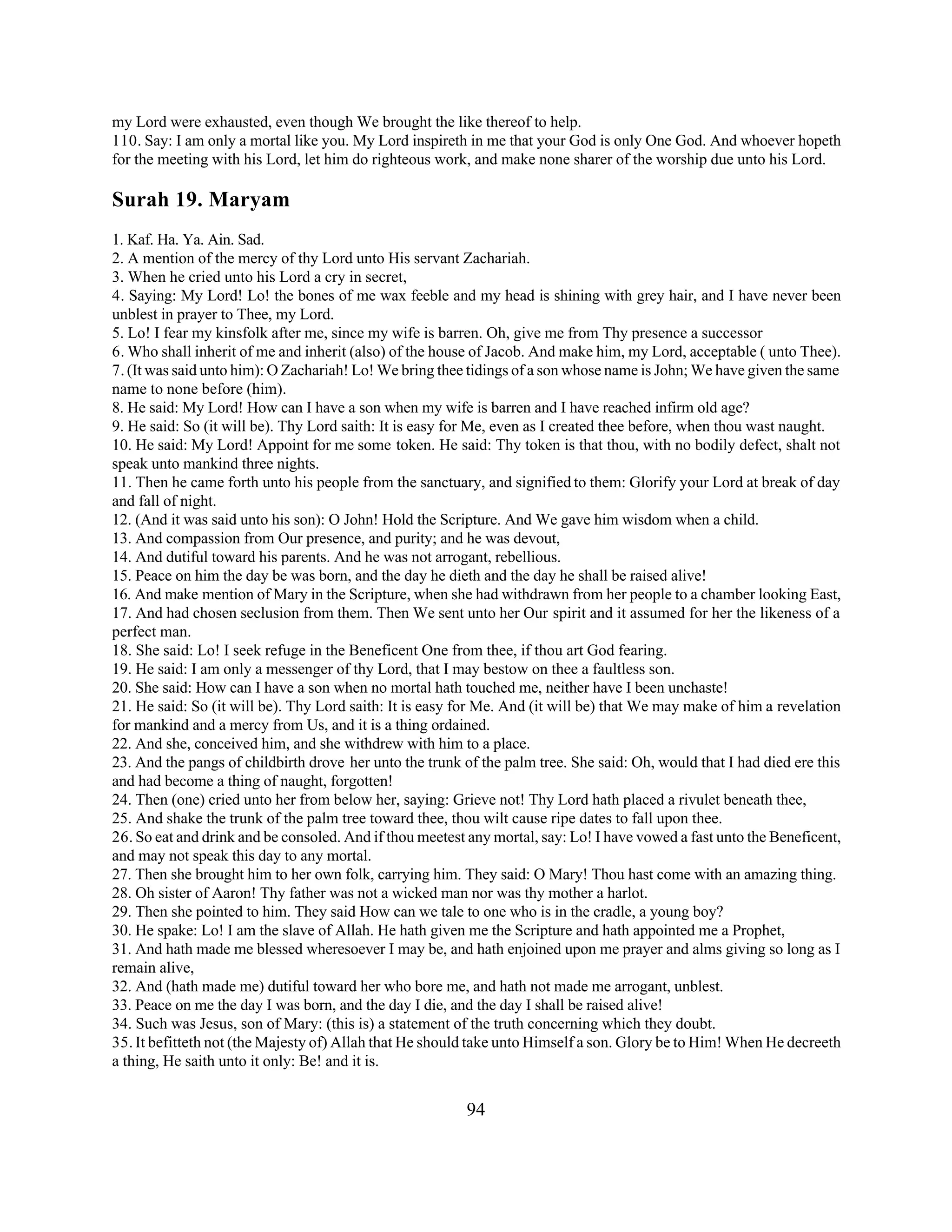 my Lord were exhausted, even though We brought the like thereof to help. 
110. Say: I am only a mortal like you. My Lord inspireth in me that your God is only One God. And whoever hopeth 
for the meeting with his Lord, let him do righteous work, and make none sharer of the worship due unto his Lord. 
Surah 19. Maryam 
1. Kaf. Ha. Ya. Ain. Sad. 
2. A mention of the mercy of thy Lord unto His servant Zachariah. 
3. When he cried unto his Lord a cry in secret, 
4. Saying: My Lord! Lo! the bones of me wax feeble and my head is shining with grey hair, and I have never been 
unblest in prayer to Thee, my Lord. 
5. Lo! I fear my kinsfolk after me, since my wife is barren. Oh, give me from Thy presence a successor 
6. Who shall inherit of me and inherit (also) of the house of Jacob. And make him, my Lord, acceptable ( unto Thee). 
7. (It was said unto him): O Zachariah! Lo! We bring thee tidings of a son whose name is John; We have given the same 
name to none before (him). 
8. He said: My Lord! How can I have a son when my wife is barren and I have reached infirm old age? 
9. He said: So (it will be). Thy Lord saith: It is easy for Me, even as I created thee before, when thou wast naught. 
10. He said: My Lord! Appoint for me some token. He said: Thy token is that thou, with no bodily defect, shalt not 
speak unto mankind three nights. 
11. Then he came forth unto his people from the sanctuary, and signified to them: Glorify your Lord at break of day 
and fall of night. 
12. (And it was said unto his son): O John! Hold the Scripture. And We gave him wisdom when a child. 
13. And compassion from Our presence, and purity; and he was devout, 
14. And dutiful toward his parents. And he was not arrogant, rebellious. 
15. Peace on him the day be was born, and the day he dieth and the day he shall be raised alive! 
16. And make mention of Mary in the Scripture, when she had withdrawn from her people to a chamber looking East, 
17. And had chosen seclusion from them. Then We sent unto her Our spirit and it assumed for her the likeness of a 
perfect man. 
18. She said: Lo! I seek refuge in the Beneficent One from thee, if thou art God fearing. 
19. He said: I am only a messenger of thy Lord, that I may bestow on thee a faultless son. 
20. She said: How can I have a son when no mortal hath touched me, neither have I been unchaste! 
21. He said: So (it will be). Thy Lord saith: It is easy for Me. And (it will be) that We may make of him a revelation 
for mankind and a mercy from Us, and it is a thing ordained. 
22. And she, conceived him, and she withdrew with him to a place. 
23. And the pangs of childbirth drove her unto the trunk of the palm tree. She said: Oh, would that I had died ere this 
and had become a thing of naught, forgotten! 
24. Then (one) cried unto her from below her, saying: Grieve not! Thy Lord hath placed a rivulet beneath thee, 
25. And shake the trunk of the palm tree toward thee, thou wilt cause ripe dates to fall upon thee. 
26. So eat and drink and be consoled. And if thou meetest any mortal, say: Lo! I have vowed a fast unto the Beneficent, 
and may not speak this day to any mortal. 
27. Then she brought him to her own folk, carrying him. They said: O Mary! Thou hast come with an amazing thing. 
28. Oh sister of Aaron! Thy father was not a wicked man nor was thy mother a harlot. 
29. Then she pointed to him. They said How can we tale to one who is in the cradle, a young boy? 
30. He spake: Lo! I am the slave of Allah. He hath given me the Scripture and hath appointed me a Prophet, 
31. And hath made me blessed wheresoever I may be, and hath enjoined upon me prayer and alms giving so long as I 
remain alive, 
32. And (hath made me) dutiful toward her who bore me, and hath not made me arrogant, unblest. 
33. Peace on me the day I was born, and the day I die, and the day I shall be raised alive! 
34. Such was Jesus, son of Mary: (this is) a statement of the truth concerning which they doubt. 
35. It befitteth not (the Majesty of) Allah that He should take unto Himself a son. Glory be to Him! When He decreeth 
a thing, He saith unto it only: Be! and it is. 
94 
 