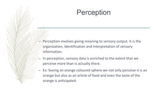 Perception
– Perception involves giving meaning to sensory output. It is the
organization, Identification and Interpretation of sensory
information.
– In perception, sensory data is enriched to the extent that we
perceive more than is actually there.
– Ex: Seeing an orange coloured sphere we not only perceive it is an
orange but also as an article of food and even the taste of the
orange is anticipated.
 