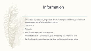 Information
– When data is processed, organized, structured or presented in a given context
so as to make it useful is called information
– Data that is
– Accurate
– Specific and organized for a purpose
– Presented within a context that gives it meaning and relevance and
– Can lead to an increase in understanding and decrease in uncertainty
 