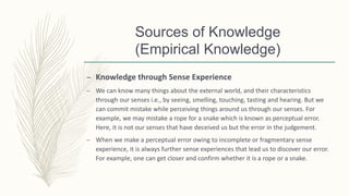 Sources of Knowledge
(Empirical Knowledge)
– Knowledge through Sense Experience
– We can know many things about the external world, and their characteristics
through our senses i.e., by seeing, smelling, touching, tasting and hearing. But we
can commit mistake while perceiving things around us through our senses. For
example, we may mistake a rope for a snake which is known as perceptual error.
Here, it is not our senses that have deceived us but the error in the judgement.
– When we make a perceptual error owing to incomplete or fragmentary sense
experience, it is always further sense experiences that lead us to discover our error.
For example, one can get closer and confirm whether it is a rope or a snake.
 