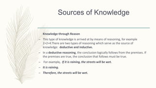 Knowledge through Reason
– This type of knowledge is arrived at by means of reasoning, for example
2+2=4.There are two types of reasoning which serve as the source of
knowledge: deductive and inductive.
– In a deductive reasoning, the conclusion logically follows from the premises. If
the premises are true, the conclusion that follows must be true.
– For example, If it is raining, the streets will be wet.
– It is raining.
– Therefore, the streets will be wet.
Sources of Knowledge
 